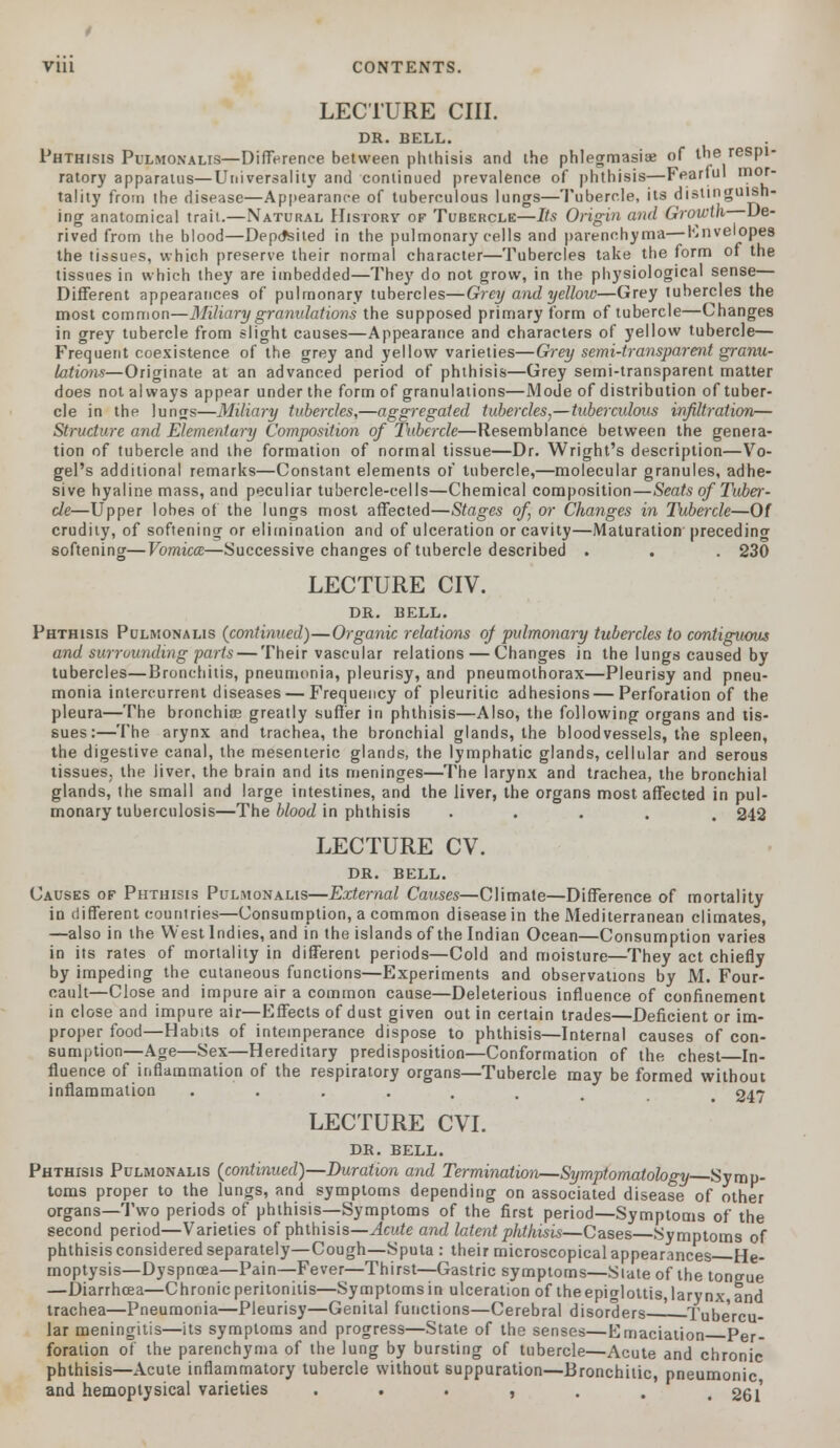 LECTURE CIII. DR. BELL. Phthisis Pulmonalis—Difference between phthisis and the phlegmasia? of the respi- ratory apparatus—Universality and continued prevalence of phthisis—Fearful m0*~ tality from the disease—Appearance of tuberculous lungs—Tubercle, its distinguish- ing anatomical trait.—Natural History of Tubercle—Its Origin and Growth De- rived from the blood—Deposited in the pulmonary cells and parenchyma—Envelopes the tissues, which preserve their normal character—Tubercles take the form of the tissues in which they are imbedded—They do not grow, in the physiological sense— Different appearances of pulmonary tubercles—Grey and yellow—Grey tubercles the most common—Miliary granulations the supposed primary form of tubercle—Changes in grey tubercle from slight causes—Appearance and characters of yellow tubercle— Frequent coexistence of the grey and yellow varieties—Grey semi-transparent granu- lations—Originate at an advanced period of phthisis—Grey semi-transparent matter does not always appear under the form of granulations—Mode of distribution of tuber- cle in the lungs—Miliary tubercles,—aggregated tubercles,—tuberculous infiltration— Structure and Elementary Composition of Tubercle—Resemblance between the genera- tion of tubercle and the formation of normal tissue—Dr. Wright's description—Vo- gel's additional remarks—Constant elements of tubercle,—molecular granules, adhe- sive hyaline mass, and peculiar tubercle-cells—Chemical composition—Seats of Tuber- cle—Upper lobes of the lungs most affected—Stages of or Changes in Tubercle—Of crudity, of softening or elimination and of ulceration or cavity—Maturation preceding softening—Vomicce—Successive changes of tubercle described . . . 230 LECTURE CIV. DR. BELL. Phthisis Pulmonalis (continued)—Organic relations of pulmonary tubercles to contiguous and surrounding parts — Their vascular relations — Changes in the lungs caused by tubercles—Bronchitis, pneumonia, pleurisy, and pneumothorax—Pleurisy and pneu- monia intercurrent diseases — Frequency of pleuritic adhesions—Perforation of the pleura—The bronchiae greatly suffer in phthisis—Also, the following organs and tis- sues:—The arynx and trachea, the bronchial glands, the bloodvessels, the spleen, the digestive canal, the mesenteric glands, the lymphatic glands, cellular and serous tissues, the liver, the brain and its meninges—The larynx and trachea, the bronchial glands, the small and large intestines, and the liver, the organs most affected in pul- monary tuberculosis—The blood in phthisis ..... 242 LECTURE CV. DR. BELL. Causes of Phthisis Pulmonalis—External Causes—Climate—Difference of mortality in different countries—Consumption, a common disease in the Mediterranean climates, —also in the West Indies, and in the islands of the Indian Ocean—Consumption varies in its rates of mortality in different periods—Cold and moisture—They act chiefly by impeding the cutaneous functions—Experiments and observations by M. Four- cault—Close and impure air a common cause—Deleterious influence of confinement in close and impure air—Effects of dust given out in certain trades—Deficient or im- proper food—Habits of intemperance dispose to phthisis—Internal causes of con- sumption—Age—Sex—Hereditary predisposition—Conformation of the chest In- fluence of inflammation of the respiratory organs—Tubercle may be formed without inflammation ...... # 247 LECTURE CVI. DR. BELL. Phthisis Pulmonalis (continued)—Duration and Termination—Symptomatology Symp- toms proper to the lungs, and symptoms depending on associated disease of other organs—Two periods of phthisis—Symptoms of the first period—Symptoms of the second period—Varieties of phthisis—Acute and latent phthisis—Cases Symptoms of phthisis considered separately—Cough—Sputa : their microscopical appearances He- moptysis— Dyspncea—Pain—Fever—Thirst—Gastric symptoms—Slate of the tongue —Diarrhoea—Chronic peritonitis—Symptomsin ulceration of theepiglottis,larynx and trachea—Pneumonia—Pleurisy—Genital functions—Cerebral disorders—^—Tubercu- lar meningitis—its symptoms and progress—State of the senses—Emaciation Per- foration of the parenchyma of the lung by bursting of tubercle—Acute and chronic phthisis—Acute inflammatory tubercle without suppuration—Bronchitic, pneumonic and hemoptysical varieties . . . , . . .261