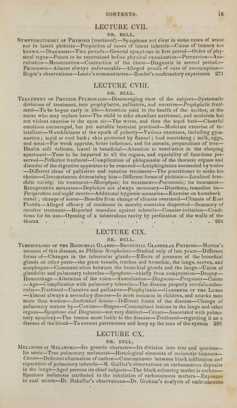 LECTURE CVII. DR. BELL. Symptomatology of Phthisis (continued)—Symptoms not clear in some cases of acute nor in latent phthisis—Proportion of cases of latent tubercle—Cause of latency not known.— Diagnosis—Two periods—General symptoms in first period—Order of phy- sical signs—Points to be ascertained before physical examination—Percussion—Aus- cultation—Menstruation—Contraction of the chest—Diagnosis in second period.— Prognosis—Almost always unfavourable—Alleged proofs of cure of consumption— Rogee's observations—Louis's commentaries—Boudet's confirmatory experience 271 LECTURE CVIII. DR. BELL. Treatment of Phthisis Pulmonalis—Discouraging view of the subject—Systematic divisions of treatment, into prophylactic, palliative, and curative—Prophylactic treat- ment—To be begun early in life—Attention paid to the health of the mother, or the nurse who may replace her—The child to take abundant nutriment, and moderate but not violent exercise in the open air—The warm, and then the tepid bath—Cheerful emotions encouraged, but yet suitable restraint practised—Moderate exercise of the intellect—Watchfulness at the epoch of puberty—Various exercises, including gym- nastics ; tepid or cool bath; skin protected by flannel ; food nourishing; milk, eggs, and meat—For weak appetite, bitter infusions, and for anemia, preparations of iron— Health still delicate, travel is beneficial—Attention to ventilation in the sleeping apartment—Tone to be imparted to all the organs, and equability of functions pre- served—Palliative treatment—Complication of phlegmasia of the thoracic organs and disorder of the digestive apparatus to be removed—Anliphlogistics succeeded by tonics —Different ideas of palliative and curative treatment—The practitioner to make his choice—Circumstances determining him—Different forms of phthisis—Localized bron- chitic variety; its treatment—Hemoptysis; its treatment—P7ieumonia; its treatment— Recuperative measures—Depletion not always necessary—Diarrhoea, remedies in— Perspiration and night sweats—Additional hygienic measures—Exercise on horseback travel ; change of scene—Benefits from change of climate overrated—Climate of East Florida—Alleged efficacy of residence in marshy countries disproved—Summary of curative treatment—Reported remedies against tubercle—Counter-irritation—Condi- tions for its use—Opening of a tuberculous cavity by perforation of the walls of the thorax .......... 284 LECTURE CIX. DR. BELL. Tuberculosis of the Bronchial Glands—Bronchial Glandular Phthisis—Morton's account of this disease, as Phthisis Scrophulosa—Studied only of late years—Different forms of—Changes in the tubercular glands—Effects of pressure of the bronchial glands on other parts—the great vessels, trachea and bronchia?, the lungs, nerves, and oesophagus—Communication between the bronchial glands and the lungs—Union of glandular and pulmonary tubercles—Symptoms—chiefly from compression—Dropsy— Hemorrhage—Alteration of the voice—Auscultation—Diagnosis—Prognosis—Causes —Age—Complication with pulmonary tubercle—The disease properly scrofulo-tuber- cular—Treatment—Curative and palliative—Prophylaxis.—Gangrene of the Lungs —Almost always a secondary disease—Is most common in children, and attacks men more than women—Anatomical lesions—Different forms of the disease—Change of pulmonary texture by—Cavities—Stages—Concomitant lesions in the lungs and other organs—Symptoms and Diagnosis—not very distinct—Causes—Associated with pulmo- nary apoplexy—The insane most liable to the disease—Treatment—regarding it as a disease of the blood—To correct putrescence and keep up the tone of the system 299 LECTURE CX. DR. EELL. ■Melanosis or Melanoma—Its generic character—Its division into true and spurious— Its seats—True pulmonary melanosis—Histological elements of melanotic tumours— Causes—Deficientelimination of carbon—Concomitance between black infiltration and reparation of pulmonary tubercle—M. Guillot's observations on carbonaceous deposits in the lungs—Aged persons its chief subjects—The black colouring matter is carbon— Spurious melanosis attributed to the inhalation of carbonaceous matters—Exposure in coal mines—Dr. Makellar's observations—Dr. Graham's analysis of carbonaceous