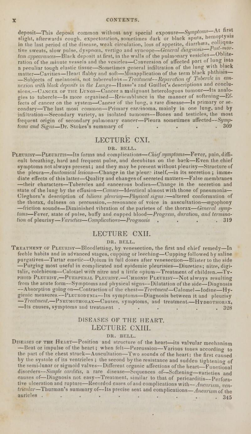 deposit—This deposit common without any special exposure—Symptoms At ire slight, afterwards cough, expectoration, sometimes dark or black sputa, hemoptysis in the last period of the disease, weak circulation, loss of appetite, diarrhcea, colliqua- tive sweats, slow pulse, dyspnoea, vertigo and syncope—Generaldiagitosis—1 0f~''l0>~ tern appearances—Black deposit at first, in the walls of the pulmonary vesicles—Oblite- ration of the minute vessels and the vesicles—Conversion of affected part of lung into a peculiar tough elastic tissue—Sometimes general infiltration of the lung with black matter—Cavities—Heart flabby and soft—Misapplication of the term black phthisis —Subjects of melanosis, not tuberculous—Treatment—Reparation of Tubercle vn con- ncxioii with black deposits in the Lungs—Hasse's and Goillot's descriptions and conclu- sions.—Cancer of the Lungs—Cancer a malignant heterologous tumour—Its analo- gies to tubercle—Is more organised—Resemblance in the manner of softening—Ef- fects of cancer on the system—Cancer of the lung, a rare disease—Is primary or se- condary—The last most common—Primary carcinoma, mainly in one lung, and by infiltration—Secondary variety, as isolated tumours—Bones and testicles, the most frequent origin of secondary pulmonary cancer—Pleura sometimes affected—Symp- toms and Signs—Dr. Stokes's summary of .... . 309 LECTURE CXI. DR. BELL. Pleurisy—Pleuritis—Its forms and complications—Chief symptoms—Fever, pain, diffi- cult breathing, hard and frequent pulse, and decubitus on the back—Even the chief symptoms not always present; and they may be present, without pleurisy—Structure of the pleura—Anatomical lesions—Change in the pleura itself,—in its secretion; imme- diate effects of this latter—Quality and changes of secreted matters—False membranes —their characters—Tubercles and cancerous bodies—Change in the secretion and state of the lung by the effusion—Causes—Identical almost with those of pneumonia— Cleghorn's description of bilious pleurisy—Physical signs ■•—altered conformation of the thorax, dulness on percussion,—resonance of voice in auscultation—cegophony —friction sounds—Diminished vibration of the parietes of the thorax—General symp- toms—Fever, state of pulse, buffy and cupped blood—Progress, duration, and termina- tion of pleurisy—Varieties—Complications—Prognosis , 319 LECTURE CXII. DR. BELL. Treatment of Pleurisy—Bloodletting, by venesection, the first and chief remedy—In feeble habits and in advanced stages, cupping or leeching—Cupping followed by saline purgatives—Tartar emetic—Opium in full doses after venesection—Blister to the side —Purging most useful in complicated and epidemic pleurisies—Diuretics; nitre, digi- talis, colchicnm—Calomel with nitre and a little opium—Treatment of children.—Ty- phoid Pleurisy.—Puerperal Pleurisy.—Chronic Pleurisy—Not always resulting from the acute form—Symptoms and physical signs—Dilatation of the side—Diagnosis —Absorption going on—Contraction of the chest—Treatment—Calomel — Iodine—Hy- gienic measures.—Pleurodynia—Its symptoms—Diagnosis between it and pleurisy —Treatment.—Pneumothorax—Causes, symptoms, and treatment.—Hydrothorax, —Its causes, symptoms and treatment ...... 328 DISEASES OF THE HEART. LECTURE CXIII. DR. BELL. Diseases of the Heart—Position and structure of the heart—its valvular mechanism —Beat or impulse of the heart; when felt—Percussion—Various tones according to the part of the chest struck—Auscultation—Two sounds of the heart: the first caused by the systole of its ventricles ; the second by the resistance and sudden ticrhtenino- of the semi-lunar or sigmoid valves—Different organic affections of the heart—Functional disorders—Simple carditis, a rare disease—Sequences of—Softenino-—varieties and causes of—Diagnosis not easy—Treatment, similar to that of pericarditis Perfora- tive ulceration and rupture—Recorded cases ofand complications with—Aneurism ven- tricular—Thurman's summary of—Its precise seat and complications—Aneurism of the auricles ........ 345