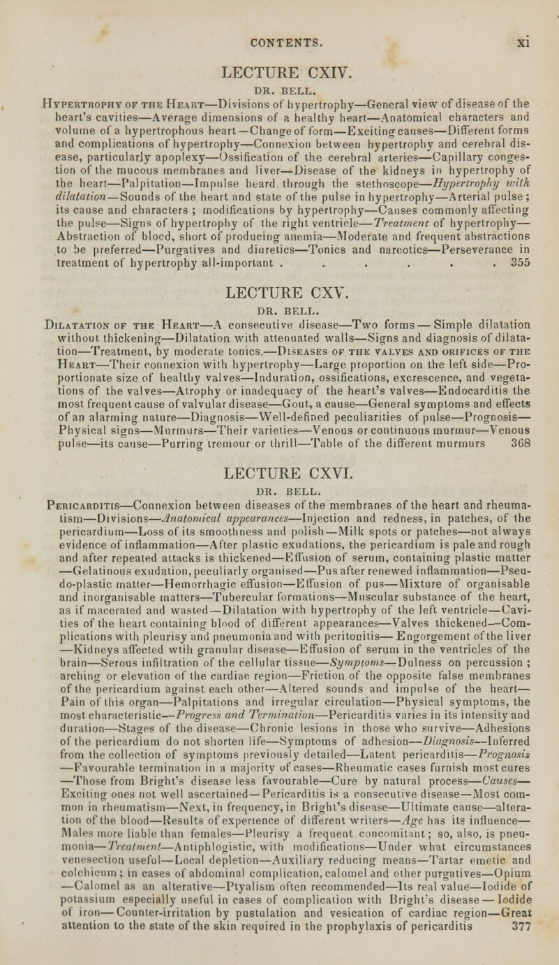 LECTURE CXIV. DR. BELL. Hypertrophy of the Heart—Divisions of hypertrophy—General view of disease of the heart's cavities—Average dimensions of a healthy heart—Anatomical characters and volume of a hypertrophous heart—Change of form—Excitingcauses—Different forms and complications of hypertrophy—Connexion between hypertrophy and cerebral dis- ease, particularly apoplexy—Ossification of the cerebral arteries—Capillary conges- tion of the mucous membranes and liver—Disease of the kidneys in hypertrophy of the heart—Palpitation—Impulse heard, through the stethoscope—Hypertrophy with dilatation—Sounds of the heart and state of the pulse in hypertrophy—Arterial pulse; its cause and characters ; modifications by hypertrophy—Causes commonly affecting the pulse—Signs of hypertrophy of the right ventricle—Treatment of hypertrophy— Abstraction of blood, short of producing anemia—Moderate and frequent abstractions to be preferred—Purgatives and diuretics—Tonics and narcotics—Perseverance in treatment of hypertrophy all-important ...... 355 LECTURE CXV. DR. BELL. Dilatation of the Heart—A consecutive disease—Two forms — Simple dilatation without thickening—Dilatation with attenuated walls—Signs and diagnosis of dilata- tion—Treatment, by moderate tonics.—Diseases of the valves and orifices of the Heart—Their connexion with hypertrophy—Large proportion on the left side—Pro- portionate size of healthy valves—Induration, ossifications, excrescence, and vegeta- tions of the valves—Atrophy or inadequacy of the heart's valves—Endocarditis the most frequent cause of valvular disease—Gout, a cause—General symptoms and effects of an alarming nature—Diagnosis—Well-defined peculiarities of pulse—Prognosis— Physical signs—Murmurs—'Their varieties—Venous or continuous murmur—Venous pulse—its cause—Purring tremour or thrill—Table of the different murmurs 3G8 LECTURE CXVI. DR. BELL. Pericarditis—Connexion between diseases of the membranes of the heart and rheuma- tism—Divisions—Anatomical appearances—Injection and redness, in patches, of the pericardium—Loss of its smoothness and polish—Milk spots or patches—not always evidence of inflammation—After plastic exudations, the pericardium is pale and rough and after repeated attacks is thickened—Effusion of serum, containing plastic matter —Gelatinous exudation, peculiarly organised—Pus after renewed inflammation—Pseu- do-plastic matter—Hemorrhagic effusion—Effusion of pus—Mixture of organisable and inorganisable matters—Tubercular formations—Muscular substance of the heart, as if macerated and wasted—Dilatation with hypertrophy of the left ventricle—Cavi- ties of the heart containing blood of different appearances—Valves thickened—Com- plications with pleurisy and pneumonia and with peritonitis— Engorgement of the liver —Kidneys affected wtih granular disease—Effusion of serum in the ventricles of the brain—Serous infiltration of the cellular tissue—Symptoms—Dulness on percussion ; arching or elevation of the cardiac region—Friction of the opposite false membranes of the pericardium against each other—Altered sounds and impulse of the heart— Pain of this organ—Palpitations and irregular circulation—Physical symptoms, the most characteristic—Progress and Termination—Pericarditis varies in its intensity and duration—Stages of the disease—Chronic lesions in those who survive—Adhesions of the pericardium do not shorten life—Symptoms of adhesion—Diagnosis—Inferred from the collection of symptoms previously detailed—Latent pericarditis—Prognosis —Favourable termination in a majority of cases—Rheumatic cases furnish most cures —Those from Bright's disease less favourable—Cure by natural process—Causes— Exciting ones not well ascertained—Pericarditis is a consecutive disease—Most com- mon in rheumatism—Next, in frequency, in Bright's disease—Ultimate cause—altera- tion of the blood—Results of experience of different writers—Age has its influence— Males more liable than females—Pleurisy a frequent concomitant; so, also, is pneu- monia— Treatment—Antiphlogistic, with modifications—Under what circumstances venesection useful—Local depletion—Auxiliary reducing means—Tartar emetic and colchicum; in cases of abdominal complication, calomel and other puTgatives—Opium —Calomel as an alterative—Ptyalism often recommended—Its real value—Iodide of potassium especially useful in cases of complication with Bright's disease — Iodide of iron—Counter-irritation by pustulation and vesication of cardiac region—Great attention to the state of the skin required in the prophylaxis of pericarditis 377