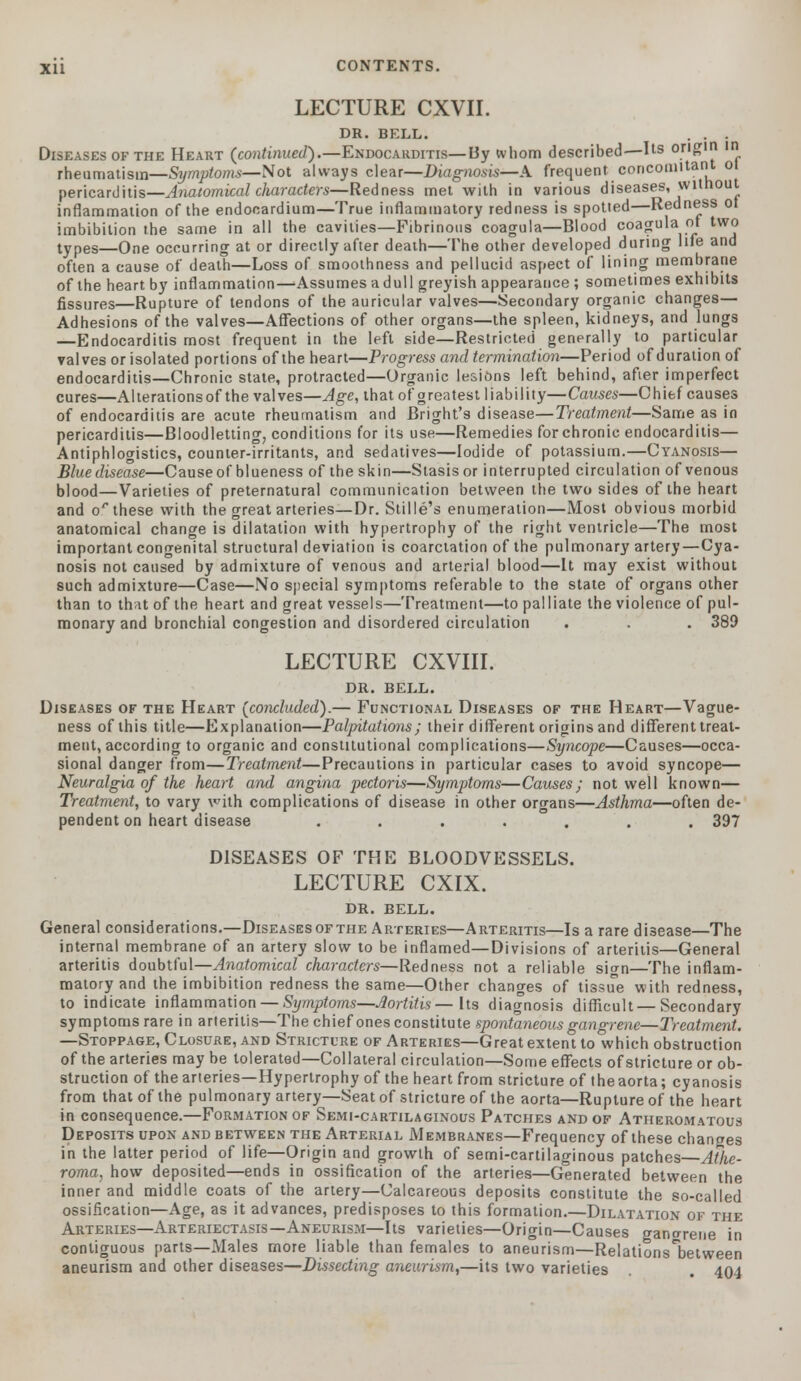 LECTURE CXVII. DR. BELL. . . . Diseases of the Heart (continued).—Endocarditis—By whom described—Us origin in rheumatism—Symptoms—Not always clear—Diagnosis*-A frequent concomitant o pericarditis—Anatomical characters—Redness met with in various diseases, without inflammation of the endocardium—True inflammatory redness is spotted—Redness oi. imbibition the same in all the cavities—Fibrinous coagula—Blood coagula of two types—One occurring at or directly after death—The other developed during life and often a cause of death—Loss of smoothness and pellucid aspect of lining membrane of the heart by inflammation—Assumes a dull greyish appearance; sometimes exhibits fissures—Rupture of tendons of the auricular valves—Secondary organic changes— Adhesions of the valves—Affections of other organs—the spleen, kidneys, and lungs —Endocarditis most frequent in the left side—Restricted generally to particular valves or isolated portions of the heart—Progress and termination—Period of duration of endocarditis—Chronic state, protracted—Organic lesions left behind, after imperfect cures—Alterationsof the valves—Age, that of greatest liability—Causes—Chief causes of endocarditis are acute rheumatism and Bright's disease—Treatment—Same as in pericarditis—Bloodletting, conditions for its use—Remedies for chronic endocarditis— Antiphlogistics, counter-irritants, and sedatives—Iodide of potassium.—Cyanosis— Blue disease—Cause of blueness of the skin—Stasis or interrupted circulation of venous blood—Varieties of preternatural communication between the two sides of the heart and o'* these with the great arteries—Dr. Stille's enumeration—Most obvious morbid anatomical change is dilatation with hypertrophy of the right ventricle—The most important congenital structural deviation is coarctation of the pulmonary artery—Cya- nosis not caused by admixture of venous and arterial blood—It may exist without such admixture—Case—No special symptoms referable to the state of organs other than to that of the heart and great vessels—Treatment—to palliate the violence of pul- monary and bronchial congestion and disordered circulation . . . 389 LECTURE CXVIII. DR. BELL. Diseases of the Heart (concluded).— Functional Diseases of the Heart—Vague- ness of this title—Explanation—Palpitations; their different origins and different treat- ment, according to organic and constitutional complications—Syncope—Causes—occa- sional danger from—Treatment—Precautions in particular cases to avoid syncope— Neuralgia of the heart and angina pectoris—Symptoms—Causes; not well known— Treatment, to vary with complications of disease in other organs—Asthma—often de- pendent on heart disease ....... 397 DISEASES OF THE BLOODVESSELS. LECTURE CXIX. DR. BELL. General considerations.—Diseases of the Arteries—Arteritis—Is a rare disease—The internal membrane of an artery slow to be inflamed—Divisions of arteritis—General arteritis doubtful—Anatomical characters—Redness not a reliable siirn—The inflam- matory and the imbibition redness the same—Other changes of tissue with redness, to indicate inflammation — Symptoms—Aortitis—Its diagnosis difficult — Secondary symptoms rare in arteritis—The chief ones constitute spontaneous gangrene—Treatment. —Stoppage, Closure, and Stricture of Arteries—Great extent to which obstruction of the arteries may be tolerated—Collateral circulation—Some effects of stricture or ob- struction of the arteries—Hypertrophy of the heart from stricture of theaorta; cyanosis from that of the pulmonary artery—Seat of stricture of the aorta—Rupture of the heart in consequence.—Formation of Semi-cartilaginous Patches and of Atheromatous Deposits upon and between the Arterial Membranes—Frequency of these changes in the latter period of life—Origin and growth of semi-cartilaginous patches Athe- roma, how deposited—ends in ossification of the arteries—Generated between the inner and middle coats of the artery—Calcareous deposits constitute the so-called ossification—Age, as it advances, predisposes to this formation.—Dilatation of the Arteries—Arteriectasis—Aneurism—Its varieties—Origin—Causes gano-rene in contiguous parts—Males more liable than females to aneurism—Relationsbetween aneurism and other diseases—Dissecting aneurism,—its two varieties . 404