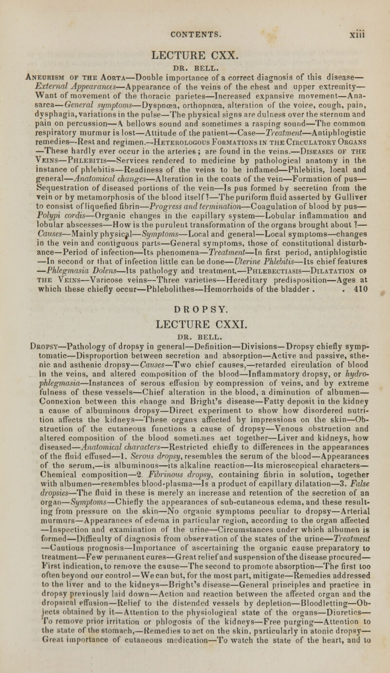 LECTURE CXX. DR. BELL. Aneurism of the Aorta—Double importance of a correct diagnosis of this disease— External Appearances—Appearance of the veins of the chest and upper extremity— Want of movement of the thoracic parietes—Increased expansive movement—Ana- sarca—General symptoms—Dyspnoea, orthopneea, alteration of the voice, cough, pain, dysphagia, variations in the pulse—The physical signs are dulness over the sternum and pain on percussion—A bellows sound and sometimes a rasping sound—The common respiratory murmur is lost—Attitude of the patient—Case—Treatment—Antiphlogistic remedies—Rest and regimen.—Heterologous Formations in the Circulatory Organs —These hardly ever occur in the arteries; are found in the veins.—Diseases of the Veins—Phlebitis—Services rendered to medicine by pathological anatomy in the instance of phlebitis—Readiness of the veins to be inflamed—Phlebitis, local and general—Anatomical changes—Alteration in the coats of the vein—Formation of pus— Sequestration of diseased portions of the vein—Is pus formed by secretion from the vein or by metamorphosis of the blood itself]—The puriform fluid asserted by Gulliver to consist of liquefied fibrin—Progress and termination—Coagulation of blood by pus— Polypi cordis—Organic changes in the capillary system—Lobular inflammation and lobular abscesses—How is the purulent transformation of the organs brought about!— Causes—Mainly physical—Symptoms—Local and general—Local symptoms—changes in the vein and contiguous parts—General symptoms, those of constitutional disturb- ance—Period of infection—Its phenomena—Treatment—In first period, antiphlogistic —In second or that of infection little can be done—Uterine Phlebitis—Its chief features —Phlegmasia Dolens—Its pathology and treatment.—Phlebectiasis—Dilatation oi the Veins—Varicose veins—Three varieties—Hereditary predisposition—Ages at which these chiefly occur—Phlebolithes—Hemorrhoids of the bladder . . 410 DROPSY. LECTURE CXXI. DR. BELL. Dropsy—Pathology of dropsy in general—Definition—Divisions—Dropsy chiefly symp- tomatic—Disproportion between secretion and absorption—Active and passive, sthe- nic and asthenic dropsy—Causes—Two chief causes,—retarded circulation of blood in the veins, and altered composition of the blood—Inflammatory dropsy, or hydro- phlegmasia—Instances of serous effusion by compression of veins, and by extreme fulness of these vessels—Chief alteration in the blood, a diminution of albumen— Connexion between this change and Bright's disease—Fatty deposit in the kidney a cause of albuminous dropsy—Direct experiment to show how disordered nutri- tion affects the kidneys—These organs affected by impressions on the skin—Ob- struction of the cutaneous functions a cause of dropsy—Venous obstruction and altered composition of the blood sometimes act together—Liver and kidneys, how diseased—Anatomical characters—Restricted chiefly to differences in the appearances of the fluid effused—1. Serous dropsy, resembles the serum of the blood—Appearances of the serum,—is albuminous—its alkaline reaction—Its microscopical characters— Chemical composition—2. Fibrinous dropsy, containing fibrin in solution, together with albumen—resembles blood-plasma—Is a product of capillary dilatation—3. False dropsies—The fluid in these is merely an increase and retention of the secretion of an organ—Symptoms—Chiefly the appearances of sub-cutaneous edema, and these result- ing from pressure on the skin—No organic symptoms peculiar to dropsy—Arterial murmurs—Appearances of edema in particular region, according lo the organ affected —Inspection and examination of the urine—Circumstances under which albumen is formed—Difficulty of diagnosis from observation of the states of the urine—Treatment —Cautious prognosis—Importance of ascertaining the organic cause preparatory to treatment—Few permanent cures—Great relief and suspension ofthe disease procured— First indication, to remove the cause—The second to promote absorption—The first too often beyond our control—Wecan but, for the most part, mitigate—Remedies addressed to the liver and to the kidneys—Bright's disease—General principles and practice in dropsy previously laid down—Action and reaction between the affected organ and the dropsical effusion—Relief to the distended vessels by depletion—Bloodletting—Ob- jects obtained by it—Attention to the physiological state of the organs—Diuretics— To remove prior irritation or phlogosis of the kidneys—Free purging—Attention to the state of the stomach,—Remedies to act on the skin, particularly in atonic dropsy— Great importance of cutaneous medication—To watch the state of the heart, and lo