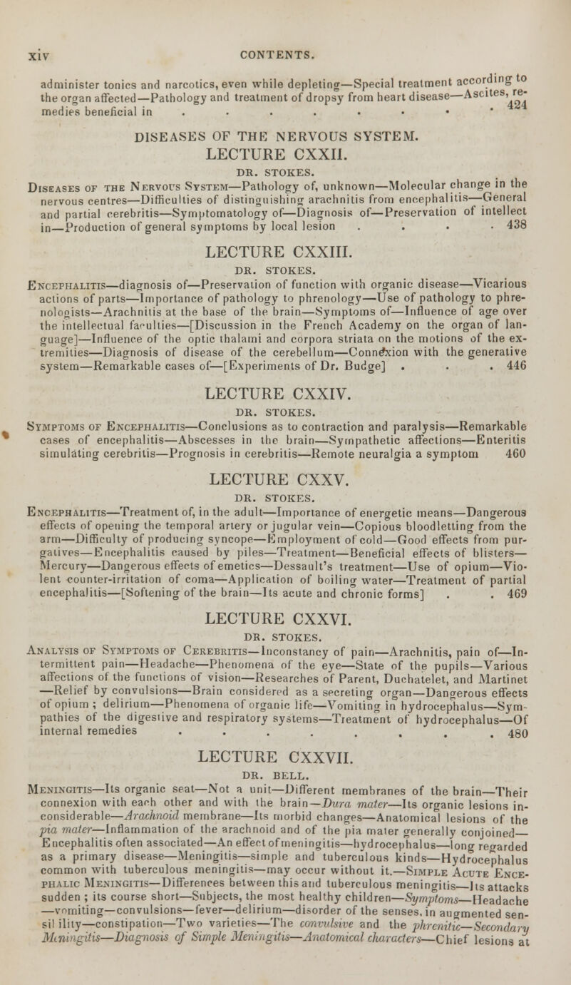 administer tonics and narcotics, even while depleting—Special treatment according o the organ affected—Pathology and treatment of dropsy from heart disease—Ascites, re•■- medies beneficial in ....... « DISEASES OF THE NERVOUS SYSTEM. LECTURE CXXII. DR. STOKES. Diseases of the Nervous System—Pathology of, unknown—Molecular change in the nervous centres—Difficulties of distinguishing arachnitis from encephalitis—General and partial cerebritis—Symptomatology of—Diagnosis of—Preservation of intellect in—Production of general symptoms by local lesion . 438 LECTURE CXXIII. DR. STOKES. Encephalitis—diagnosis of—Preservation of function with organic disease—Vicarious actions of parts—Importance of pathology to phrenology—Use of pathology to phre- nologists—Arachnitis at the base of the brain—Symptoms of—Influence of age over the intellectual faculties—[Discussion in the French Academy on the organ of lan- guage]—Influence of the optic thalami and corpora striata on the motions of the ex- tremities—Diagnosis of disease of the cerebellum—Connexion with the generative system—Remarkable cases of—[Experiments of Dr. Budge] . . . 446 LECTURE CXXIV. DR. STOKES. Symptoms of Encephalitis—Conclusions as to contraction and paralysis—Remarkable cases of encephalitis—Abscesses in the brain—Sympathetic affections—Enteritis simulating cerebritis—Prognosis in cerebritis—Remote neuralgia a symptom 460 LECTURE CXXV. DR. STOKES. Encephalitis—Treatment of, in the adult—Importance of energetic means—Dangerous effects of opening the temporal artery or jugular vein—Copious bloodletting from the arm—Difficulty of producing syncope—Employment of cold—Good effects from pur- gatives— Encephalitis caused by piles—Treatment—Beneficial effects of blisters— Mercury—Dangerous effects of emetics—Dessault's treatment—Use of opium—Vio- lent <*ounter-irritation of coma—Application of boiling water—Treatment of partial encephalitis—[Softening of the brain—Its acute and chronic forms] . . 469 LECTURE CXXVI. DR. STOKES. Analysis of Symptoms of Cerebritis—Inconstancy of pain—Arachnitis, pain of—In- termittent pain—Headache—Phenomena of the eye—State of the pupils—Various affections of the functions of vision—Researches of Parent, Duchatelet, and Martinet —Relief by convulsions—Brain considered as a secreting organ—Dangerous effects of opium ; delirium—Phenomena of organic life—Vomiting in hydrocephalus—Sym- pathies of the digestive and respiratory systems—Treatment of hydrocephalus—Of internal remedies ••..... . 480 LECTURE CXXVII. DR. BELL. Meningitis—Its organic seat—Not a unit—Different membranes of the brain—Their connexion with each other and with the brain—Dura mater—Its organic lesions in- considerable—Arachnoid membrane—Its morbid changes—Anatomical lesions of the pia mater—Inflammation of the arachnoid and of the pia mater generally conjoined Encephalitis often associated—An effect of meningitis—hydrocephalus—long regarded as a primary disease—Meningitis—simple and tuberculous kinds—Hydrocephalus common with tuberculous meningitis—may occur without it.—Simple Acute Ence- phalic Meningitis—Differences between this and tuberculous meningitis Its attacks sudden ; its course short—Subjects, the most healthy children—Symptoms Headache —vomiting—convulsions—fever—delirium—disorder of the senses, in augmented sen- sil ility—constipation—Two varieties—The convulsive and the phrenitic Secondary Mirimgitis—Diagnosis of Simple Meningitis—Anatomical characters—Chief lesions at