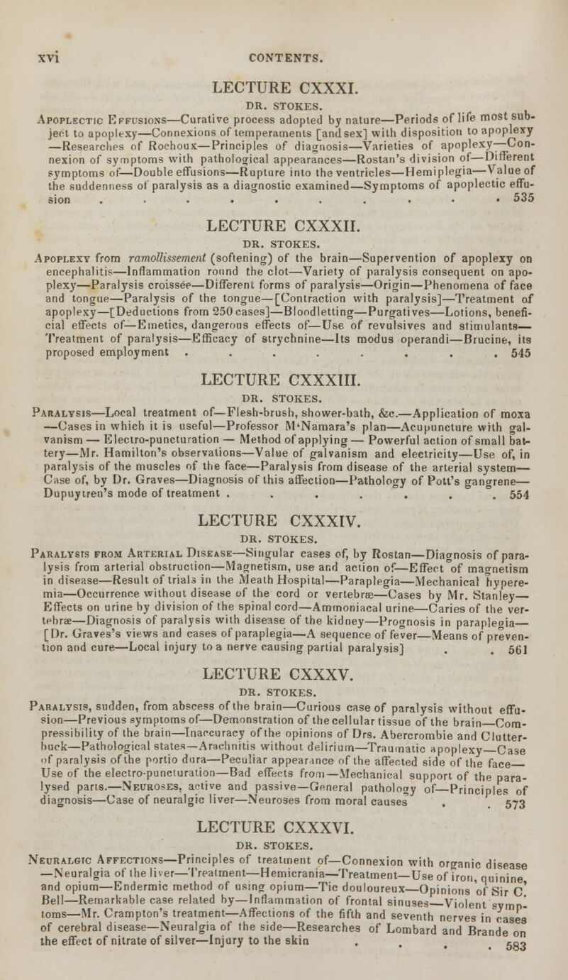 LECTURE CXXXI. DR. STOKES. Apoplectic Effusions—Curative process adopted by nature—Periods of life most sub- LECTURE CXXXII. DR. STOKES. Apoplexy from ramollissement (softening) of the brain—Supervention of apoplexy on encephalitis—Inflammation round the clot—Variety of paralysis consequent on apo- plexy—Paralysis croissee—Different forms of paralysis—Origin—Phenomena of face and tongue—Paralysis of the tongue—[Contraction with paralysis]—Treatment of apoplexy—[Deductions from 250cases]—Bloodletting—Purgatives—Lotions, benefi- cial effects of—Emetics, dangerous effects of—Use of revulsives and stimulants— Treatment of paralysis—Efficacy of strychnine—Its modus operandi—Brucine, its proposed employment ........ 545 LECTURE CXXXIII. DR. STOKES. Paralysis—Local treatment of—Flesh-brush, shower-bath, &c.—Application of moxa —Cases in which it is useful—Professor M'Namara's plan—Acupuncture with gal- vanism — Electro-puncturation — Method of applying — Powerful action of small bat- tery—Mr. Hamilton's observations—Value of galvanism and electricity—Use of, in paralysis of the muscles of the face—Paralysis from disease of the arterial system— Case of, by Dr. Graves—Diagnosis of this affection—Pathology of Pott's gangrene— Dupuytren's mode of treatment ....... 554 LECTURE CXXXIV. DR. STOKES. Paralysis from Arterial Disease—Singular cases of, by Rostan—Diagnosis of para- lysis from arterial obstruction—Magnetism, use and action of—Effect of magnetism in disease—Result of trials in the Meath Hospital—Paraplegia—Mechanical hypere- mia—Occurrence without disease of the cord or vertebrae—Cases by Mr. Stanley Effects on urine by division of the spinal cord—Ammoniacal urine—Caries of the ver- tebrae—Diagnosis of paralysis with disease of the kidney—Prognosis in parapleoia [Dr. Graves's views and cases of paraplegia—A sequence of fever—Means of preven- tion and cure—Local injury to a nerve causing partial paralysis] . . 561 LECTURE CXXXV. DR. STOKES. Paralysi9, sudden, from abscess of the brain—Curious case of paralysis without effu- sion—Previous symptoms of—Demonstration of thecellular tissue of the brain Com- pressibility of the brain—Inaccuracy of the opinions of Drs. Abercrombie and Clutter- buck—Pathological states—Arachnitis without delirium—Traumatic apoplexy Case of paralysis of the portio dura—Peculiar appearance of the affected side of the face Use of the electro-puncturation—Bad effects from—Mechanical support of the para- lysed parts.—Neuroses, active and passive—General pathology of—Principles of diagnosis—Case of neuralgic liver—Neuroses from moral causes . 573 LECTURE CXXXVI. DR. STOKES. Jpi.... Bell—Remarkable case related by—Inflammation of frontal sinuses Violent symp- toms—Mr. Crampton's treatment—Affections of the fifth and seventh nerves in cases of cerebral disease—Neuralgia of the side—Researches of Lombard and Brande on the effect of nitrate of silver—Injury to the skin •'•'•'■. 583