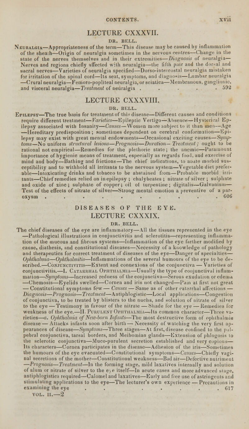 LECTURE CXXXVII. DR. BELL. Neuralgia—Appropriateness of the term—This disease may be caused by inflammation of the sheaih—Origin of neuralgia sometimes in the nervous centres—Change in the state of the nerves themselves and in their extremities—Diagnosis of neuralgia— Nerves and regions chiefly affected with neuralgia—the fifth pair and the dor>al and sacral nerves—Varieties of neuralgia specified—Dorso-intercostal neuralgia mistaken for irritation of the spinal cord—[ts seat, symptoms, and diagnosis—Lumbar neuralgia —Crural neuralgia—Femoro-popliteal neuralgia, or sciatica—Membranous, ganglionic, and visceral neuralgia—Treatment of neuralgia ..... 592 LECTURE CXXXVIII. DR. BELL. Epilepsy—The true basis for treatment of thi^ disease—Different causes and conditions require different treatment—Varieties—Epileptic Vertigo—Absence—Hysterical Ep- ilepsy associated with Insanity—Causes—Women more subject to it than men—Age —Hereditary predisposition ; sometimes dependent on cerebral conformation—Epi- lepsy may exist with great mental endowments—Occasional exciting causes—Symp- toms—No uniform structural lesions—Prognosis—Duration— Treatment; ought to be rational not empirical—Remedies for the plethoric state; the anemic—Paramount importance of hygienic means of treatment, especially as regards food, and exercise of mind and body—Bathing and frictions—'I'he chief indications, to aoate morbid sus- ceptibility and to withhold alt irritants to the nervous system—Vegetable diet prefer- able—Intoxicating drinks and tobacco to be abstained from—Probable morbid irri- tants—Chief remedies relied on inepilepsy ; chalybeates ; nitrate of silver ; sulphate and oxide of zinc; sulphate of copper; oil of turpentine; digitalis—Galvanism— Test of the effects of nitrate of silver—Strong mental emotion a preventive of a par- oxysm .......... 606 DISEASES OF THE EYE. LECTURE CXXXIX. DR. BELL. The chief diseases of the eye are inflammatory—All the tissues represented in the eye —Pathological illustrations in conjunctivitis and sclerotitis—representing inflamma- tion of the mucous and fibrous systems—Inflammation of the eye farther modified by cause, diathesis, and constitutional diseases—Necessity of a knowledge of pathology and therapeutics for correct treatment of diseases of the eye—Danger of specialties— Ophthalmia—Ophthalmitis—Inflammations of the several humours of the eye to be de- scribed.—Conjunctivitis—'Extent and connexions of the conjunctiva — Varieties of conjunctivitis.—1. Catarrhal Ophthalmia—Usually the type of conjunctival inflam- mation—Symptoms—Increased redness of the conjunctiva—Serous exudation or edema —Chemosis—Eyelids swelled—Cornea and iris not changed—Pain at first not great — Constitutional symptoms few— Causes — Same as of other catarrhal affections — Diagnosis—Prognosis—Treatment—Antiphlogistic—Local applications—Congestion of conjunctiva, to be treated by blisters to the nucha, and solution of nitrate of silver to the eye — Testimony in favour of the nitrate — Shade for the eye — Remedies for weakness of the eye.—II. Purulent Ophthalmia—-Its common character—Three va- rieties—a. Ophthalmia of New-born Infants—The most destructive form of ophthalmia disease — Attacks infants soon after birth—Necessity of watching the very first ap- pearances of disease—Symptoms—Three stages—At first,disease confined to the pal- pebral conjunctiva, tarsal borders, and Meibomian glands—Extension of phlogosis to the sclerotic conjunctiva—Muco-purulent secretion established and very copious— Its characters—Cornea participates in the disease—Adhesion of the iris—Sometimes the humours of the eye evacuated—Constitutional symptoms—Causes—Chiefly vagi- nal secretions of the mother—Constitutional weakness—Bad air—Defective nutriment —Prognosis—Treatment—In the forming stage, mild laxatives internally and solution of alum or nitrate of silver to the e\e itself—In acute cases and more advanced stage, antiphlogistics required—Calomel and laxatives—Early and free use of astringents and stimulating applications to the eye—The lecturer's own experience — Precautions in examining the eye . . ..... 617 VOL. II. 2