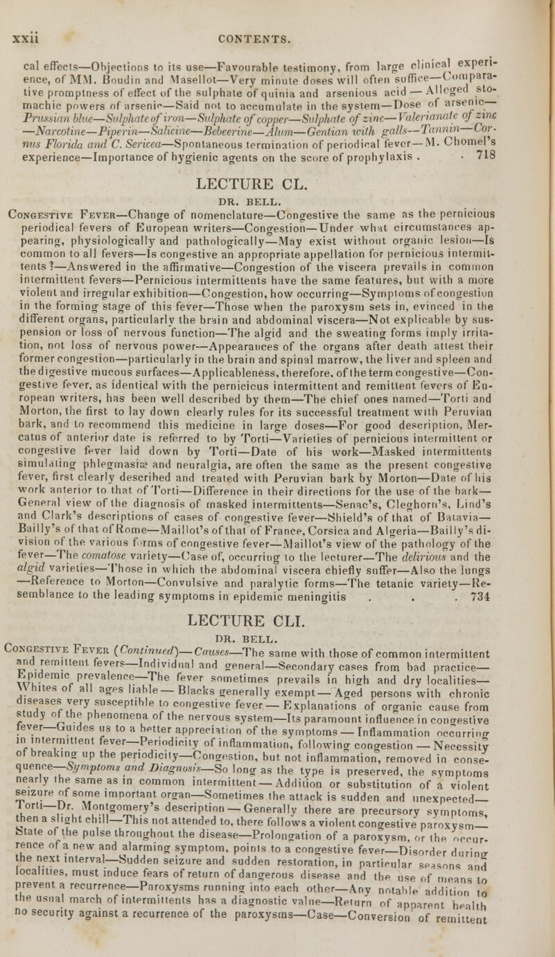 cal effects—Objections to its use—Favourable testimony, from large clinical experi- ence, of MM. Boudin and Masellot—Very minute doses' will often suffice—Compara- tive promptness of effect of tbe sulphate of quinia and arsenious acid — Alleged sto- machic powers of arseni<*—Said not to accumulate in the system—Dose of arsenic Prussian blue—Sulphate ofiron—Sulphate of copper—Sulphate of zinc—Valerianate of zinc —Narcotine—Piperin—Salicine—Beheerine—Alum—Gentian with palls—Tannin tor- nus Florida and C. Sericea—Spontaneous termination of periodical fever—M. Chomel's experience—Importance of hygienic agents on the score of prophylaxis . • 718 LECTURE CL. DR. BELL. Congestive Fever—Change of nomenclature—Congestive tbe same as the pernicious periodical fevers of European writers—Congestion—Under what circumstances ap- pearing, physiologically and pathologically—May exist without organic lesion—Is common to all fevers—Is congestive an appropriate appellation for pernicious intermit- tents1?—Answered in the affirmative—Congestion of the viscera prevails in common intermittent fevers—Pernicious intermittents have the same features, but with a more violent and irregular exhibition—Congestion, how occurring—Symptoms of congestion in the forming stage of this fever—Those when the paroxysm sets in, evinced in the different organs, particularly the brain and abdominal viscera—Not explicable by sus- pension or loss of nervous function—The algid and the sweating forms imply irrita- tion, not loss of nervous power—Appearances of the organs after death attest their former congestion—particularly in the brain and spinal marrow, the liver and spleen and the digestive mucous surfaces—Applicableness, therefore, of the term congestive—Con- gestive fever, as identical with the pernicious intermittent and remittent fevers of Eu- ropean writers, has been well described by them—The chief ones named—Torti and Morton, the first to lay down clearly rules for its successful treatment with Peruvian bark, and to recommend this medicine in large doses—For good description, Mer- catus of anterior date is referred to by Torti—Varielies of pernicious intermittent or congestive fever laid down by Torti—Date of his work—Masked intermittents simulating phlegmasia and neuralgia, are often the same as the present congestive fever, first clearly described and treated with Peruvian bark by Morton—Dale of his work anterior to that of Torti—Difference in their directions for the use of the bark— General view of the diagnosis of masked intermittents—Senac's, Cleghorn's, Lind's and Clark's descriptions of cases of congestive fever—Shield's of that of Batavia— Bailly's of that of Rome—Mail lot's of that of France, Corsica and Algeria—Bail ly's di- vision of the various forms of congestive fever—Maillot's view of the pathology of the fever—The comatose variety—Case of, occurring to the lecturer—The delirious and the algid varieties—Those in which the abdominal viscera chiefly suffer—Also the lungs —Reference to Morton—Convulsive and paralytic forms—The tetanic variety—Re- semblance to the leading symptoms in epidemic meningitis . . . 734 LECTURE CLI. DR. BELL. Congestive Fever (Continued)— Causes—The same with those of common intermittent and remittent fevers—Individual and general—Secondary cases from bad practice— Epidemic prevalence—The fever sometimes prevails in high and dry localities— V\ hues of all ages liable—Blacks generally exempt—Aged persons with chronic diseases very susceptible to congestive fever — Explanations of organic cause from study of the phenomena of the nervous system—Its paramount influence in congestive fever—Gu.des us to a better appreciation of the symptoms — Inflammation occurring in intermittent fever—Periodicity of inflammation, following congestion — Necessity of breaking up the periodicity—Congestion, but not inflammation, removed in conse- quence— Symptoms and Diagnosis—So long as the type is preserved, the symptoms nearly the same as in common intermittent —Addition or substitution of a violent seizure of some important oraan—Sometimes the attack is sudden and unexpected— lorti—Dr Montgomery's description — Generally there are precursory symptoms, then a sliaht chill—This not attended to, there follows a violent congest! ve paroxysm- State of the pulsethroughout the disease—Prolongation of a paroxysm, or the occur- rence of a new and alarming symptom, points to a congestive fever—Disorder during the next interval—Sudden seizure and sudden restoration, in particular seasons and localities, must induce fears of return of dangerous disease and the use of means to prevent a recurrence—Paroxysms runnina into each other—Any notable addition to the usual march of intermittents has a diagnostic value—Return of apparent he-ilth no security against a recurrence of the paroxysms—Case—Conversion' of remittent