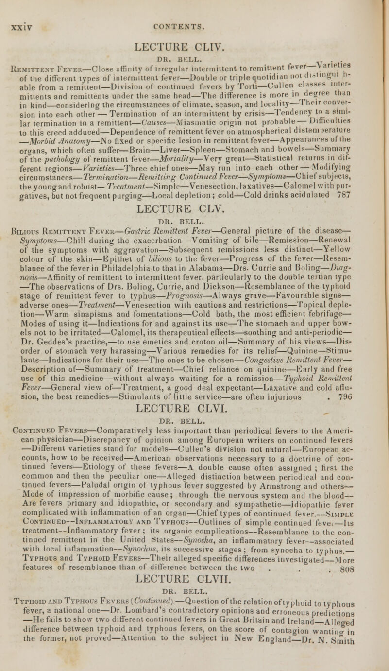 LECTURE CLIV. DK. BKLL. . . Remittent Fever—Close affinity of irregular intermittent to remittent fever V aneties of the different types of intermittent fever—Double or triple quotidian not diitingui li- able from a remittent—Division of continued fevers by Torti—Cullen classes inter- mittent and remittents under tlie same head—The difference is more in degree than in kind—considering the circumstances of climate, season, and locality— I heir conver- sion into each other — Termination of an intermittent by crisis—Tendency to a simi- lar termination in a remittent—Causes—Miasmatic origin not probable —Difficulties to this creed adduced—Dependence of remittent fever on atmospherical distemperature —Morbid Anatomy—No fixed or specific lesion in remittent fever—Appearances of the organs, which often suffer—Brain—Liver—Spleen—Stomach and bowels—Summary oflhe pathology of remittent fever—Mortality—Very great—Statistical returns in dif- ferent regions— Varieties—Three chief ones—May run into each other—Modifying circumstances—Termination—Remitting Continued Fever—Symptoms—Chief subjects, theyoungand robust— Treatment—Simple—Venesection, laxatives—Calomel with pur- gatives, but not frequent purging—Local depletion; cold—Cold drinks acidulated 787 LECTURE CLV. DR. BELL. Bilious Remittent Fever—Gastric Remittent Fever—General picture of the disease— Symptoms—Chill during the exacerbation—Vomiting of bile—Remission—Renewal of the symptoms with aggravation—Subsequent remissions less distinct—Yellow colour of the skin—Epithet of bilious to the fever—Progress of the fever—Resem- blance of the fever in Philadelphia to that in Alabama—Drs. Currie and Boling—Diag- nosis—Affinity of remittent to intermittent fever, particularly to the double tertian type, —The observations of Drs. Boling, Currie, and Dickson—Resemblance of the typhoid stage of remittent fever to typhus—Prognosis—Always grave—Favourable signs— adverse ones—Treatment—Venesection with cautions and restrictions—Topical deple- tion—Warm sinapisms and fomentations—Cold bath, the most efficient febrifuge— Modes of using it—Indications for and against its use—The stomach and upper bow- els not to be irritated—Calomel, its therapeutical effects—soothing and anti-periodic— Dr. Geddes's practice,—to use emetics and croton oil—Summary of his views—Dis- order of stomach very harassing—Various remedies for its relief—Quinine—Stimu- lants—Indications for their use—The ones to be chosen—Congestive Remittent Fever— Description of—Summary of treatment—Chief reliance on quinine—Early and free use of this medicine—without always waiting for a remission—Typhoid Remittent Fever—General view of—Treatment, a good deal expectant—Laxative and cold allu- sion, the best remedies—Stimulants of little service—are often injurious . 796 LECTURE CLVI. DR. BELL. Continued Fevers—Comparatively less important than periodical fevers to the Ameri- can physician—Discrepancy of opinion among European writers on continued fevers —Different varieties stand for models—Cullen's division not natural—European ac- counts, how to be received—American observations necessary to a doctrine of con- tinued fevers—Etiology of these fevers—A double cause often assigned ; first the common and then the peculiar one—Alleged distinction between periodical and con- tinued fevers—Paludal origin of typhous fever suggested by Armstrong and others— Mode of impression of morbific cause; through the nervous system and the blood— Are fevers primary and idiopathic, or secondary and sympathetic—idiopathic fever complicated with inflammation of an organ—Chief types of continued fever.—Simple Continued—Inflammatory and Typhous—Outlines of simple continued feve,—Its treatment—Inflammatory fever; its organic complications—Resemblance to the con- tinued remittent in the United States—Synocha, an inflammatory fever—associated with local inflammation—Synocki's, its successive stages; from synocha to typhus. Typhous and Typhoid Fevers—Their alleged specific differences investigated More features of resemblance than of difference between the two . . ° 808 LECTURE CLVII. DR. BELL. Typhoid and Typhous Fevers {Continued).—Question of the relation of typhoid to typhous fever, a national one—Dr. Lombard's contradictory opinions and erroneous predictions —He fails to show two different continued fevers in Great Britain and Ireland Alleged difference between typhoid and typhous fevers, on the score of contagion wanting in the former, not proved—Attention to the subject in New England—Dr. N. Smith