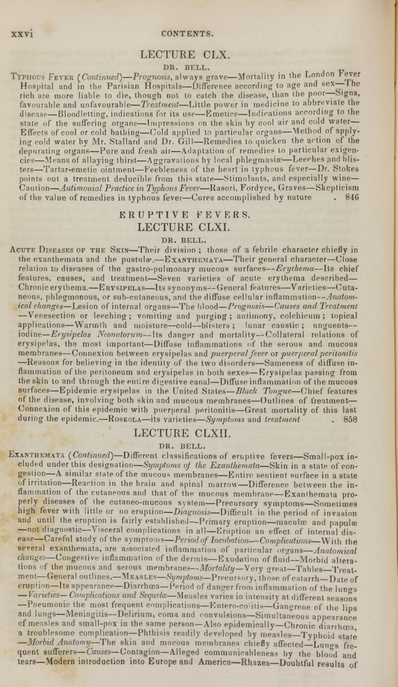 LECTURE CLX. DR. BELL. Typhous Fever (Continued)—Prognosis, always grave—Mortality in the London reyer Hospital and in the Parisian Hospitals—Difference according to age and sex—-I he rich are more liable to die, though not to catch the disease, than the poor—Signs, favourable and unfavourable—Treatment—Little power in medicine to abbreviate the disease—Bloodletting, indications for its use—Emetics—Indications according to the state of the suffering organs—Impressions on the skin by cool air and cold water— Effects of cool or cold bathing—Cold applied to particular organs—Method of apply- ing cold water by Mr. Stallard and Dr. Gill—Remedies to quicken the action of the depurating organs—Pure and fresh air—Adaptation of remedies to particular exigen- cies—Means of allaying thirst—Aggravations by local phlegmasia?—Leeches and blis- ters—Tartar-emetic ointment—Feebleness of the heart in typhous fever—Dr. Stokes points out a treatment deducible from this state—Stimulants, and especially wine— Caution—Antimonial Practice in Typhous Fever—Rasori, Fordyce, Graves—Skepticism of the value of remedies in typhous fever—Cures accomplished by nature . 846 ERUPTIVE FEVERS. LECTURE CLXI. DR. BELL. Acute Diseases of the Skin—Their division ; those of a febrile character chiefly in the exanthemata and the pustula*.—Exanthemata—Their general character—Close relation to diseases of the gastro-pulmonary mucous surfaces—Erythema—Its chief features, causes, and treatment—Seven varieties of acute erythema described — Chronic erythema.—Erysipelas—Its synonyms—General features—Varieties—Cuta- neous, phlegmonous, or sub-cutaneous, and the diffuse cellular inflammation—Anatom- ical changes—Lesion of internal organs—The blood—Prognosis—Causes and Treatment —Venesection or leeching; vomiting and purging; antimony, colchicum ; topical applications—Warmth and moisture—cold—blisters; lunar caustic; unguents— iodine— Erysipelas Neonatorum—Its danger and mortality—Collateral relations of erysipelas, the most important—Diffuse inflammations of the serous and mucous membranes—Connexion between erysipelas and puerperal fever ox puerperal peritonitis —Reasons for believing in the identity of the two disorders—Sameness of diffuse in- flammation of the peritoneum and erysipelas in both sexes—Erysipelas passing from the skin to and through the entire digestive canal—Diffuse inflammation of the mucous surfaces—Epidemic erysipelas in the United States—Black Tongue—Chief features of the disease, involving both skin and mucous membranes—Outlines of treatment— Connexion of this epidemic with puerperal peritonitis—Great mortality of this last during the epidemic.—Roseola—its varieties—Symptoms and treatment . 858 LECTURE CLXII. DR. BELL. Exanthemata (Continued)—Different classifications of eruptive fevers—Small-pox in- cluded under this designation—Symptoms of the Exanthemata—Skin in a state of con- gestion—A similar state of the mucous membranes—Entire sentient surface in a state of irritation—Reaction in the brain and spinal marrow—Difference between the in- flammation of the cutaneous and that of the mucous membrane—Exanthemata pro- perly diseases of the cutaneo-mucons system—Precursory symptoms—Sometimes high fever with little or no eruption—Diagnosis—Difficult in the period of invasion and until the eruption is fairly established—Primary eruption—macular and papulse —not diagnostic—Visceral complications in all—Eruption an effect of internal dis- ease—Careful study of the symptoms—Period of Incubation—Complications—With the several exanthemata, are associated inflammation of particular organs—Anatomical changes—Congestive inflammation of the dermis—Exudation of fluid—Morbid altera- tions of the mucous and serous membranes—Mortality—\ ery great—Tables Treat- ment—General outlines.—Measles—Symptoms—Precursory, those of catarrh —Date of eruption—Its appearance—Diarrhoea— Period of danger from inflammation of the lungs — Varieties— Complications and Sequela— Measles varies in intensity at different seasons —Pneumonic (he most frequent complications—Entero-coiiii*—Gangrene of the lips and lungs—Meningitis—Delirium, coma and convulsions—Simultaneous appearance of measles and small-pox in the same person —Also epidemically—Chronic diarrhoea a troublesome complication—Phthisis readily developed by measles—Typhoid stale —Morbid Anatomy—The skin and mucous membranes chiefly affected Lunas fre- quent sufferers—Causes—Contagion—Alleged communicableness by the blood and tears—Modern introduction into Europe and America—Rhazes—Doubtful results of