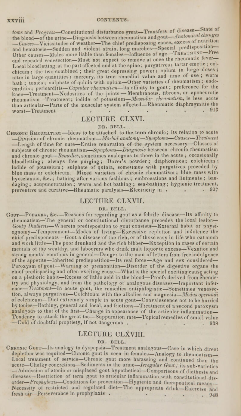 isturbance great—Transfers of disease—State of ietween rheumatism and goat—Anatomical cttanges toms and Progress—Constitutional dis the blood—of ihe urine—Diagnosis bet... —Causes—Vicissitudes of weather—The chief predisposing cause, excess of nutrition and hematosis—Sudden and violent strain, long marches—Special^ predisposmon Other causes—Males more liable than females—Influence of age—Treatment—I ree and repeated venesection—Must not expect to remove at once the rheumatic fever- Local bloodletting, at the part affected and at the spine; purgatives; tartar emetic ; col- chicum ; the two combined ; their great depressing power; opium in large doses ; nitre in large quantities ; mercury, its true remedial value and time of use ; warm bath; tonics; sulphate of quinia with opium—Other varieties of rheumatism ; endo- carditis; pericarditis— Capsular rheumatism—its affinity to gout; preference for the knee—Treatment—Nodosities of the joints — Membranous, fibrous, or aponeurotic rheumatism—Treatment; iodide of potassium—Muscular rheumutism, is less acute than articular—Parts of the muscular system affected—Rheumatic diaphragmitis the worst—Treatment . . . . • • • .913 LECTURE CLXVI. DR. BELL. Chronic Rheumatism—Ideas to be attached to the term chronic; its relation to acute —Division of chronic rheumatism—Morbid anatomy—Symptoms—Causes—Treatment —Length of time for cure—Entire renovation of the system necessary—Classes of subjects of chronic rheumatism—Symptoms—Diagnosis between chronic rheumatism and chronic gout—Remedies,sometimes analogous to those in the acute; occasionally bloodletting; always free purging; Dover's powder; diaphoretics; coichicum ; iodide of potassium ; sulphate of quinia, someiimes with purgatives preceded by blue mass or coichicum. Mixed varieties of chronic rheumatism ; blue mass with hyosciamus, &c.; bathing after various fashions ; embrocations and liniments ; ban- daging; acupuncturation ; warm and hot bathing ; sea-bathing; hygienic treatment, preventive and curative—Rheumatic paralysis—Electricity in . . . 927 LECTURE CLXVII. DR. BELL. Gout—Podagra, &c.—Reasons for regarding gout as a febrile disease—Its affinity to rheumatism—The general or constitutional disturbance precedes the local lesion— Gouty Diathesis—Wherein predisposition to gout consists—External habit or physi- ognomy—Temperament—Modes of living—Excessive repletion and indolence the chief predisponents—Gout a disease of the rich, or of those easy in life who eat much and work little—The poor drunkard and the rich bibber—Exception in cases of certain menials of the wealthy, and labourers who drink malt liquorto excess—Vexation and strong mental emotions in general—Danger to the man of letters from free indulgence of the appetite—Inherited predisposition—Its real force—Age and sex considered— Paroxysm of gout—Warning or premonition—Disorder of the digestive organs the chief predisposing and often exciting cause—What is the special exciting cause acting on a plethoric habit—Excess of lithic acid in the blood—Proofs derived from chemis- try and physiology, and from the pathology of analogous diseases—Important infer- ence—Treatment—In acute gout, the remedies antiphlogistic—Sometimes venesec- tion, always purgatives—Coichicum with the alkalies and magnesia—Modus operandi of coichicum—Diet extremely simple in acute gout—Convalescence not to be hurried by tonics—Bathing, general and local, and frictions—Treatment of a second paroxysm analogous to that of the first—Change in appearance of the articular inflammation— Tendency to attack the great toe—Suppuration rare—Topical remedies of small value —Cold of doubtful propriety, if not dangerous ..... 938 LECTURE CLXVIII. DR. BELL. Chronic Gout—Its analogy to dyspepsia—Treatment analogous—Case in which direct depletion was required—Chronic gout is seen in females—Analogy to rheumatism Local treatment of service—Chronic gout more harassing and continued than the acute—Chalky concretions—Sediments in the urine—Irregular Gout; its sub-varieties —Admission of atonic or misplaced gout hypothetical—Comparisons of diathesis and diseases—Restriction of term gout to articular inflammation with constitutional dis- order—Prophylaxis—Conditions for prevention—Hygienic and therapeutical means Necessity of restricted and regulated diet—The appropriate drink—Exercise and fresh air—Perseverance in prophylaxis . . p,4g