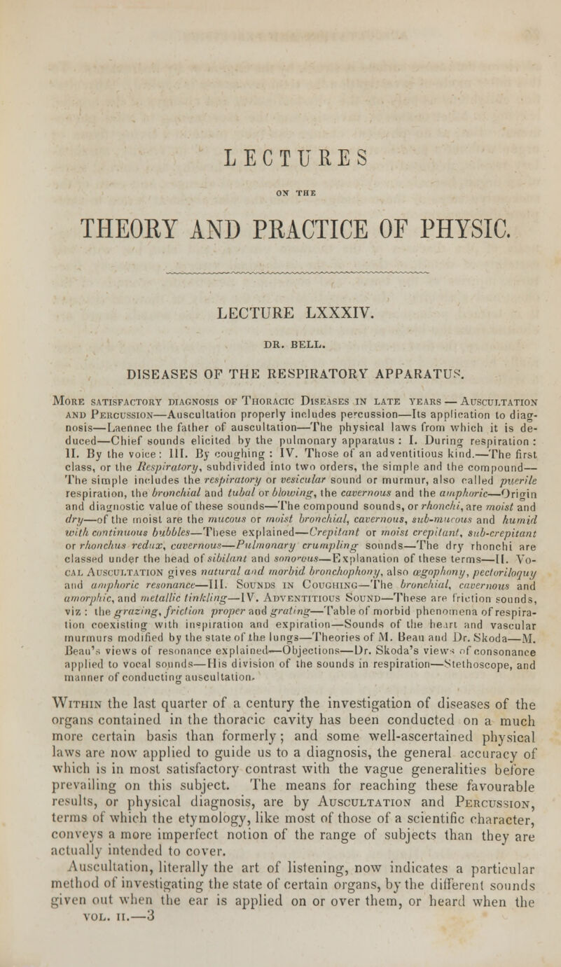 LECTURES ON THE THEORY AND PRACTICE OF PHYSIC. LECTURE LXXXIV. DR. BELL. DISEASES OF THE RESPIRATORY APPARATUS'. More satisfactory diagnosis of Thoracic Diseases in late years — Auscultation and Percussion—Auscultation properly includes percussion—Its application to diag- nosis—Laennec the father of auscultation—The physical laws from which it is de- duced—Chief sounds elicited by the pulmonary apparatus : I. During respiration : II. By the voice: 111. By coughing : IV. Those of an adventitious kind.—The first class, or the Respiratory, subdivided into two orders, the simple and the compound— The simple includes the respiratory or vesicular sound or murmur, also called puerile respiration, the bronchial and tubal or blowing, the cavernous and the amphoric—Origin and diagnostic value of these sounds—The compound sounds, or rhonchi, are moist and dry—of the moist are the mucous or moist bronchial, cavernous, sub-mucous and humid with continuous bubbles—These explained—Crepitant or moist crepitant, sub-crepitant or rhonchus redux, cctvernouts—Pulmonary crumpling sounds—The dry rhonchi are classed under the head of sibilant and sonorous—Explanation of these terms—II. Vo- cal Auscultation gives natural and morbid bronchophony, also vegophony, pectoriloquy and amphoric resonance—III. Sounds in Coughing—The bronchial, cavernous and amorphic, and metallic tinkling—IV. Adventitious Sound—These are friction sounds, viz : the grazing, friction proper and grating—Table of morbid phenomena of respira- tion coexisting with inspiration and expiration—Sounds of the he,in and vascular murmurs modified by the state of the lungs—Theories of M. Beau and Dr. Skoda—M. Beau's views of resonance explained-—Objections—Dr. Skoda's views of consonance applied to vocal sounds—His division of the sounds in respiration—Stethoscope, and uiiinner of conducting auscultation. Within the last quarter of a century the investigation of diseases of the organs contained in the thoracic cavity has been conducted on a much more certain basis than formerly; and some well-ascertained physical laws are now applied to guide us to a diagnosis, the general accuracy of which is in most satisfactory contrast with the vague generalities before prevailing on this subject. The means for reaching these favourable results, or physical diagnosis, are by Auscultation and Percussion, terms of which the etymology, like most of those of a scientific character, conveys a more imperfect notion of the range of subjects than they are actually intended to cover. Auscultation, literally the art of listening, now indicates a particular method of investigating the state of certain organs, by the different sounds given out when the ear is applied on or over them, or heard when the VOL. II.—3