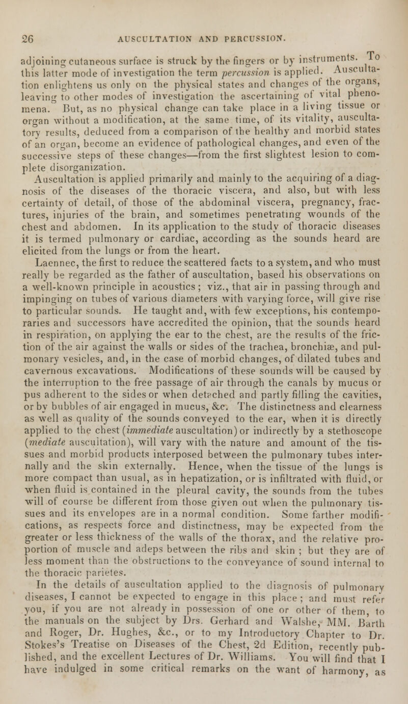 adjoining cutaneous surface is struck by the fingers or by instruments, lo this latter mode of investigation the terra percussion is applied. Ausculta- tion enlightens us only on the physical states and changes of the organs, leaving to other modes of investigation the ascertaining of vital pheno- mena. But, as no physical change can take place in a living tissue or organ without a modification, at the same time, of its vitality, ausculta- tory results, deduced from a comparison of the healthy and morbid states of an organ, become an evidence of pathological changes, and even of the successive steps of these changes—from the first slightest lesion to com- plete disorganization. Auscultation is applied primarily and mainly to the acquiring of a diag- nosis of the diseases of the thoracic viscera, and also, but with less certainty of detail, of those of the abdominal viscera, pregnancy, frac- tures, injuries of the brain, and sometimes penetrating wounds of the chest and abdomen. In its application to the study of thoracic diseases it is termed pulmonary or cardiac, according as the sounds heard are elicited from the lungs or from the heart. Laennec, the first to reduce the scattered facts to a system, and who must really be regarded as the father of auscultation, based his observations on a well-known principle in acoustics; viz., that air in passing through and impinging on tubes of various diameters with varying force, will give rise to particular sounds. He taught and, with few exceptions, his contempo- raries and successors have accredited the opinion, that the sounds heard in respiration, on applying the ear to the chest, are the results of the fric- tion of the air against the walls or sides of the trachea, bronchiae, and pul- monary vesicles, and, in the case of morbid changes, of dilated tubes and cavernous excavations. Modifications of these sounds will be caused by the interruption to the free passage of air through the canals by mucus or pus adherent to the sides or when detached and partly filling the cavities, or by bubbles of air engaged in mucus, &c. The distinctness and clearness as well as quality of the sounds conveyed to the ear, when it is directly applied to the chest [immediate auscultation) or indirectly by a stethoscope {mediate auscultation), will vary with the nature and amount of the tis- sues and morbid products interposed between the pulmonary tubes inter- nally and the skin externally. Hence, when the tissue of the lungs is more compact than usual, as in hepatization, or is infiltrated with fluid, or when fluid is contained in the pleural cavity, the sounds from the tubes will of course be different from those given out when the pulmonary tis- sues and its envelopes are in a normal condition. Some farther modifi- cations, as respects force and distinctness, may be expected from the greater or less thickness of the walls of the thorax, and the relative pro- portion of muscle and adeps between the ribs and skin ; but they are of less moment than the obstructions to the conveyance of sound internal to the thoracic parietes. In the details of auscultation applied to the diagnosis of pulmonary diseases, I cannot be expected to engage in this place ; and must refer you, if you are not already in possession of one or other of them to the manuals on the subject by Drs. Gerhard and Walshe,- MM. Barth and Roger, Dr. Hughes, &c, or to my Introductory Chapter to Dr. Stokes's Treatise on Diseases of the Chest, 2d Edition, recently pub- lished, and the excellent Lectures of Dr. Williams. You will find that I have indulged in some critical remarks on the want of harmony, as