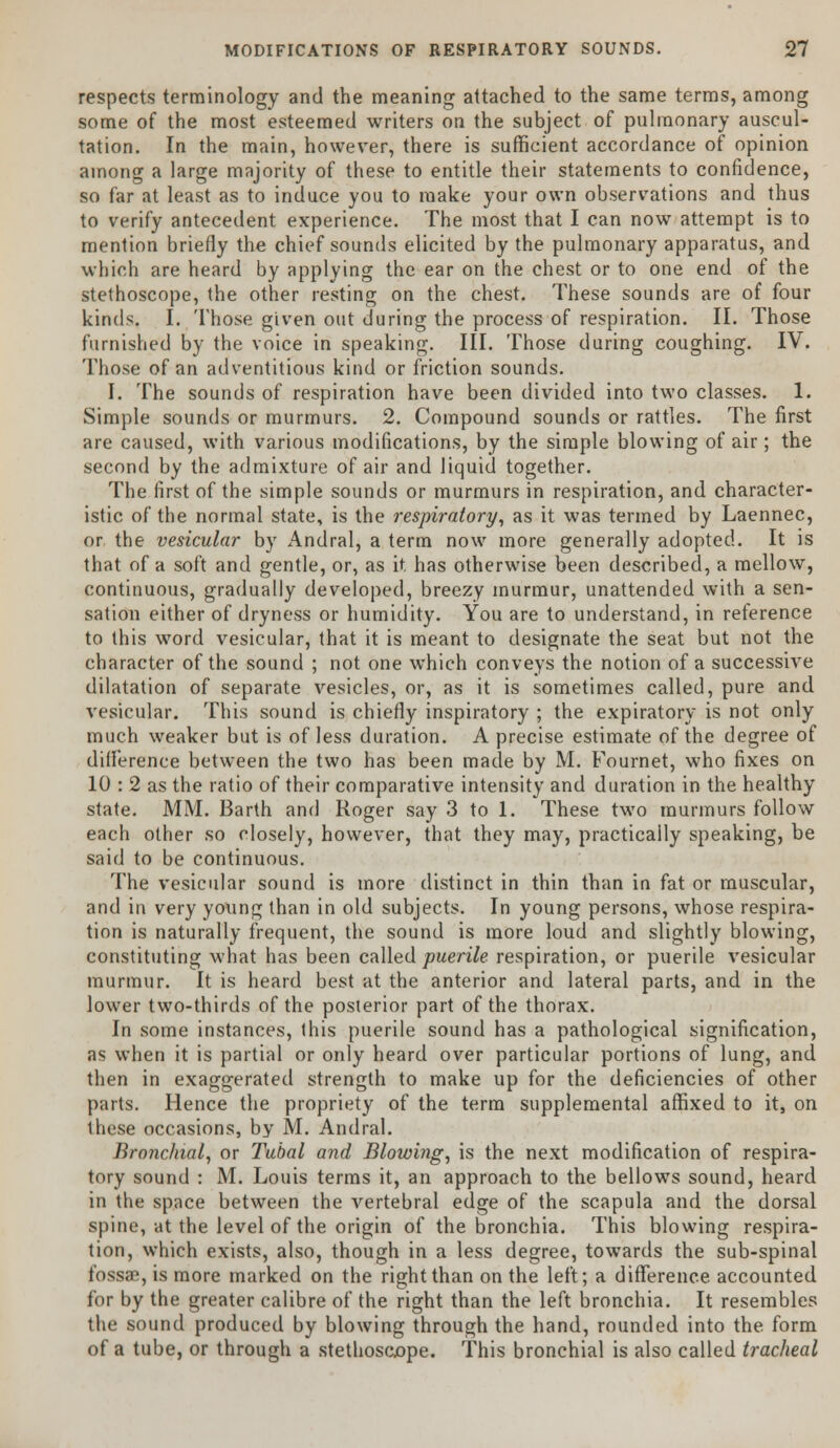 respects terminology and the meaning attached to the same terms, among some of the most esteemed writers on the subject of pulmonary auscul- tation. In the main, however, there is sufficient accordance of opinion among a large majority of these to entitle their statements to confidence, so far at least as to induce you to make your own observations and thus to verify antecedent experience. The most that I can now attempt is to mention briefly the chief sounds elicited by the pulmonary apparatus, and which are heard by applying the ear on the chest or to one end of the stethoscope, the other resting on the chest. These sounds are of four kinds. I. Those given out during the process of respiration. II. Those furnished by the voice in speaking. III. Those during coughing. IV. Those of an adventitious kind or friction sounds. I. The sounds of respiration have been divided into two classes. 1. Simple sounds or murmurs. 2. Compound sounds or rattles. The first are caused, with various modifications, by the simple blowing of air; the second by the admixture of air and liquid together. The first of the simple sounds or murmurs in respiration, and character- istic of the normal state, is the respiratory, as it was termed by Laennec, or the vesicular by Andral, a term now more generally adopted. It is that of a soft and gentle, or, as it has otherwise been described, a mellow, continuous, gradually developed, breezy murmur, unattended with a sen- sation either of dryness or humidity. You are to understand, in reference to this word vesicular, that it is meant to designate the seat but not the character of the sound ; not one which conveys the notion of a successive dilatation of separate vesicles, or, as it is sometimes called, pure and vesicular. This sound is chiefly inspiratory ; the expiratory is not only much weaker but is of less duration. A precise estimate of the degree of difference between the two has been made by M. Fournet, who fixes on 10 : 2 as the ratio of their comparative intensity and duration in the healthy state. MM. Barth and Roger say 3 to 1. These two murmurs follow each other so closely, however, that they may, practically speaking, be said to be continuous. The vesicular sound is more distinct in thin than in fat or muscular, and in very young than in old subjects. In young persons, whose respira- tion is naturally frequent, the sound is more loud and slightly blowing, constituting what has been called puerile respiration, or puerile vesicular murmur. It is heard best at the anterior and lateral parts, and in the lower two-thirds of the posterior part of the thorax. In some instances, this puerile sound has a pathological signification, as when it is partial or only heard over particular portions of lung, and then in exaggerated strength to make up for the deficiencies of other parts. Hence the propriety of the term supplemental affixed to it, on these occasions, by M. Andral. Bronchial, or Tubal and Blowing, is the next modification of respira- tory sound : M. Louis terms it, an approach to the bellows sound, heard in the space between the vertebral edge of the scapula and the dorsal spine, at the level of the origin of the bronchia. This blowing respira- tion, which exists, also, though in a less degree, towards the sub-spinal fossae, is more marked on the right than on the left; a difference accounted for by the greater calibre of the right than the left bronchia. It resembles the sound produced by blowing through the hand, rounded into the form of a tube, or through a stethoscope. This bronchial is also called tracheal