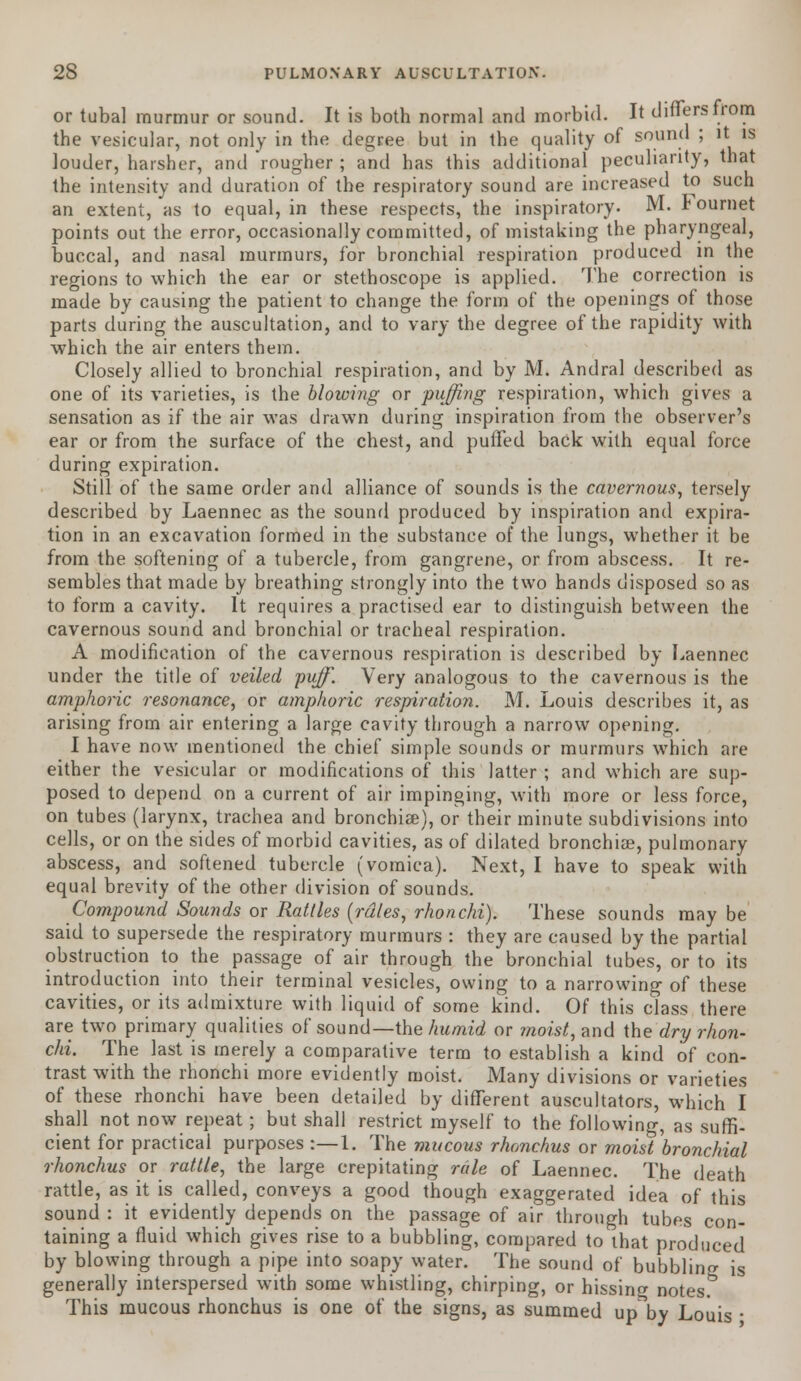 or tubal murmur or sound. It is both normal and morbid. It differs trom the vesicular, not only in the degree but in the quality of sound ; it is louder, harsher, and rougher ; and has this additional peculiarity, that the intensity and duration of the respiratory sound are increased to such an extent, as to equal, in these respects, the inspiratory. M. Fournet points out the error, occasionally committed, of mistaking the pharyngeal, buccal, and nasal murmurs, for bronchial respiration produced in the regions to which the ear or stethoscope is applied. The correction is made by causing the patient to change the form of the openings of those parts during the auscultation, and to vary the degree of the rapidity with which the air enters them. Closely allied to bronchial respiration, and by M. Andral described as one of its varieties, is the blowing or puffing respiration, which gives a sensation as if the air was drawn during inspiration from the observer's ear or from the surface of the chest, and puffed back with equal force during expiration. Still of the same order and alliance of sounds is the cavernous, tersely described by Laennec as the sound produced by inspiration and expira- tion in an excavation formed in the substance of the lungs, whether it be from the softening of a tubercle, from gangrene, or from abscess. It re- sembles that made by breathing strongly into the two hands disposed so as to form a cavity. It requires a practised ear to distinguish between the cavernous sound and bronchial or tracheal respiration. A modification of the cavernous respiration is described by Laennec under the title of veiled ■puff. Very analogous to the cavernous is the amphoric resonance, or amphoric respiration. M. Louis describes it, as arising from air entering a large cavity through a narrow opening. I have now mentioned the chief simple sounds or murmurs which are either the vesicular or modifications of this latter ; and which are sup- posed to depend on a current of air impinging, with more or less force, on tubes (larynx, trachea and bronchiae), or their minute subdivisions into cells, or on the sides of morbid cavities, as of dilated bronchiae, pulmonary abscess, and softened tubercle (vomica). Next, I have to speak with equal brevity of the other division of sounds. Compound Sounds or Rattles (rdles, rhonchi). These sounds may be said to supersede the respiratory murmurs : they are caused by the partial obstruction to the passage of air through the bronchial tubes, or to its introduction into their terminal vesicles, owing to a narrowing of these cavities, or its admixture with liquid of some kind. Of this class there are two primary qualities of sound— the humid or moist, and the dry rhon- chi. The last is merely a comparative term to establish a kind of con- trast with the rhonchi more evidently moist. Many divisions or varieties of these rhonchi have been detailed by different auscultators, which I shall not now repeat; but shall restrict myself to the following, as suffi- cient for practical purposes :—1. The mucous rhonchus or moist bronchial rhonchus or rattle, the large crepitating rale of Laennec. The death rattle, as it is called, conveys a good though exaggerated idea of this sound : it evidently depends on the passage of air through tubes con- taining a fluid which gives rise to a bubbling, compared to that produced by blowing through a pipe into soapy water. The sound of bubbling is generally interspersed with some whistling, chirping, or hissing notes. This mucous rhonchus is one of the signs, as summed up by Louis ■