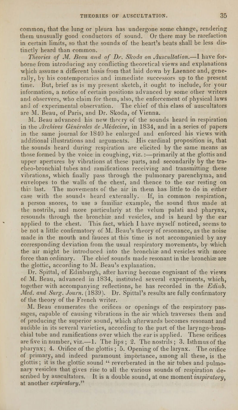 common, that the lung or pleura has undergone some change, rendering them unusually good conductors of sound. Or there may be rarefaction in certain limits, so that the sounds of the heart's beats shall be less dis- tinctly heard than common. Theories of M. Beau and of Dr. Skoda on Auscultation.—I have for- borne from introducing any conflicting theoretical views and explanations which assume a different basis from that laid down by Laennec and, gene- rally, by his contemporaries and immediate successors up to the present time. But, brief as is my present sketch, it ought to include, for your information, a notice of certain positions advanced by some other writers and observers, who claim for them, also, the enforcement of physical laws and of experimental observation. The chief of this class of auscultators are M. Beau, of Paris, and Dr. Skoda, of Vienna. M. Beau advanced his new thr-cry of the sounds heard in respiration in the .archives Generates de AJedecine, in 1834, and in a series of papers in the same journal for 1840 he enlarged and enforced his views with additional illustrations and arguments. His cardinal proposition is, that the sounds heard during respiration are elicited by the same means as those formed by the voice in coughing, viz.:—primarily at the glottis and upper apertures by vibrations at these parts, and secondarily by the tra- cheo-bronchial tubes and ramifications receiving and transmitting these vibrations, which finally pass through the pulmonary parenchyma, and envelopes to the walls of the chest, and thence to the ear resting on thin last. The movements of the air in them has little to do in either case with the sounds heard externally. If, in common respiration, a person snores, to use a familiar example, the sound thus made at the nostrils, and more particularly at the velum palati and pharynx, resounds through the bronchia? and vesicles, and is heard by the ear applied to the chest. This fact, which I have myself noticed, seems to be not a little confirmatory of M. Beau's theory of resonance, as the noise made in the mouth and fauces at this time is not accompanied by any corresponding deviation from the usual respiratory movements, by which the air might be introduced into the bronchia? and vesicles with more force than ordinary. The chief sounds made resonant in the bronchiae are the glottic, according to M. Beau's explanation. Dr. Spittal, of Edinburgh, after having become cognisant of the views of M. Beau, advanced in 1834, instituted several experiments, which, together with accompanying reflections, he has recorded in the Edinb. Med. and Surg. Journ. (1839). Dr. Spittal's results are fully confirmatory of the theory of the French writer. M. Beau enumerates the orifices or openings of the respiratory pas- sages, capable of causing vibrations in the air which traverses them and of producing the superior sound, which afterwards becomes resonant and audible in its several varieties, according to the part of the laryngo-bron- chial tube and ramifications over which the ear is applied. These orifices are five in number, viz.—1. The lips ; 2. The nostrils ; 3. Isthmus of the pharynx; 4. Orifice of the glottis ; 5. Opening of the larynx. The orifice of primary, and indeed paramount importance, among all these, is the glottis ; it is the glottic sound  reverberated in the air tubes and pulmo- nary vesicles that gives rise to all the various sounds of respiration de- scribed by auscultators. It is a double sound, at one moment inspiratory, at another expiratory.