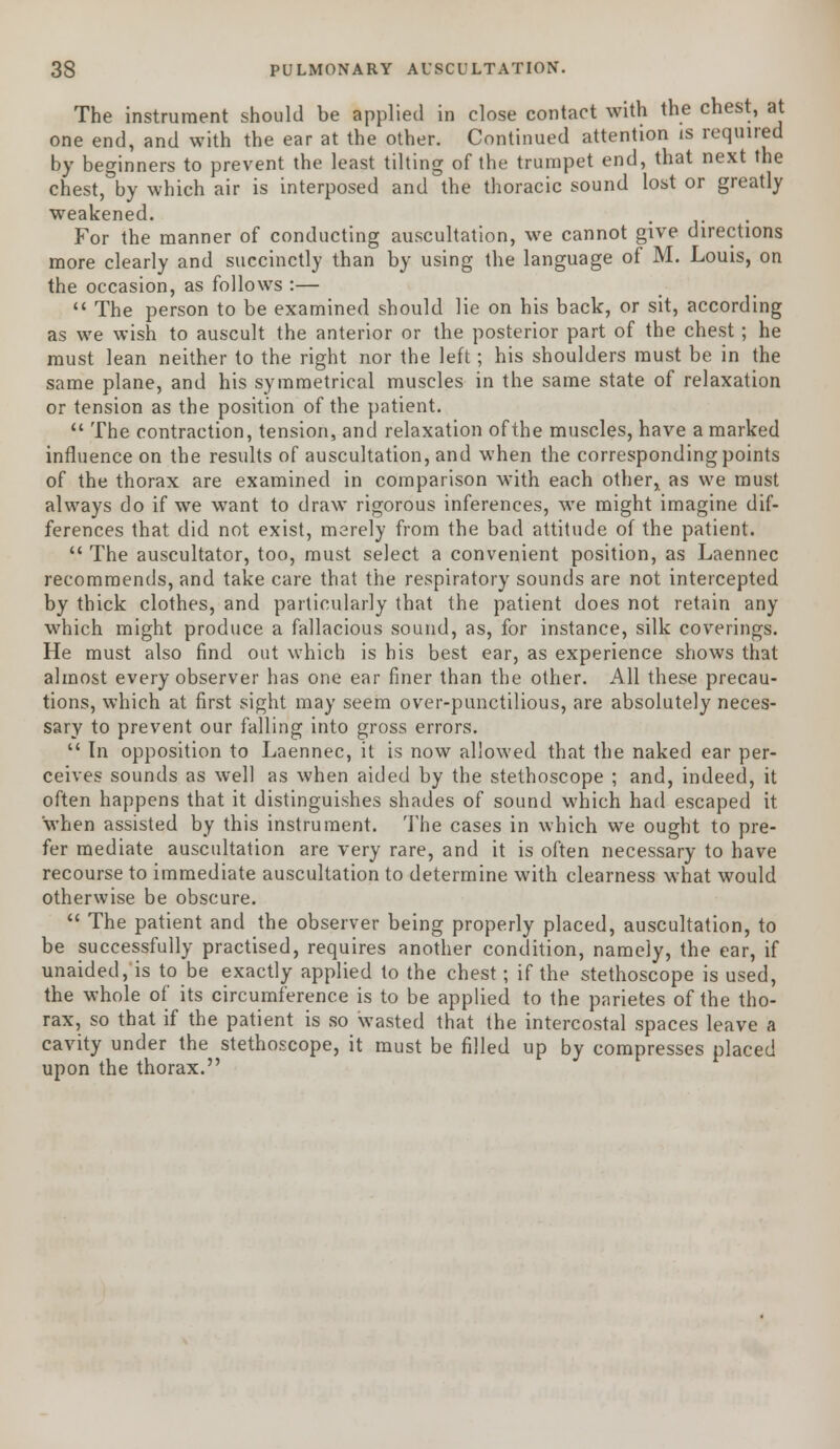 The instrument should be applied in close contact with the chest, at one end, and with the ear at the other. Continued attention is required by beginners to prevent the least tilting of the trumpet end, that next the chest, by which air is interposed and the thoracic sound lost or greatly weakened. For the manner of conducting auscultation, we cannot give directions more clearly and succinctly than by using the language of M. Louis, on the occasion, as follows :—  The person to be examined should lie on his back, or sit, according as we wish to auscult the anterior or the posterior part of the chest; he must lean neither to the right nor the left; his shoulders must be in the same plane, and his symmetrical muscles in the same state of relaxation or tension as the position of the patient.  The contraction, tension, and relaxation ofthe muscles, have a marked influence on the results of auscultation, and when the corresponding points of the thorax are examined in comparison with each other, as we must always do if we want to draw rigorous inferences, we might imagine dif- ferences that did not exist, merely from the bad attitude of the patient.  The auscultator, too, must select a convenient position, as Laennec recommends, and take care that the respiratory sounds are not intercepted by thick clothes, and particularly that the patient does not retain any which might produce a fallacious sound, as, for instance, silk coverings. He must also find out which is bis best ear, as experience shows that almost every observer has one ear finer than the other. All these precau- tions, which at first sight may seem over-punctilious, are absolutely neces- sary to prevent our falling into gross errors.  In opposition to Laennec, it is now allowed that the naked ear per- ceives sounds as well as when aided by the stethoscope ; and, indeed, it often happens that it distinguishes shades of sound which had escaped it when assisted by this instrument. The cases in which we ought to pre- fer mediate auscultation are very rare, and it is often necessary to have recourse to immediate auscultation to determine with clearness what would otherwise be obscure.  The patient and the observer being properly placed, auscultation, to be successfully practised, requires another condition, nameiy, the ear, if unaided, is to be exactly applied to the chest; if the stethoscope is used, the whole of its circumference is to be applied to the parietes of the tho- rax, so that if the patient is so wasted that the intercostal spaces leave a cavity under the stethoscope, it must be filled up by compresses placed upon the thorax.