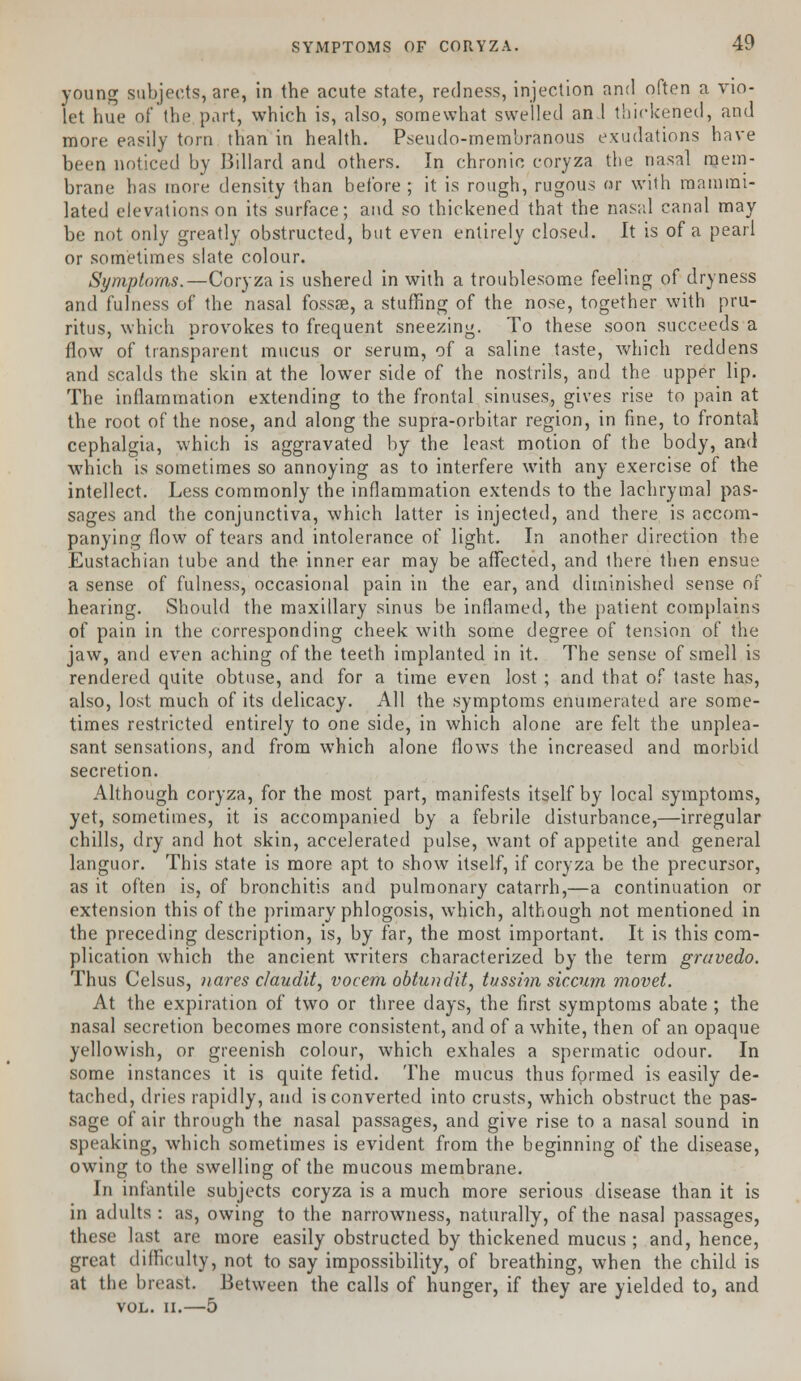 young subjects, are, in the acute state, redness, injection and often a vio- let hue of the part, which is, also, somewhat swelled an 1 thickened, and more easily torn than in health. Pseudo-membranous exudations have been noticed by Billard and others. In chronic coryza the nasal mem- brane has more density than before ; it is rough, rugous or with mamrai- lated elevations on its surface; and so thickened that the nasal canal may be not only greatly obstructed, but even entirely closed. It is of a pearl or sometimes slate colour. Symptoms.—Coryza is ushered in with a troublesome feeling of dryness and fulness of the nasal fossse, a stuffing of the nose, together with pru- ritus, which provokes to frequent sneezing. To these soon succeeds a flow of transparent mucus or serum, of a saline taste, which reddens and scalds the skin at the lower side of the nostrils, and the upper lip. The inflammation extending to the frontal sinuses, gives rise to pain at the root of the nose, and along the supra-orbitar region, in fine, to frontal cephalgia, which is aggravated by the least motion of the body, and which is sometimes so annoying as to interfere with any exercise of the intellect. Less commonly the inflammation extends to the lachrymal pas- sages and the conjunctiva, which latter is injected, and there is accom- panying flow of tears and intolerance of light. In another direction the Eustachian tube and the inner ear may be affected, and there then ensue a sense of fulness, occasional pain in the ear, and diminished sense of hearing. Should the maxillary sinus be inflamed, the patient complains of pain in the corresponding cheek with some degree of tension of the jaw, and even aching of the teeth implanted in it. The sense of smell is rendered quite obtuse, and for a time even lost ; and that of taste has, also, lost much of its delicacy. All the symptoms enumerated are some- times restricted entirely to one side, in which alone are felt the unplea- sant sensations, and from which alone flows the increased and morbid secretion. Although coryza, for the most part, manifests itself by local symptoms, yet, sometimes, it is accompanied by a febrile disturbance,—irregular chills, dry and hot skin, accelerated pulse, want of appetite and general languor. This state is more apt to show itself, if coryza be the precursor, as it often is, of bronchitis and pulmonary catarrh,—a continuation or extension this of the primary phlogosis, which, although not mentioned in the preceding description, is, by far, the most important. It is this com- plication which the ancient writers characterized by the term gravedo. Thus Celsus, uares claudit, vocem obhoidit, tussim siccum movet. At the expiration of two or three days, the first symptoms abate ; the nasal secretion becomes more consistent, and of a white, then of an opaque yellowish, or greenish colour, which exhales a spermatic odour. In some instances it is quite fetid. The mucus thus formed is easily de- tached, dries rapidly, and is converted into crusts, which obstruct the pas- sage of air through the nasal passages, and give rise to a nasal sound in speuking, which sometimes is evident from the beginning of the disease, owing to the swelling of the mucous membrane. In infantile subjects coryza is a much more serious disease than it is in adults : as, owing to the narrowness, naturally, of the nasal passages, these last are more easily obstructed by thickened mucus ; and, hence, great difficulty, not to say impossibility, of breathing, when the child is at the breast. Between the calls of hunger, if they are yielded to, and VOL. II.—5
