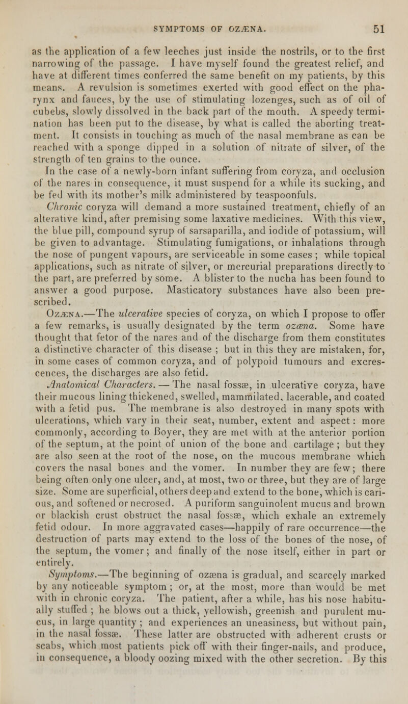 as the application of a few leeches just inside the nostrils, or to the first narrowing of the passage. I have myself found the greatest relief, and have at different times conferred the same benefit on my patients, by this means. A revulsion is sometimes exerted with good effect on the pha- rynx and fauces, by the use of stimulating lozenges, such as of oil of cubebs, slowly dissolved in the back part of the mouth. A speedy termi- nation has been put to the disease, by what is called the aborting treat- ment. It consists in touching as much of the nasal membrane as can be reached with a sponge dipped in a solution of nitrate of silver, of the strength of ten grains to the ounce. In the case of a newly-born infant suffering from coryza, and occlusion of the nares in consequence, it must suspend for a while its sucking, and be fed with its mother's milk administered by teaspoonfuls. Chronic coryza will demand a more sustained treatment, chiefly of an alterative kind, after premising some laxative medicines. With this view, the blue pill, compound syrup of sarsaparilla, and iodide of potassium, will be given to advantage. Stimulating fumigations, or inhalations through the nose of pungent vapours, are serviceable in some cases ; while topical applications, such as nitrate of silver, or mercurial preparations directly to the part, are preferred by some. A blister to the nucha has been found to answer a good purpose. Masticatory substances have also been pre- scribed. Oz;ena.—The ulcerative species of coryza, on which I propose to offer a few remarks, is usually designated by the term ozcena. Some have thought that fetor of the nares and of the discharge from them constitutes a distinctive character of this disease ; but in this they are mistaken, for, in some cases of common coryza, and of polypoid tumours and excres- cences, the discharges are also fetid. Anatomical Characters. — The nasal fossae, in ulcerative coryza, have their mucous lining thickened, swelled, mammilated, lacerable, and coated with a fetid pus. The membrane is also destroyed in many spots with ulcerations, which vary in their seat, number, extent and aspect: more commonly, according to Boyer, they are met with at the anterior portion of the septum, at the point of union of the bone and cartilage ; but they are also seen at the root of the nose, on the mucous membrane which covers the nasal bones and the vomer. In number they are few; there being often only one ulcer, and, at most, two or three, but they are of large size. Some are superficial, others deep and extend to the bone, which is cari- ous, and softened or necrosed. A puriform sanguinolent mucus and brown or blackish crust obstruct the nasal fossas, which exhale an extremely fetid odour. In more aggravated cases—happily of rare occurrence—the destruction of parts may extend to the loss of the bones of the nose, of the septum, the vomer; and finally of the nose itself, either in part or entirely. Symptoms.—The beginning of ozaena is gradual, and scarcely marked by any noticeable symptom ; or, at the most, more than would be met with in chronic coryza. The patient, after a while, has his nose habitu- ally stuffed ; he blows out a thick, yellowish, greenish and purulent mu- cus, in large quantity; and experiences an uneasiness, but without pain, in the nasal fossae. These latter are obstructed with adherent crusts or scabs, which most patients pick off with their finger-nails, and produce, in consequence, a bloody oozing mixed with the other secretion. By this