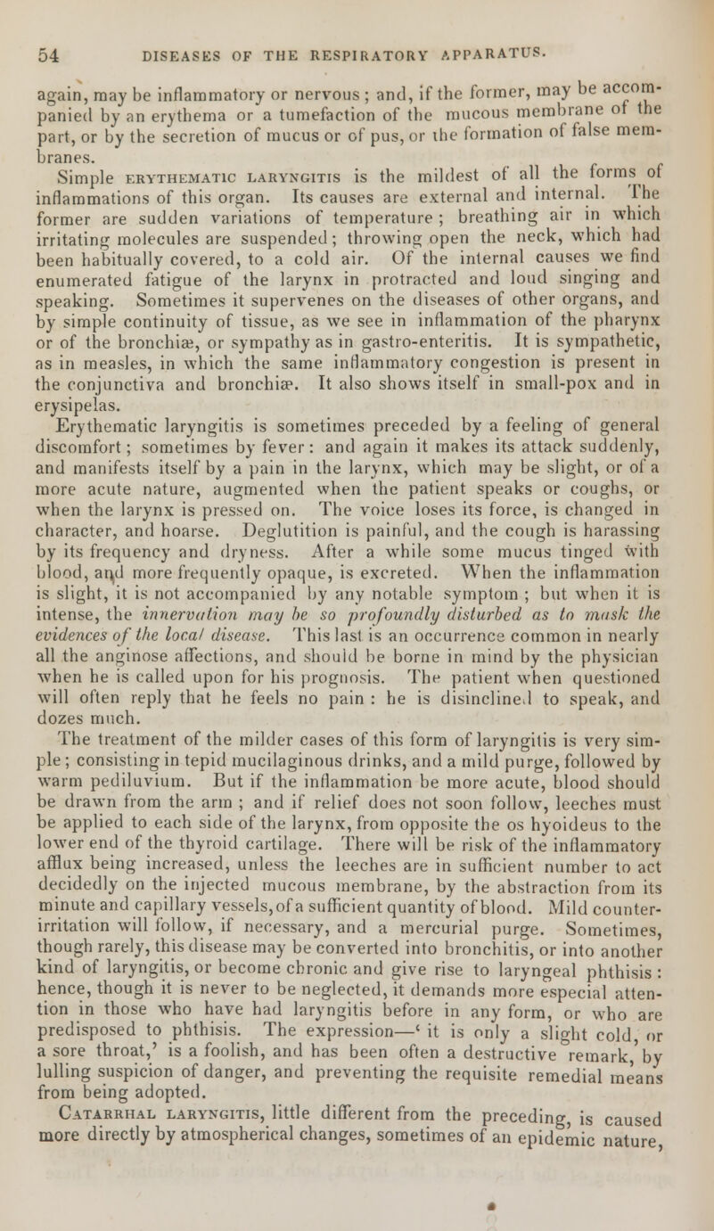 again, may be inflammatory or nervous ; and, if the former, may be accom- panied by an erythema or a tumefaction of the mucous membrane ot the part, or by the secretion of mucus or of pus, or the formation of false mem- branes. Simple erythematic laryngitis is the mildest of all the forms^ of inflammations of this organ. Its causes are external and internal. Ihe former are sudden variations of temperature ; breathing air in which irritating molecules are suspended; throwing open the neck, which had been habitually covered, to a cold air. Of the internal causes we find enumerated fatigue of the larynx in protracted and loud singing and speaking. Sometimes it supervenes on the diseases of other organs, and by simple continuity of tissue, as we see in inflammation of the pharynx or of the bronchia?, or sympathy as in gastro-enteritis. It is sympathetic, as in measles, in which the same inflammatory congestion is present in the conjunctiva and bronchia3. It also shows itself in small-pox and in erysipelas. Erythematic laryngitis is sometimes preceded by a feeling of general discomfort; sometimes by fever: and again it makes its attack suddenly, and manifests itself by a pain in the larynx, which may be slight, or of a more acute nature, augmented when the patient speaks or coughs, or when the larynx is pressed on. The voice loses its force, is changed in character, and hoarse. Deglutition is painful, and the cough is harassing by its frequency and dryness. After a while some mucus tinged with blood, aryl more frequently opaque, is excreted. When the inflammation is slight, it is not accompanied by any notable symptom ; but when it is intense, the innervation may be so profoundly disturbed as to mask the evidences of the local disease. This last is an occurrence common in nearly all the anginose affections, and should be borne in mind by the physician when he is called upon for his prognosis. The patient when questioned will often reply that he feels no pain : he is disinclined to speak, and dozes much. The treatment of the milder cases of this form of laryngitis is very sim- ple ; consisting in tepid mucilaginous drinks, and a mild purge, followed by warm pediluvium. But if the inflammation be more acute, blood should be drawn from the arm ; and if relief does not soon follow, leeches must be applied to each side of the larynx, from opposite the os hyoideus to the lower end of the thyroid cartilage. There will be risk of the inflammatory afflux being increased, unless the leeches are in sufficient number to act decidedly on the injected mucous membrane, by the abstraction from its minute and capillary vessels, of a sufficient quantity of blood. Mild counter- irritation will follow, if necessary, and a mercurial purge. Sometimes, though rarely, this disease may be converted into bronchitis, or into another kind of laryngitis, or become chronic and give rise to laryngeal phthisis : hence, though it is never to be neglected, it demands more especial atten- tion in those who have had laryngitis before in any form, or who are predisposed to phthisis. The expression—' it is only a slight cold or a sore throat,' is a foolish, and has been often a destructive remark by lulling suspicion of danger, and preventing the requisite remedial means from being adopted. Catarrhal laryngitis, little different from the preceding is caused more directly by atmospherical changes, sometimes of an epidemic nature