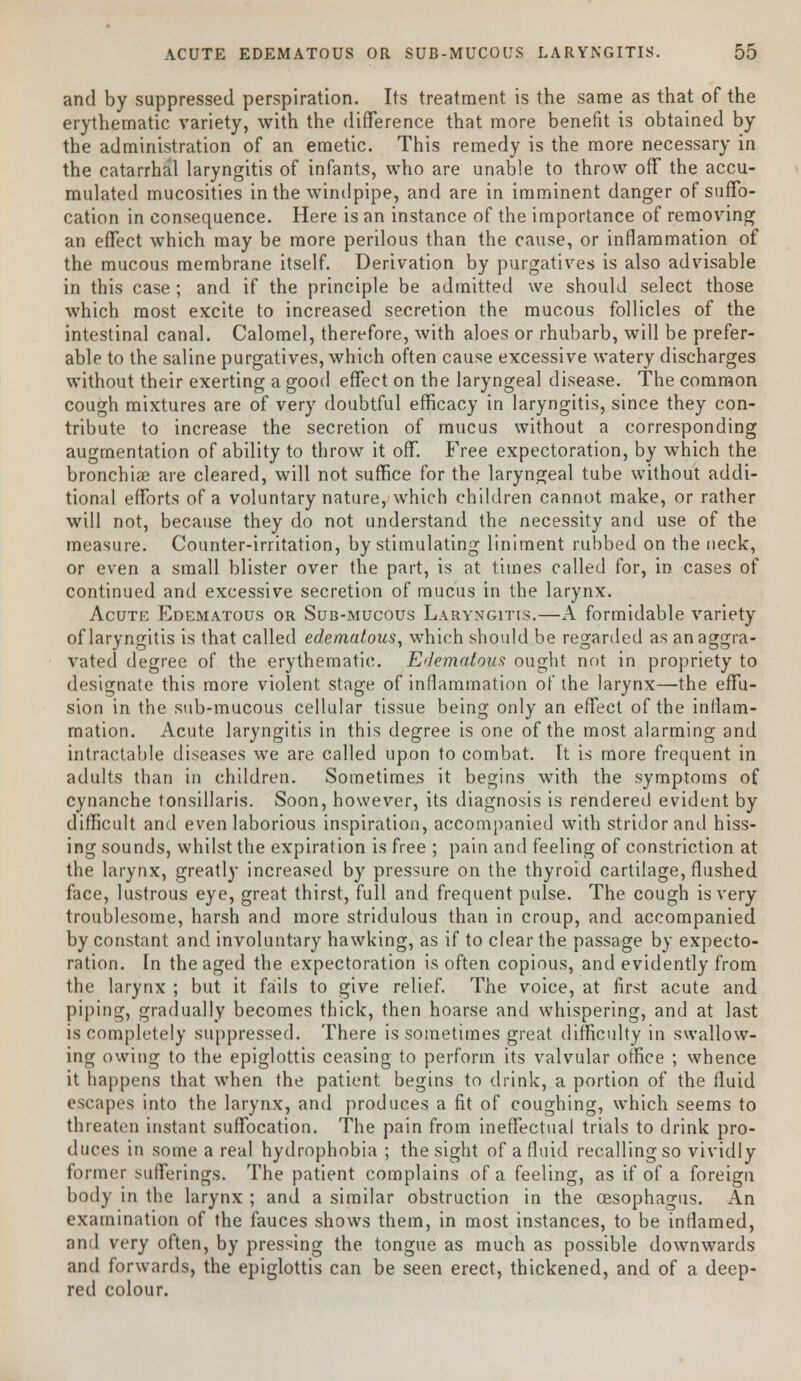 and by suppressed perspiration. Its treatment is the same as that of the erythematic variety, with the difference that more benefit is obtained by the administration of an emetic. This remedy is the more necessary in the catarrhal laryngitis of infants, who are unable to throw off the accu- mulated mucosities in the windpipe, and are in imminent danger of suffo- cation in consequence. Here is an instance of the importance of removing an effect which may be more perilous than the cause, or inflammation of the mucous membrane itself. Derivation by purgatives is also advisable in this case ; and if the principle be admitted we should select those which most excite to increased secretion the mucous follicles of the intestinal canal. Calomel, therefore, with aloes or rhubarb, will be prefer- able to the saline purgatives, which often cause excessive watery discharges without their exerting a good effect on the laryngeal disease. The common cough mixtures are of very doubtful efficacy in laryngitis, since they con- tribute to increase the secretion of mucus without a corresponding augmentation of ability to throw it off. Free expectoration, by which the bronchiae are cleared, will not suffice for the laryngeal tube without addi- tional efforts of a voluntary nature, which children cannot make, or rather will not, because they do not understand the necessity and use of the measure. Counter-irritation, by stimulating liniment rubbed on the neck, or even a small blister over the part, is at times called for, in cases of continued and excessive secretion of mucus in the larynx. Acute Edematous or Sub-mucous Laryngitis.—A formidable variety of laryngitis is that called edematous, which should be regarded as an aggra- vated degree of the erythematic. Edematous ought not in propriety to designate this more violent stage of inflammation of the larynx—the effu- sion in the sub-mucous cellular tissue being only an effect of the inflam- mation. Acute laryngitis in this degree is one of the most alarming and intractable diseases we are called upon to combat. It is more frequent in adults than in children. Sometimes it begins with the symptoms of cynanche tonsillaris. Soon, however, its diagnosis is rendered evident by difficult and even laborious inspiration, accompanied with stridor and hiss- ing sounds, whilst the expiration is free ; pain and feeling of constriction at the larynx, greatly increased by pressure on the thyroid cartilage, flushed face, lustrous eye, great thirst, full and frequent pulse. The cough is very troublesome, harsh and more stridulous than in croup, and accompanied by constant and involuntary hawking, as if to clear the passage by expecto- ration. In the aged the expectoration is often copious, and evidently from the larynx ; but it fails to give relief. The voice, at first acute and piping, gradually becomes thick, then hoarse and whispering, and at last is completely suppressed. There is sometimes great difficulty in swallow- ing owing to the epiglottis ceasing to perform its valvular office ; whence it happens that when the patient begins to drink, a portion of the fluid escapes into the larynx, and produces a fit of coughing, which seems to threaten instant suffocation. The pain from ineffectual trials to drink pro- duces in some a real hydrophobia ; the sight of a fluid recalling so vividly former sufferings. The patient complains of a feeling, as if of a foreign body in the larynx ; and a similar obstruction in the oesophagus. An examination of the fauces shows them, in most instances, to be inflamed, and very often, by pressing the tongue as much as possible downwards and forwards, the epiglottis can be seen erect, thickened, and of a deep- red colour.