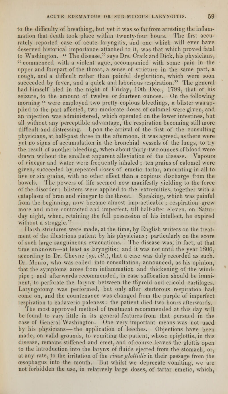 to the difficulty of breathing, but yet it was so far from arresting the inflam- mation that death took place within twenty-four hours. The first accu- rately reported case of acute laryngitis, and one which will ever have deserved historical importance attached to it, was that which proved fatal to Washington.  The disease, says Drs. Craik and Dick, his physicians,  commenced with a violent ague, accompanied with some pain in the upper and forepart of the throat, a sense of stricture in the same part, a cough, and a difficult rather than painful deglutition, which were soon succeeded by fever, and a quick and laborious respiration. The general had himself bled in the night of Friday, 10th Dec, 1799, that of his seizure, to the amount of twelve or fourteen ounces. On the following morning  were employed two pretty copious bleedings, a blister was ap- plied to the part affected, two moderate doses of calomel were given, and an injection was administered, which operated on the lower intestines, but all without any perceptible advantage, the respiration becoming still more difficult and distressing. Upon the arrival of the first of the consulting physicians, at half-past three in the afternoon, it was agreed, as there were yet no signs of accumulation in the bronchial vessels of the lungs, to try the result of another bleeding, when about thirty-two ounces of blood were drawn without the smallest apparent alleviation of the disease. Vapours of vinegar and water were frequently inhaled ; ten grains of calomel were given, succeeded by repeated doses of emetic tartar, amounting in all to five or six grains, with no other effect than a copious discharge from the bowels. The powers of life seemed now manifestly yielding to the force of the disorder ; blisters were applied to the extremities, together with a cataplasm of bran and vinegar to the throat. Speaking, which was painful from the beginning, now became almost impracticable ; respiration grew more and more contracted and imperfect, till half-after eleven, on Satur- day night, when, retaining the full possession of his intellect, he expired without a struggle. Harsh strictures were made, at the time, by English writers on the treat- ment of the illustrious patient by his physicians ; particularly on the score of such large sanguineous evacuations. The disease was, in fact, at that time unknown—at least as laryngitis; and it was not until the year 1806, according to Dr. Cheyne (op. cit.), that a case was duly recorded as such. Dr. Monro, who was called into consultation, announced, as his opinion, that the symptoms arose from inflammation and thickening of the wind- pipe ; and afterwards recommended, in case suffocation should be immi- nent, to perforate the larynx between the thyroid and cricoid cartilages. Laryngotomy was performed, but only after stertorous respiration had come on, and the countenance was changed from the purple of imperfect respiration to cadaveric paleness: the patient died two hours afterwards. The most approved method of treatment recommended at this day will be found to vary little in its general features from that pursued in the case of General Washington. One very important means was not used by his physicians—the application of leeches. Objections have been made, on valid grounds, to vomiting the patient, whose epiglottis, in this disease, remains stiffened and erect, and of course leaves the glottis open to the introduction into the larynx of fluids ejected from the stomach, or, at any rate, to the irritation of the ritnaeglottidis in their passage from the (Esophagus into the mouth. But whilst we deprecate vomiting, we are not forbidden the use, in relatively large doses, of tartar emetic, which,