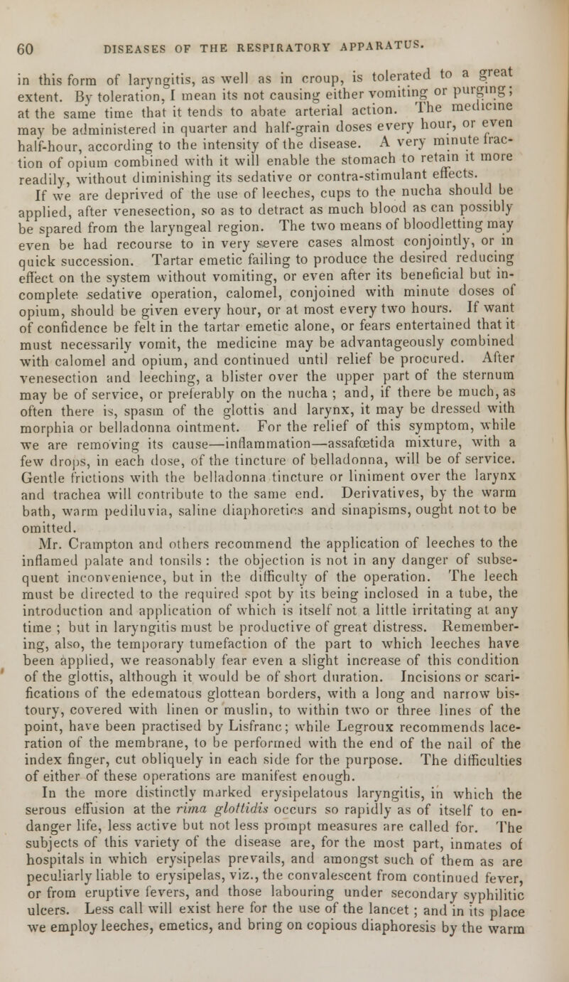 in this form of laryngitis, as well as in croup, is tolerated to a great extent. By toleration, I mean its not causing either vomiting or purging; at the same time that it tends to abate arterial action. The medicine may be administered in quarter and half-grain doses every hour, or even half-hour, according to the intensity of the disease. A very minute trac- tion of opium combined with it will enable the stomach to retain it more readily, without diminishing its sedative or contra-stimulant effects. If we are deprived of the use of leeches, cups to the nucha should be applied, after venesection, so as to detract as much blood as can possibly be spared from the laryngeal region. The two means of bloodletting may even be had recourse to in very severe cases almost conjointly, or in quick succession. Tartar emetic failing to produce the desired reducing effect on the system without vomiting, or even after its beneficial but in- complete sedative operation, calomel, conjoined with minute doses of opium, should be given every hour, or at most every two hours. If want of confidence be felt in the tartar emetic alone, or fears entertained that it must necessarily vomit, the medicine may be advantageously combined with calomel and opium, and continued until relief be procured. After venesection and leeching, a blister over the upper part of the sternum may be of service, or preferably on the nucha ; and, if there be much, as often there is, spasm of the glottis and larynx, it may be dressed with morphia or belladonna ointment. For the relief of this symptom, while we are removing its cause—inflammation—assafcetida mixture, with a few drops, in each dose, of the tincture of belladonna, will be of service. Gentle frictions with the belladonna tincture or liniment over the larynx and trachea will contribute to the same end. Derivatives, by the warm bath, warm pediluvia, saline diaphoretics and sinapisms, ought not to be omitted. Mr. Crampton and others recommend the application of leeches to the inflamed palate and tonsils : the objection is not in any danger of subse- quent inconvenience, but in the difficulty of the operation. The leech must be directed to the required spot by its being inclosed in a tube, the introduction and application of which is itself not a little irritating at any time ; but in laryngitis must be productive of great distress. Remember- ing, also, the temporary tumefaction of the part to which leeches have been applied, we reasonably fear even a slight increase of this condition of the glottis, although it would be of short duration. Incisions or scari- fications of the edematous glottean borders, with a long and narrow bis- toury, covered with linen or muslin, to within two or three lines of the point, have been practised by Lisfranc; while Legroux recommends lace- ration of the membrane, to be performed with the end of the nail of the index finger, cut obliquely in each side for the purpose. The difficulties of either of these operations are manifest enough. In the more distinctly marked erysipelatous laryngitis, in which the serous effusion at the rima gloftidis occurs so rapidly as of itself to en- danger life, less active but not less prompt measures are called for. The subjects of this variety of the disease are, for the most part, inmates of hospitals in which erysipelas prevails, and amongst such of them as are peculiarly liable to erysipelas, viz., the convalescent from continued fever, or from eruptive fevers, and those labouring under secondary syphilitic ulcers. Less call will exist here for the use of the lancet ; and in its place we employ leeches, emetics, and bring on copious diaphoresis by the warm