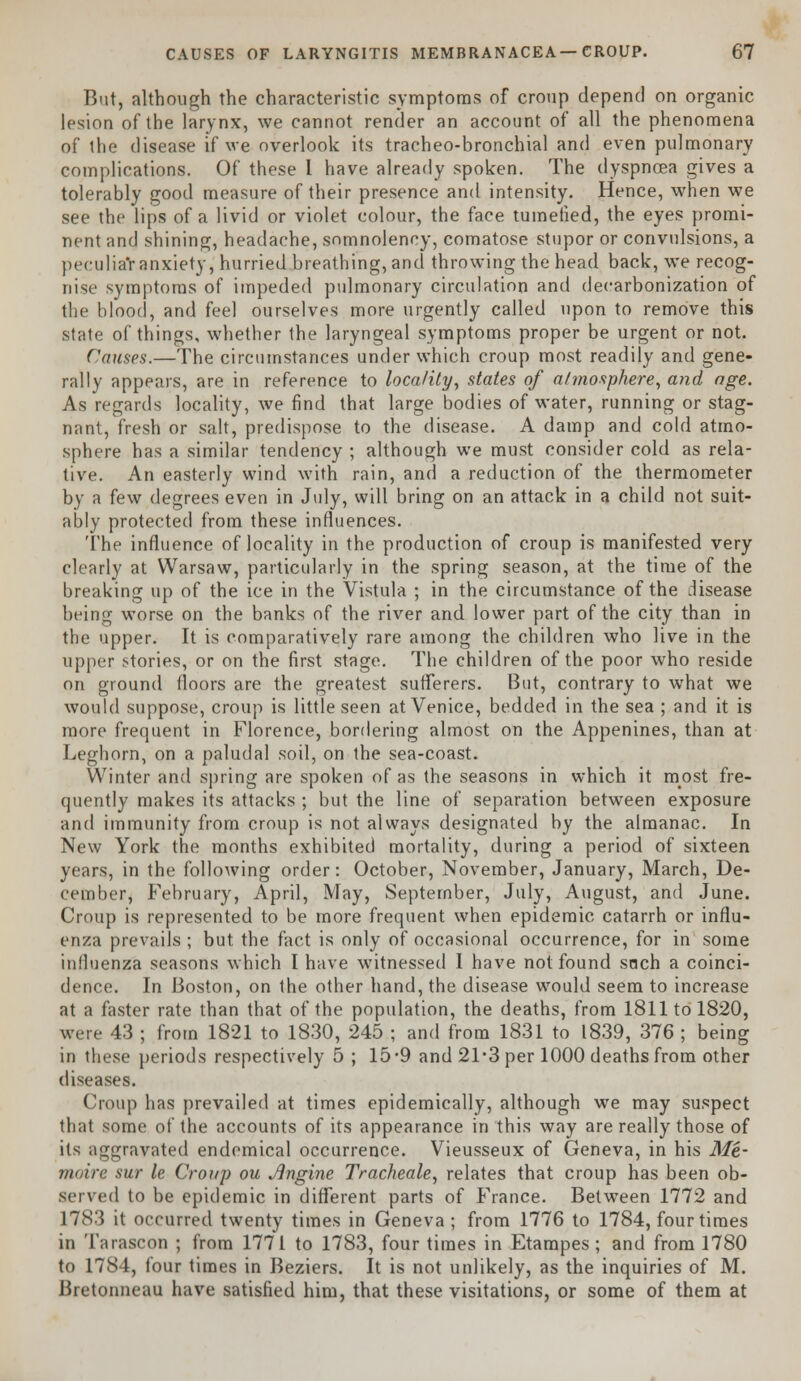 But, although the characteristic symptoms of croup depend on organic lesion of the larynx, we cannot render an account of all the phenomena of the disease if we overlook its tracheo-bronchial and even pulmonary complications. Of these I have already spoken. The dyspnoea gives a tolerably good measure of their presence and intensity. Hence, when we see the lips of a livid or violet colour, the face tumefied, the eyes promi- nent and shining, headache, somnolency, comatose stupor or convulsions, a peculia'r anxiety, hurried breathing, and throwing the head back, we recog- nise symptoms of impeded pulmonary circulation and decarbonization of the blood, and feel ourselves more urgently called upon to remove this state of things, whether the laryngeal symptoms proper be urgent or not. Causes.—The circumstances under which croup most readily and gene- rally appears, are in reference to locality, states of atmosphere, and age. As regards locality, we find that large bodies of water, running or stag- nnnt, fresh or salt, predispose to the disease. A damp and cold atmo- sphere has a similar tendency ; although we must consider cold as rela- tive. An easterly wind with rain, and a reduction of the thermometer by a few degrees even in July, will bring on an attack in a child not suit- ably protected from these influences. The influence of locality in the production of croup is manifested very clearly at Warsaw, particularly in the spring season, at the time of the breaking up of the ice in the Vistula ; in the circumstance of the disease being worse on the banks of the river and lower part of the city than in the upper. It is comparatively rare among the children who live in the upper stories, or on the first stage. The children of the poor who reside on ground floors are the greatest sufferers. But, contrary to what we would suppose, croup is little seen at Venice, bedded in the sea ; and it is more frequent in Florence, bordering almost on the Appenines, than at Leghorn, on a paludal soil, on the sea-coast. Winter and spring are spoken of as the seasons in which it most fre- quently makes its attacks ; but the line of separation between exposure and immunity from croup is not always designated by the almanac. In New York the months exhibited mortality, during a period of sixteen years, in the following order: October, November, January, March, De- cember, February, April, May, September, July, August, and June. Croup is represented to be more frequent when epidemic catarrh or influ- enza prevails ; but. the fact is only of occasional occurrence, for in some influenza seasons which I have witnessed I have not found snch a coinci- dence. In Boston, on the other hand, the disease would seem to increase at a faster rate than that of the population, the deaths, from 1811 to 1820, were 43 ; from 1821 to 1830, 245 ; and from 1831 to 1839, 376 ; being in these periods respectively 5 ; 15*9 and 21*3 per 1000 deaths from other diseases. Croup has prevailed at times epidemically, although we may suspect that some of the accounts of its appearance in this way are really those of its aggravated endemical occurrence. Vieusseux of Geneva, in his Me- moire sur le Croup ou Jlngine Tracheale, relates that croup has been ob- served to be epidemic in different parts of France. Between 1772 and L783 it occurred twenty times in Geneva ; from 1776 to 1784, four times in Tarascon ; from 1771 to 1783, four times in Etampes ; and from 1780 to 1784, four times in Beziers. It is not unlikely, as the inquiries of M. Bretonneau have satisfied him, that these visitations, or some of them at