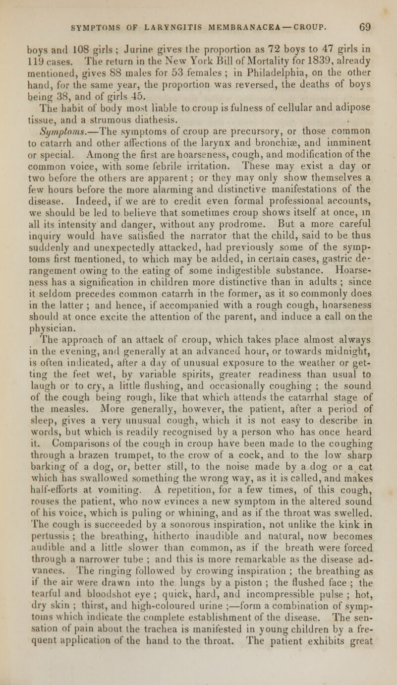 boys and 108 girls ; J urine gives the proportion as 72 boys to 47 girls in 119 cases. The return in the New York Bill of Mortality for 1839, already mentioned, gives 88 males for 53 females ; in Philadelphia, on the other hand, for the same year, the proportion was reversed, the deaths of boys being 38, and of girls 45. The habit of body most liable to croup is fulness of cellular and adipose tissue, and a strumous diathesis. Symptoms.—The symptoms of croup are precursory, or those common to catarrh and other affections of the larynx and bronchia?, and imminent or special. Among the first are hoarseness, cough, and modification of the common voice, with some febrile irritation. These may exist a day or two before the others are apparent; or they may only show themselves a few hours before the more alarming and distinctive manifestations of the disease. Indeed, if we are to credit even formal professional accounts, we should be led to believe that sometimes croup shows itself at once, in all its intensity and danger, without any prodrome. But a more careful inquiry would have satisfied the narrator that the child, said to be thus suddenly and unexpectedly attacked, had previously some of the symp- toms first mentioned, to which may be added, in certain cases, gastric de- rangement owing to the eating of some indigestible substance. Hoarse- ness has a signification in children more distinctive than in adults ; since it seldom precedes common catarrh in the former, as it so commonly does in the latter; and hence, if accompanied with a rough cough, hoarseness should at once excite the attention of the parent, and induce a call on the physician. The approach of an attack of croup, which takes place almost always in the evening, and generally at an advanced hour, or towards midnight, is often indicated, after a day of unusual exposure to the weather or get- ting the feet wet, by variable spirits, greater readiness than usual to laugh or to cry, a little flushing, and occasionally coughing ; the sound of the cough being rough, like that which attends the catarrhal stage of the measles. More generally, however, the patient, after a period of sleep, gives a very unusual cough, which it is not easy to describe in words, but which is readily recognised by a person who has once heard it. Comparisons of the cough in croup have been made to the coughing through a brazen trumpet, to the crow of a cock, and to the low sharp barking of a dog, or, better still, to the noise made by a dog or a cat which has swallowed something the wrong way, as it is called, and makes half-efforts at vomiting. A repetition, for a few times, of this cough, rouses the patient, who now evinces a new symptom in the altered sound of his voice, which is puling or whining, and as if the throat was swelled. The cough is succeeded by a sonorous inspiration, not unlike the kink in pertussis; the breathing, hitherto inaudible and natural, now becomes audible and a little slower than common, as if the breath were forced through a narrower tube ; and this is more remarkable as the disease ad- vances. The ringing followed by crowing inspiration ; the breathing as if the air were drawn into the lungs by a piston ; the flushed face ; the tearful and bloodshot eye ; quick, hard, and incompressible pulse ; hot, dry skin ; thirst, and high-coloured urine ;—form a combination of symp- toms which indicate the complete establishment of the disease. The sen- sation of pain about the trachea is manifested in young children by a fre- quent application of the hand to the throat. The patient exhibits great