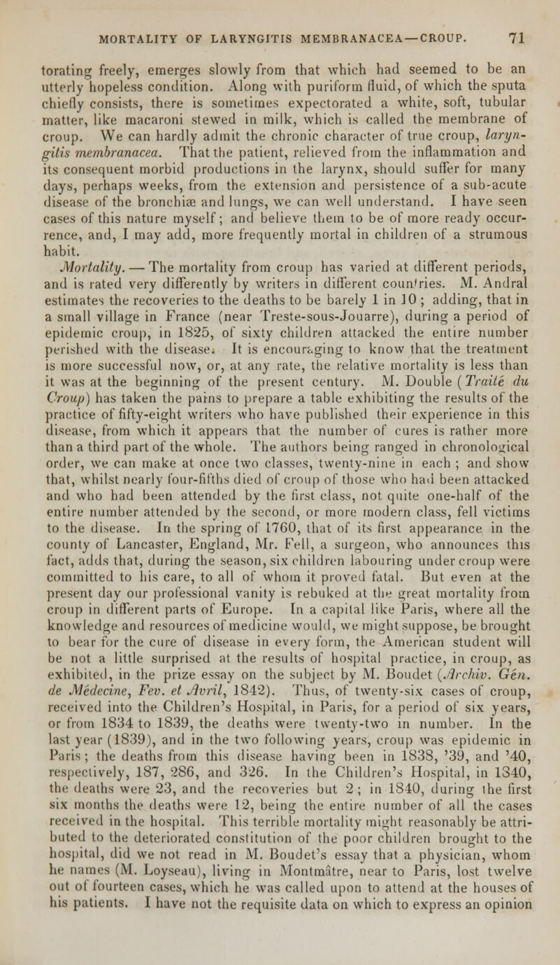 torating freely, emerges slowly from that which had seemed to be an utterly hopeless condition. Along with puriform fluid, of which the sputa chiefly consists, there is sometimes expectorated a white, soft, tubular matter, like macaroni stewed in milk, which is called the membrane of croup. We can hardly admit the chronic character of true croup, laryn- gitis membranacea. That the patient, relieved from the inflammation and its consequent morbid productions in the larynx, should suffer for many days, perhaps weeks, from the extension and persistence of a sub-acute disease of the bronchia? and lungs, we can well understand. I have seen cases of this nature myself; and believe them to be of more ready occur- rence, and, I may add, more frequently mortal in children of a strumous habit. Mortality. — The mortality from croup has varied at different periods, and is rated very differently by writers in different countries. M. Andral estimates the recoveries to the deaths to be barely 1 in 10 ; adding, that in a small village in France (near Treste-sous-Jouarre), during a period of epidemic croup, in 1825, of sixty children attacked the entire number perished with the disease. It is encouraging to know that the treatment is more successful now, or, at any rate, the relative mortality is less than it was at the beginning of the present century. M. Double (Traile du Croup) has taken the pains to prepare a table exhibiting the results of the practice of fifty-eight writers who have published their experience in this disease, from which it appears that the number of cures is rather more than a third part of the whole. The authors being ranged in chronological order, we can make at once two classes, twenty-nine in each ; and show that, whilst nearly four-fifths died of croup of those who had been attacked and who had been attended by the first class, not quite one-half of the entire number attended by the second, or more modern class, fell victims to the disease. In the spring of 1760, that of its first appearance in the county of Lancaster, England, Mr. Fell, a surgeon, who announces this fact, adds that, during the season, six children labouring under croup were committed to his care, to all of whom it proved fatal. But even at the present day our professional vanity is rebuked at the great mortality from croup in different parts of Europe. In a capital like Paris, where all the knowledge and resources of medicine would, we might suppose, be brought to bear for the cure of disease in every form, the American student will be not a little surprised at the results of hospital practice, in croup, as exhibited, in the prize essay on the subject by M. Boudet (.flrchiv. Gen. de Medecine, Fev. et JUvril, 1842). Thus, of twenty-six cases of croup, received into the Children's Hospital, in Paris, for a period of six years, or from 1834 to 1839, the deaths were twenty-two in number. In the last year (1839), and in the two following years, croup was epidemic in Paris; the deaths from this disease having been in 1838, '39, and '40, respectively, 187, 286, and 326. In the Children's Hospital, in 1340, the deaths were 23, and the recoveries but 2; in 1840, during the first six months the deaths were 12, being the entire number of all the cases received in the hospital. This terrible mortality might reasonably be attri- buted to the deteriorated constitution of the poor children brought to the hospital, did we not read in M. Boudet's essay that a physician, whom he names (M. Loyseau), living in Montmatre, near to Paris, lost twelve out of fourteen cases, which he was called upon to attend at the houses of his patients. I have not the requisite data on which to express an opinion