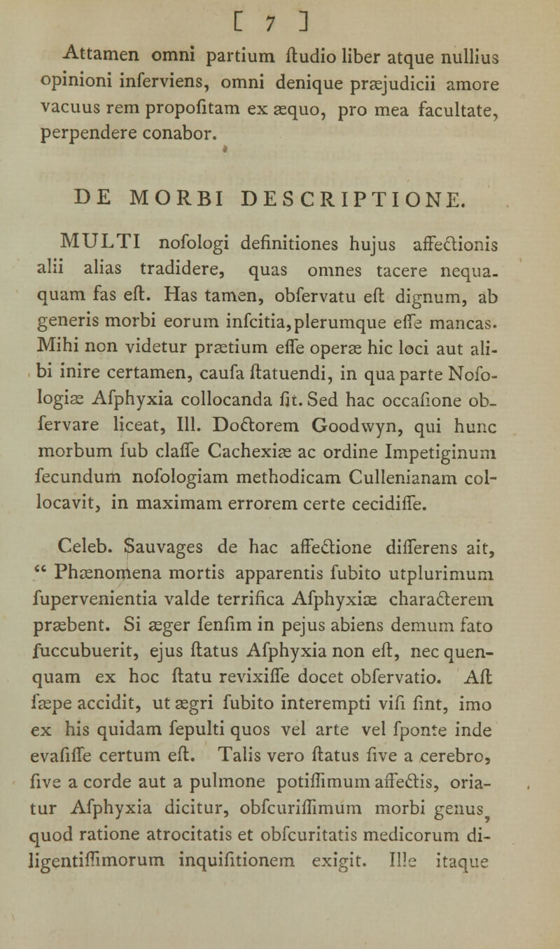 Attamen omni partium ftudio liber atque nullius opinioni inferviens, omni denique prsejudicii amore vacuus rem propofitam ex gequo, pro mea facultate, perpendere conabor. DE MORBI DESCRIPTIONE. MULTI nofologi definitiones hujus affectionis alii alias tradidere, quas omnes tacere nequa. quam fas eft. Has tamen, obfervatu efl dignum, ab generis morbi eorum infcitia,plerumque effe mancas. Mihi non videtur prsetium effe operse hic loci aut ali- bi inire certamen, caufa ftatuendi, in qua parte Nofo- logias Afphyxia collocanda fit. Sed hac occafione ob- fervare liceat, 111. Do&orem Goodwyn, qui hunc morbum fub claffe Cachexise ac ordine Impetiginum fecundum nofologiam methodicam Cullenianam col- locavit, in maximam errorem certe cecidiffe. Celeb. Sauvages de hac affe&ione differens ait,  Phcenorriena mortis apparentis fubito utplurimum fupervenientia valde terrifica Afphyxice characlerem prsebent. Si asger fenfim in pejus abiens demum fato fuccubuerit, ejus ftatus Afphyxia non eft, nec quen- quam ex hoc ftatu revixiffe docet obfervatio. Aft faspe accidit, ut asgri fubito interempti vifi fint, imo ex his quidam fepulti quos vel arte vel fponte inde evafiffe certum eft. Talis vero ftatus five a cerebro, five a corde aut a pulmone potiffimum affeclis, oria- tur Afphyxia dicitur, obfcuriffimum morbi genus quod ratione atrocitatis et obfcuritatis medicorum di- ligentiftimorum inquifitionem exigit. Ille itaque