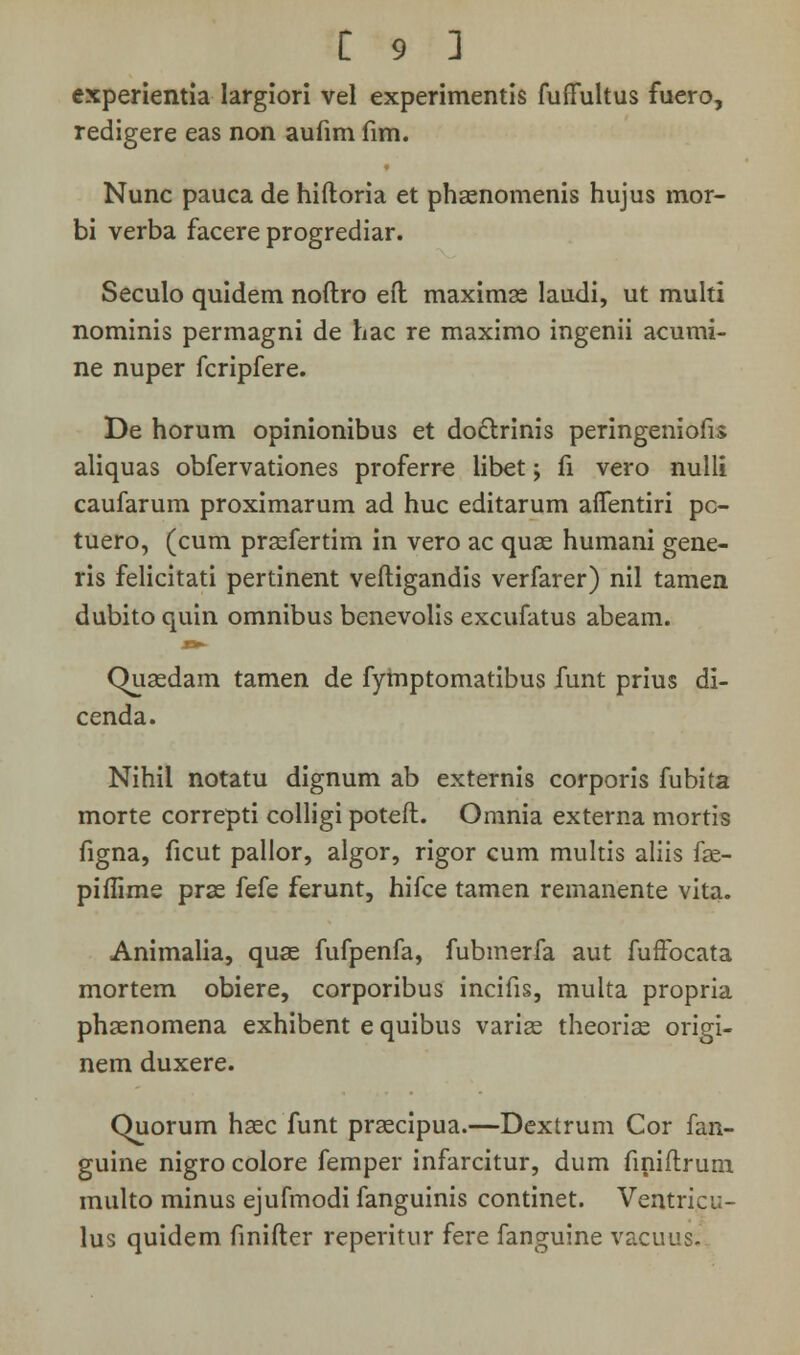 experientia largiori vel experimentis fuflultus fuero, redigere eas non aufim fim. Nunc pauca de hiftoria et phaenomenis hujus mor- bi verba facere progrediar. Seculo quidem noftro eft maximae laudi, ut multi nominis permagni de hac re maximo ingenii acumi- ne nuper fcripfere. De horum opinionibus et doctrinis peringeniofis aliquas obfervationes proferre libet; fi vero nulli caufarum proximarum ad huc editarum aflentiri pc- tuero, (cum praefertim in vero ac quse humani gene- ris felicitati pertinent veftigandis verfarer) nil tamen dubito quin omnibus benevolis excufatus abeam. Quaedam tamen de fytnptomatibus funt prius di- cenda. Nihil notatu dignum ab externis corporis fubita morte correpti colligi poteft. Omnia externa mortis figna, ficut pallor, algor, rigor cum multis aliis fae- piftime prae fefe ferunt, hifce tamen reinanente vita. Animalia, quse fufpenfa, fubmerfa aut fuifocata mortem obiere, corporibus incifis, multa propria phaenomena exhibent e quibus variae theoriae origi- nem duxere. Quorum haec funt praecipua.—Dextrum Cor fan- guine nigro colore femper infarcitur, dum finiftrum multo minus ejufmodi fanguinis continet. Ventricu- lus quidem finifter reperitur fere fanguine vacuus.