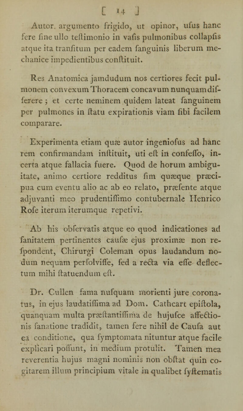 Autor argumento frigido, ut opinor, ufus hanc fere fine ullo teftimonio in vafis pulmonibus collapfis atque ita tranfitum per eadem fanguinis liberum me- chanice impedientibus conftituit. Res Anatomica jamdudum nos certiores fecit pul- monem convexumThoracem concavumnunquamdif- ferere ; et certe neminem quidem lateat fanguinem per pulmones in ftatu expirationis viam fibi facilem comparare. Experimenta etiam quas autor ingeniofus ad hanc rem confirmandam inftituit, uti eft in confeffb, in- certa atque fallacia fuere. Quod de horum ambigu- itate, animo certiore redditus fim quasque prasci- pua cum eventu alio ac ab eo relato, preefente atque adjuvanti meo prudentifiimo contubernale Henrico Rofe iterura iterumque repetivi. Ab his obfervatis atque eo quod indicationes ad fanitatem pertinentes caufae ejus proximas non re- fpondent, Cliirurgi Coleman opus laudandum no- dum nequam perfolvifle, fed a recta via efle deflec- tum mihi ftatuendum eft. Dr. Cullcn fama nufquam morienti jure corona- tus, in ejus laudatifiima ad Dom. Cathcart epiftola, quanquam multa prasftantiflima de hujufce arfedtio- nis fanatione tradidit, tamen fere nihil de Caufa aut ea conditione, qua fymptomata nituntur atque facile explicari pofiunt, in medium protulit. Tamen mea reverentia hujus magni nominis non obftat quin co- gitarem illum principium vitale in qualibet fyftematis