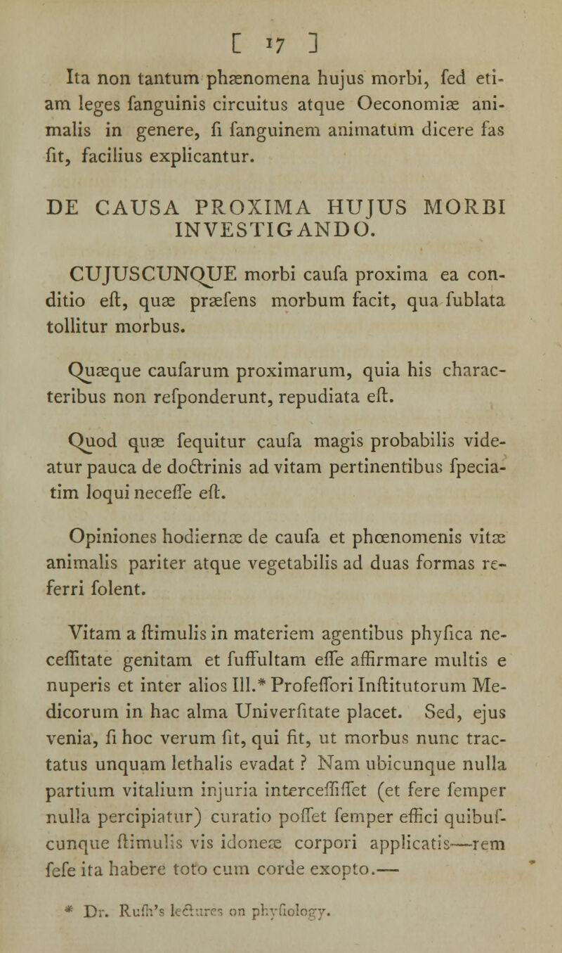 Ita non tantum phasnomena hujus morbi, fed eti- am leges fanguinis circuitus atque Oeconomiae ani- malis in genere, fi fanguinem animatum dicere fas fit, facilius explicantur. DE CAUSA PROXIMA HUJUS MORBI INVESTIGANDO. CUJUSCUNQUE morbi caufa proxima ea con- ditio eft, quae praefens morbum facit, qua fublata tollitur morbus. Chiaeque caufarum proximarum, quia his charac- teribus non refponderunt, repudiata eft. Quod quae fequitur caufa magis probabilis vide- atur pauca de doctrinis ad vitam pertinentibus fpecia- tim loqui necefle eft. Opiniones hodiernae de caufa et phcenomenis vitas animalis pariter atque vegetabilis ad duas formas re- ferri folent. Vitam a ftimulis in materiem agentibus phyfica ne- ceflitate genitam et fuffultam efle affirmare multis e nuperis et inter alios 111.* Profeflbri Inftitutorum Me- dicorum in hac alma Univerfitate placet. Sed, ejus venia, fi hoc verum fit, qui fit, ut morbus nunc trac- tatus unquam lethalis evadat ? Nam ubicunque nulla partium vitalium injuria intercefliflet (et fere femper nulla percipiatur) curatio poflet femper effici quibuf- cunque ftimulis vis idoneae corpori applicatis—rem fefe ita habere toto cum corue exopto.— * D;. Rui>.'s kftures on phyfiolo