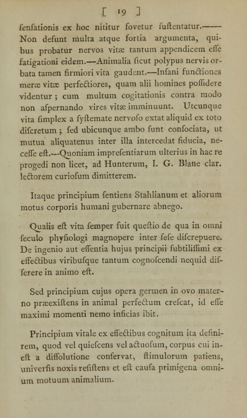 fenfationis ex hoc nititur fovetur fuflentatur. Non defunt multa atque fortia argumenta, qui- bus probatur nervos vitse tantum appendicem efle fatigationi eidem.—Animalia ficut polypus nervis or- bata tamen firmiori vita gaudent.—Infani functiones merae vitce perfe&iores, quam alii homines poffidere videntur ; cum multum cogitationis contra modo non afpernando vires vitae imminuunt. Utcunque vita fimplex a fyftemate nervofo extat aliquid ex toto difcretum ; fed ubicunque ambo funt confociata, ut mutua aliquatenus inter illa intercedat fiducia, ne- ceffe eft.—Quoniam imprefentiarum ulterius in hac re progedi non licet, ad Hunterum, I. G. Blane clar. lectorem curiofum dimitterem. Itaque principium fentiens Stahlianum et aliorum motus corporis humani gubernare abnego. Qualis eft vita femper fuit queftio de qua in omni feculo phyfiologi magnopere inter fefe difcrepuere. De ingenio aut effentia hujus principii fubtiliflimi ex effe&ibus viribufque tantum cognofcendi nequid dif- ferere in animo eft. Sed principium cujus opera germen in ovo mater- no praeexiftens in animal perfeclum crefcat, id effe maximi momenti nemo inficias ibit. Principium vitale ex effe&ibus cognitum ita defmi- rem, quod vel quiefcens vel actuofum, corpus cui in- eft a diffolutione confervat, ftimulorum patiens, univerfis noxis refiftens et eft caufa primigena omni- um motuum animalium.