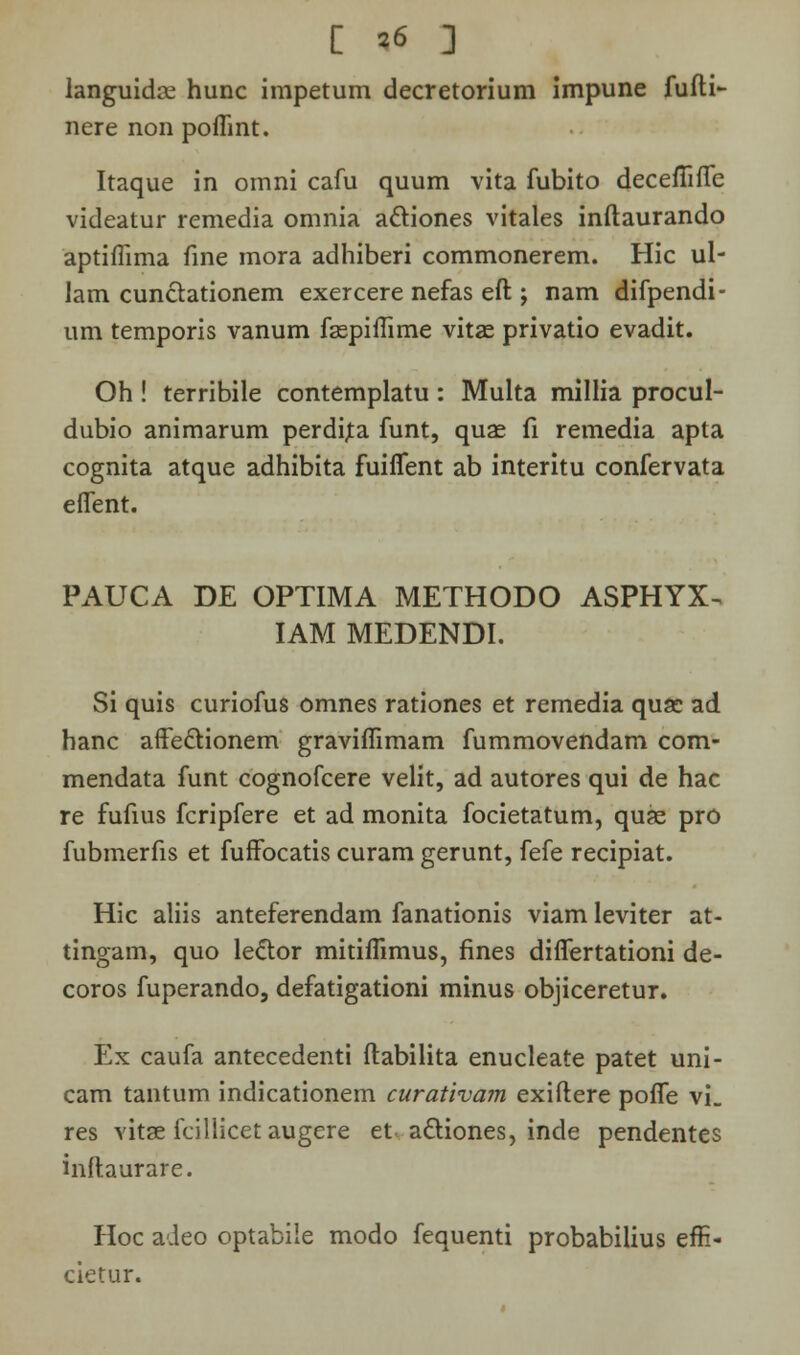 [ *6 ] languidce hunc impetum decretorium impune fufti- nere non poffint. Itaque in omni cafu quum vita fubito decefiiffe videatur remedia omnia a&iones vitales inftaurando aptiffima fine mora adhiberi commonerem. Hic ul- lam cun&ationem exercere nefas eft ; nam difpendi- um temporis vanum fsspiffime vitas privatio evadit. Oh ! terribile contemplatu : Multa millia procul- dubio animarum perdita funt, quas fi remedia apta cognita atque adhibita fuiifent ab interitu confervata effent. PAUCA DE OPTIMA METHODO ASPHYX^ IAM MEDENDI. Si quis curiofus omnes rationes et remedia quac ad hanc affe&ionem graviffimam fummovendam com- mendata funt cognofcere velit, ad autores qui de hac re fufius fcripfere et ad monita focietatum, quae pro fubmerfis et fuffocatis curam gerunt, fefe recipiat. Hic aliis anteferendam fanationis viam leviter at- tingam, quo le&or mitiffimus, fines differtationi de- coros fuperando, defatigationi minus objiceretur. Ex caufa antecedenti ftabilita enucleate patet uni- cam tantum indicationem curativam exiftere poffe vL res vitse fcillicet augere et acliones, inde pendentes inftaurare. Hoc adeo optabile modo fequenti probabilius efE- cietur.