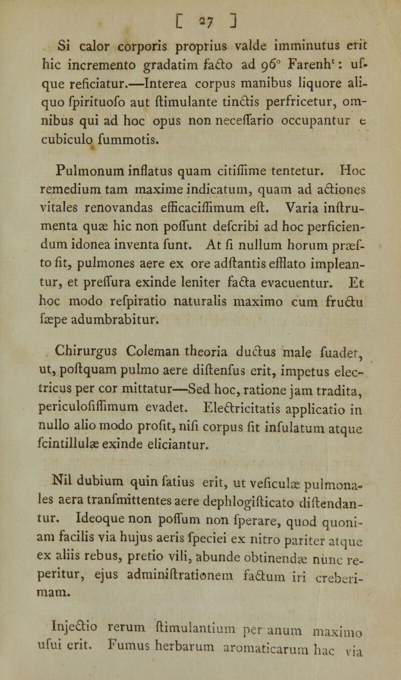 Si calor corporis proprius valde imminutus erit hic incremento gradatim facto ad 960 Farenh': uf- que reficiatur.—Interea corpus manibus liquore ali- quo fpirituofo aut ftimulante tinclis perfricetur, om- nibus qui ad hoc opus non neceffario occupantur t cubiculo fummotis. Pulmonum inflatus quam citiffime tentetur. Hoc remedium tam maxime indicatum, quam ad a&iones vitales renovandas efHcaciilimum eft. Varia inftru- menta quae hic non poffunt defcribi ad hoc perficien- dum idonea inventa funt. At fi nullum horum prsef- to fit, pulmones aere ex ore adftantis efflato implean- tur, et preffura exinde leniter facta evacuentur. Et hoc modo refpiratio naturalis maximo cum fru&u faepe adumbrabitur. Chirurgus Coleman theoria ductus male fuadef, ut, poftquam pulmo aere diftenfus erit, impetus elec- tricus per cor mittatur—Sed hoc, ratione jam tradita, periculofiffimum evadet. Ele&ricitatis applicatio in nullo alio modo profit, nifi corpus fit infulatum atque fcintillulae exinde eliciantur. Nil dubium quin fatius erit, ut veficulas pulmona- les aera tranfmittentes aere dephlogifticato diftendan- tur. Ideoque non poffum non fperare, quod quoni- am facilis via hujus aeris fpeciei ex nitro pariter atque ex aliis rebus, pretio vili, abunde obtinendae nunc re- peritur, ejus adminiftrationem faclum iri creberi- mam. Injedio rerum ftimulantium peranum maximo ufui erit. Fumus herbarum aromaticarum hac via