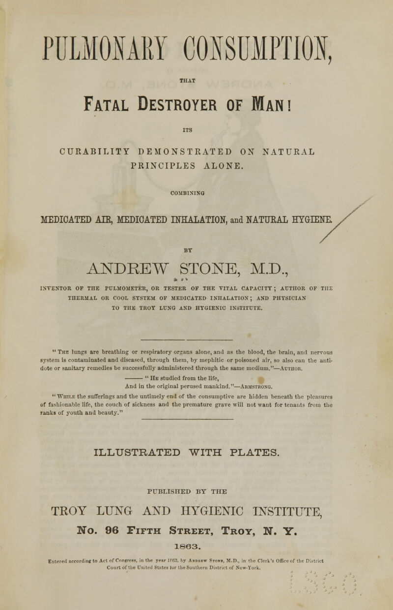 PDLMOHARY CONSUMPTION, Fatal Destroyer of Mani CURABILITY DEMONSTRATED ON NATURAL PRINCIPLES ALONE. MEDICATED ATE, MEDICATED INHALATION, and NATURAL HYGIENE. / ANDREW STONE, M.D., INVENTOR OF THE PULMOMETER, OR TESTER OF THE VITAL CAPACITY ; AUTHOR OF THE THERMAL OR COOL SYSTEM OF MEDICATED INHALATION; AND PHYSICIAN TO THE TROY LUNG AND HYGIENIC INSTITUTE.  The lungs are breathing or respiratory organs alone, and as the blood, the brain, and nervous system is contaminated and diseased, through them, by mephitic or poisoned air, so also can the anti- dote or sanitary remedies be successfully administered through the same medium.—Author.  He studied from the life, And in the original perused mankind.—Armstrong.  While the sufferings and the untimely end of the consumptive are hidden beneath the pleasures of fashionable life, the couch of sickness and the premature grave will not want for tenants from the ranks of youth and beauty. ILLUSTRATED WITH PLATES. PUBLISHED BY THE TROY LUNG AND HYGIENIC INSTITUTE, No. 96 Fifth Street, Troy, N. Y. 1863. Entered according to Act of Cnn«rres«, in the j-enr 1 E 63. by Andeiiw Stoiti, M.D., in the Clerk's Office or the District Court of the United States lor the Southern District of New-York.