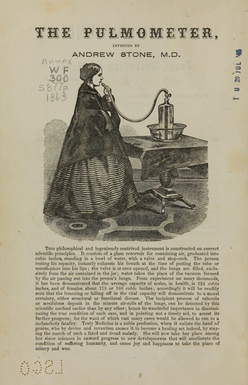 VLaeaiT INVENTED BY ^•PX ANDREW STONE, M.D. Tins philosophical and ingeniously contrived instrument is constructed on correct scientific principles. It consists of a glass reservoir for containing air, graduated into cubic inches, standing in a bowl of water, with a valve and stop-cock. The person testing his capacity, instantly exhausts his breath at the time of putting the tube or mouth-piece into his lips ; the valve is at once opened, and the lungs are filled, exclu- sively from the air contained in the jar; water takes the place of the vacuum formed by the air passing out into the person's lungs. From experiment on many thousands, it has been demonstrated that the average capacity of males, in health, is 224 cubic inches, and of females, about 175 or 180 cubic inches; accordingly it will be readily seen that the lessening or falling off in the vital capacity will demonstrate to a moral certainty, either structural or functional disease. The incipient process of tubercle or scrofulous deposit in the minute air-cells of the lungs, can be detected by this scientific method earlier than by any other; hence its wonderful importance in discrimi- nating the true condition of each case, and in pointing out a timely aid, to arrest its farther progress; for the want of which vast many cases would be allowed to run to a melancholy fatality. Truly Medicine is a noble profession, when it enlists the hand of genius, who by device and invention causes it to become a healing art indeed, by stay- ing the march of such a fated and dread malady. She will now take her place among her sister sciences in onward progress to new developments that will ameliorate the condition of suffering humanity, and cause joy and happiness to take the place of misery and woe. 8