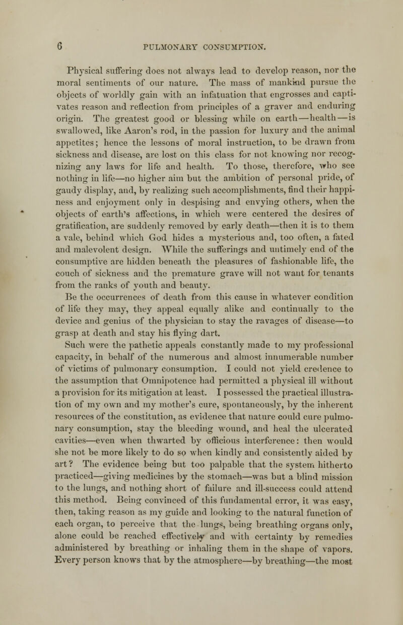 Physical suffering does not always lead to develop reason, nor the moral sentiments of our nature. The mass of mankind pursue the objects of worldly gain with an infatuation that engrosses and capti- vates reason and reflection from principles of a graver and enduring origin. The greatest good or blessing while on earth—health—is swallowed, like Aaron's rod, in the passion for luxury and the animal appetites; hence the lessons of moral instruction, to he drawn from sickness and disease, are lost on this class for not knowing nor recog- nizing any laws for life and health. To those, therefore, who see nothing in life—no higher aim but the ambition of personal pride, of gaudy display, and, by realizing such accomplishments, find their happi- ness and enjoyment only in despising and envying others, when the objects of earth's affections, in which were centered the desires of gratification, are suddenly removed by early death—then it is to them a vale, behind which God hides a mysterious and, too often, a fated and malevolent design. While the sufferings and untimely end of the consumptive are hidden beneath the pleasures of fashionable life, the couch of sickness and the premature grave will not want for tenants from the ranks of youth and beauty. Be the occurrences of death from this cause in whatever condition of life they may, they appeal equally alike and continually to the device and genius of the physician to stay the ravages of disease—to grasp at death and stay his flying dart. Such were the pathetic appeals constantly made to my professional capacity, in behalf of the numerous and almost innumerable number of victims of pulmonary consumption. I could not yield credence to the assumption that Omnipotence had permitted a physical ill without a provision for its mitigation at least. I possessed the practical illustra- tion of my own and my mother's cure, spontaneously, by the inherent resources of the constitution, as evidence that nature could cure pulmo- nary consumption, stay the bleeding wound, and heal the ulcerated cavities—even when thwarted by officious interference: then would she not be more likely to do so when kindly and consistently aided by art? The evidence being but too palpable that the system hitherto practiced—giving medicines by the stomach—was but a blind mission to the lungs, and nothing short of failure and ill-success could attend this method. Being convinced of this fundamental error, it was easy, then, taking reason as my guide and looking to the natural function of each organ, to perceive that the lungs, being breathing organs only, alone could be reached effectively and with certainty by remedies administered by breathing or inhaling them in the shape of vapors. Every person knows that by the atmosphere—by breathing—the most