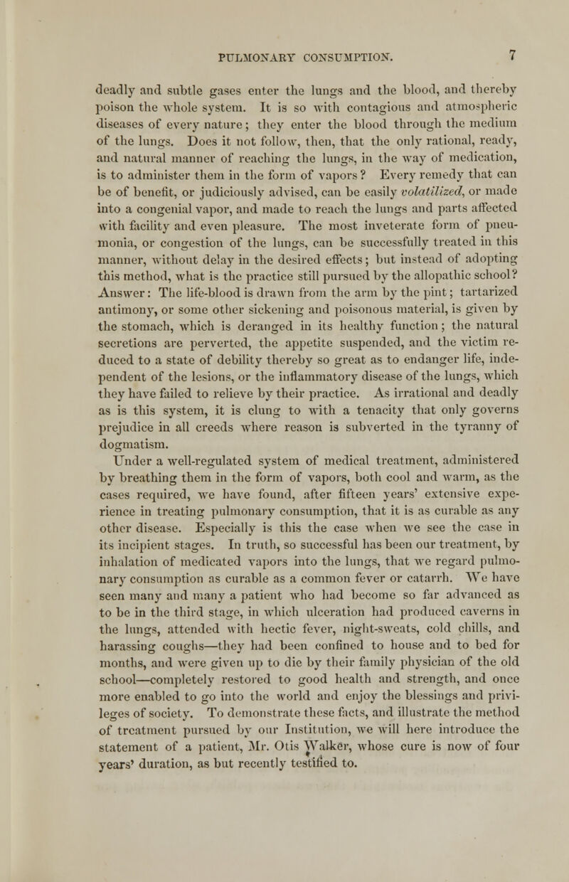 deadly and subtle gases enter the lungs and the blood, and thereby poison the whole system. It is so with contagious and atmospheric diseases of every nature; they enter the blood through the medium of the lungs. Does it not follow, then, that the only rational, ready, and natural manner of reaching the lungs, in the way of medication, is to administer them in the form of vapors ? Every remedy that can be of benefit, or judiciously advised, can be easily volatilized, or made into a congenial vapor, and made to reach the lungs and parts affected with facility and even pleasure. The most inveterate form of pneu- monia, or congestion of the lungs, can be successfully treated in this manner, without delay in the desired effects; but instead of adopting this method, what is the practice still pursued by the allopathic school? Answer: The life-blood is drawn from the arm by the pint; tartarized antimony, or some other sickening and poisonous material, is given by the stomach, which is deranged in its healthy function; the natural secretions are perverted, the appetite suspended, and the victim re- duced to a state of debility thereby so great as to endanger life, inde- pendent of the lesions, or the inflammatory disease of the lungs, which they have failed to relieve by their practice. As irrational and deadly as is this system, it is clung to with a tenacity that only governs prejudice in all creeds where reason is subverted in the tyranny of dogmatism. Under a well-regulated system of medical treatment, administered by breathing them in the form of vapors, both cool and warm, as the cases required, we have found, after fifteen years' extensive expe- rience in treating pulmonary consumption, that it is as curable as any other disease. Especially is this the case when Ave see the case in its incipient stages. In truth, so successful has been our treatment, by inhalation of medicated vapors into the lungs, that we regard pulmo- nary consumption as curable as a common fever or catarrh. We have seen many and many a patient who had become so far advanced as to be in the third stage, in which ulceration had produced caverns in the lungs, attended with hectic fever, night-sweats, cold chills, and harassing coughs—they had been confined to house and to bed for months, and were given up to die by their family physician of the old school—completely restored to good health and strength, and once more enabled to go into the world and enjoy the blessings and privi- leges of society. To demonstrate these facts, and illustrate the method of treatment pursued by our Institution, we will here introduce the statement of a patient, Mr. Otis Walker, whose cure is now of four years' duration, as but recently testified to.