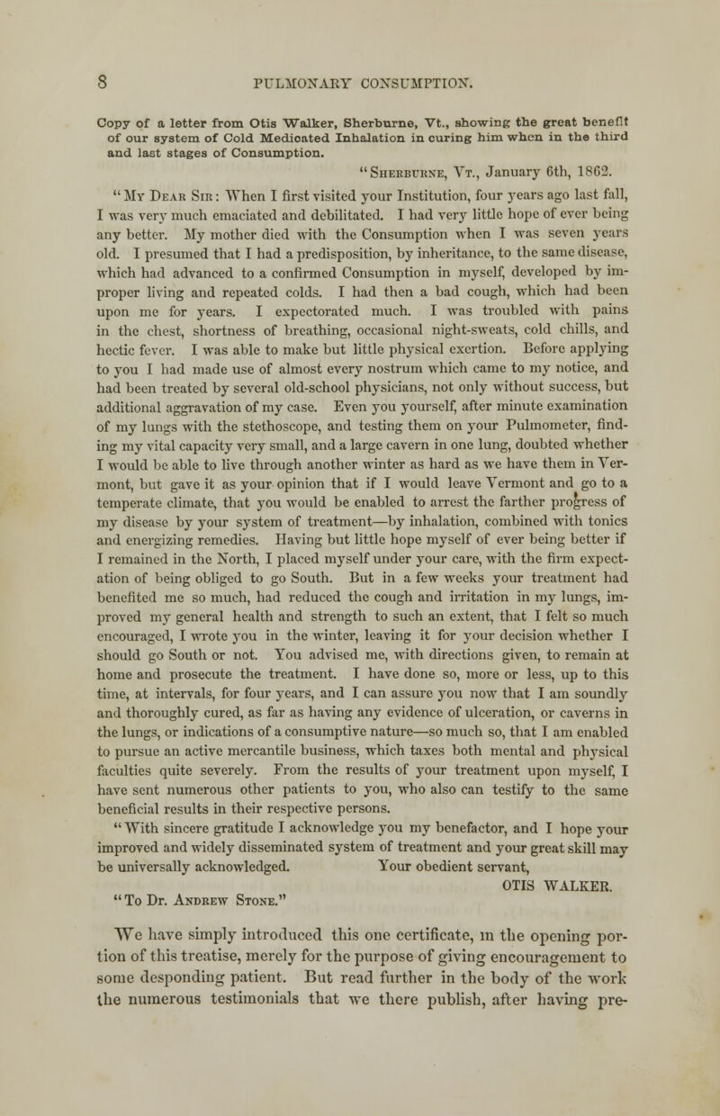 Copy of a letter from Otis Walker, Sherburne, Vt., showing the great benefit of our system of Cold Medicated Inhalation in curing him when in the third and last stages of Consumption. Sherburne, Vt., January 6th, 1862.  My Dear Sir : When I first visited your Institution, four years ago last fall, I was very much emaciated and debilitated. I had very little hope of ever being any better. My mother died with the Consumption when I was seven years old. I presumed that I had a predisposition, by inheritance, to the same disease, which had advanced to a confirmed Consumption in myself, developed by im- proper living and repeated colds. I had then a bad cough, which had been upon me for years. I expectorated much. I was troubled with pains in the chest, shortness of breathing, occasional night-sweats, cold chills, and hectic fever. I was able to make but little physical exertion. Before applying to you I had made use of almost every nostrum which came to my notice, and had been treated by several old-school physicians, not only without success, but additional aggravation of my case. Even you yourself, after minute examination of my lungs with the stethoscope, and testing them on your Pulmometer, find- ing my vital capacity very small, and a large cavern in one lung, doubted whether I would be able to live through another winter as hard as we have them in Ver- mont, but gave it as your opinion that if I would leave Vermont and go to a temperate climate, that you would be enabled to arrest the farther progress of my disease by your system of treatment—by inhalation, combined with tonics and energizing remedies. Having but little hope myself of ever being better if I remained in the North, I placed myself under your care, with the firm expect- ation of being obliged to go South. But in a few weeks your treatment had benefited me so much, had reduced the cough and irritation in my lungs, im- proved my general health and strength to such an extent, that I felt so much encouraged, I wrote you in the winter, leaving it for your decision whether I should go South or not. You advised me, with directions given, to remain at home and prosecute the treatment. I have done so, more or less, up to this time, at intervals, for four years, and I can assure you now that I am soundly and thoroughly cured, as far as having any evidence of ulceration, or caverns in the lungs, or indications of a consumptive nature—so much so, that I am enabled to pursue an active mercantile business, which taxes both mental and physical faculties quite severely. From the results of your treatment upon myself, I have sent numerous other patients to you, who also can testify to the same beneficial results in their respective persons.  With sincere gratitude I acknowledge you my benefactor, and I hope your improved and widely disseminated system of treatment and your great skill may be universally acknowledged. Your obedient servant, OTIS WALKER. To Dr. Andrew Stone. We have simply introduced this one certificate, in the opening por- tion of this treatise, merely for the purpose of giving encouragement to some desponding patient. But read further in the body of the work the numerous testimonials that we there publish, after having pre-