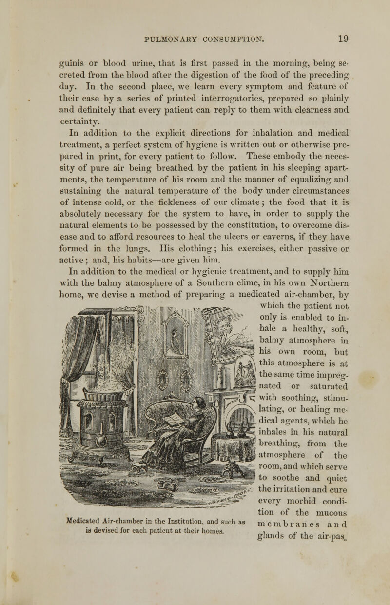 guinis or blood urine, that is first passed in the morning, being se- creted from the blood after the digestion of the food of the preceding day. In the second place, we learn every symptom and feature of their case by a series of printed interrogatories, prepared so plainly and definitely that every patient can reply to them with clearness and certainty. In addition to the explicit directions for inhalation and medical treatment, a perfect system of hygiene is written out or otherwise pre- pared in print, for every patient to follow. These embody the neces- sity of pure air being breathed by the patient in his sleeping apart- ments, the temperature of his room and the manner of equalizing and sustaining the natural temperature of the body under circumstances of intense cold, or the fickleness of our climate; the food that it is absolutely necessary for the system to have, in order to supply the natural elements to be possessed by the constitution, to overcome dis- ease and to afford resources to heal the ulcers or caverns, if they have formed in the lungs. His clothing; his exercises, either passive or active; and, his habits—are given him. In addition to the medical or hygienic treatment, and to supply him with the balmy atmosphere of a Southern clime, in his own Northern home, we devise a method of preparing a medicated air-chamber, by which the patient not only is enabled to in- hale a healthy, soft, balmy atmosphere in his own room, but this atmosphere is at the same time impreg- nated or saturated with soothing, stimu- lating, or healing me- dical agents, which he inhales in his natural breathing, from the atmosphere of the room, and which serve to soothe and quiet the irritation and cure every morbid condi- tion of the mucous membranes and glands of the air-pas„ Medicated Air-chamber in the Institution, and such as is devised for each patient at their homes.