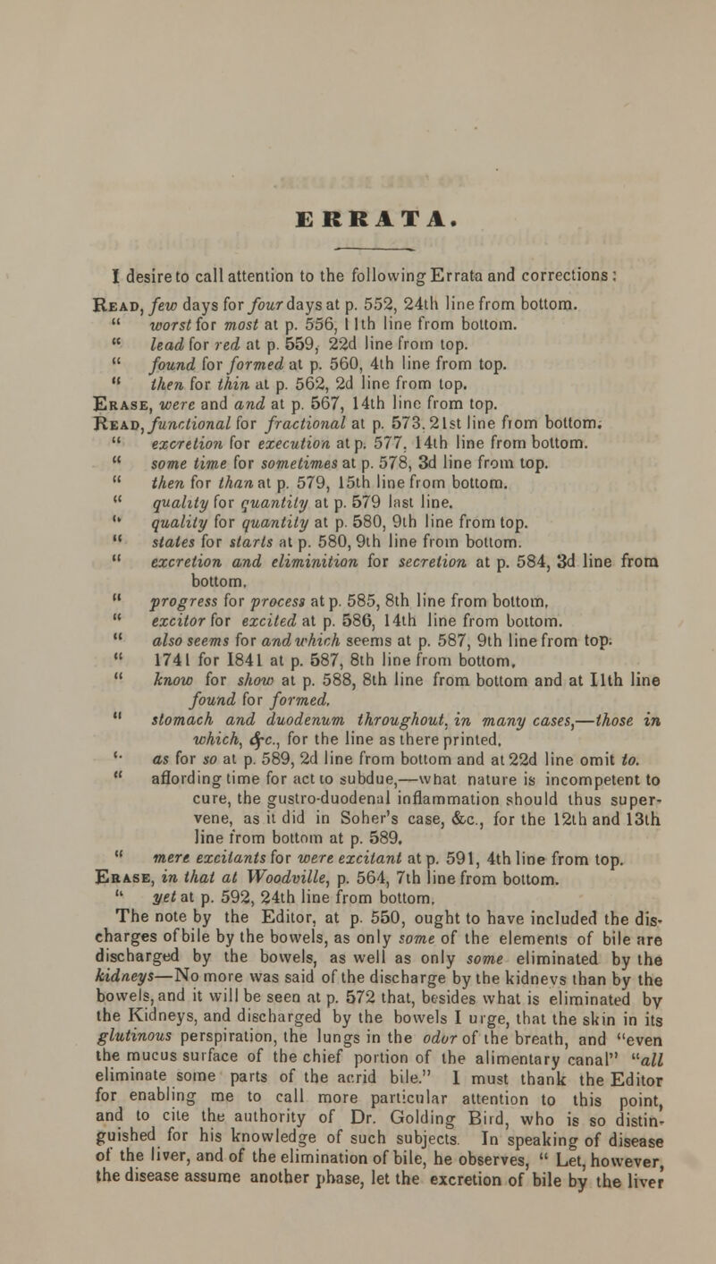 ERRATA. I desire to call attention to the following Errata and corrections: Read, few days for four days at p. 552, 24th line from bottom.  worst for most at p. 556, 11th line from bottom.  lead for red at p. 559, 22d line from top.  found {ox formed at p. 560, 4th line from top.  then for thin at p. 562, 2d line from top. Erase, were and and at p. 567, 14th line from top. Re ad afunctional for fractional at p. 573.21st line from bottom.  excretion for execution at p. 577. 14th line from bottom.  some time for sometimes at p. 578, 3d line from top.  then for thanal p. 579, 15th line from bottom.  quality for quantity at p. 579 hist line. , quality for quantity at p. 580, 9th line from top.  states for starts at p. 580, 9th line from bottom. M excretion and eliminition for secretion at p. 584, 3d line from bottom.  progress for process at p. 585, 8th line from bottom,  excitor for excited at p. 586, 14th line from bottom.  also seems for and which seems at p. 587, 9th line from top.  1741 for 1841 at p. 587, 8th line from bottom,  know for show at p. 588, 8th line from bottom and at Ilth line found for formed,  stomach and duodenum throughout, in many cases,—those in which, 6fc, for the line as there printed. '• as for so at p. 589, 2d line from bottom and at22d line omit to.  affording time for actio subdue,—what nature is incompetent to cure, the gustro-duodenal inflammation should thus super- vene, as it did in Soher's case, &c, for the 12th and 13th line from bottom at p. 589. M mere excitants for were excitant at p. 591, 4th line from top. Erase, in that at Woodville, p. 564, 7th line from bottom.  yet at p. 592, 24th line from bottom. The note by the Editor, at p. 550, ought to have included the dis- charges ofbile by the bowels, as only some of the elements of bile are discharged by the bowels, as well as only some eliminated by the kidneys—No more was said of the discharge by the kidnevs than by the bowels, and it will be seen at p. 572 that, besides what is eliminated by the Kidneys, and discharged by the bowels I urge, that the skin in its glutinous perspiration, the lungs in the odor of the breath, and even the mucus surface of the chief portion of the alimentary canal all eliminate some parts of the acrid bile. 1 must thank the Editor for enabling me to call more particular attention to this point, and to cite the authority of Dr. Golding Bird, who is so distin- guished for his knowledge of such subjects In speaking of disease of the liver, and of the elimination ofbile, he observes,  Let, however the disease assume another phase, let the excretion of bile by the liver