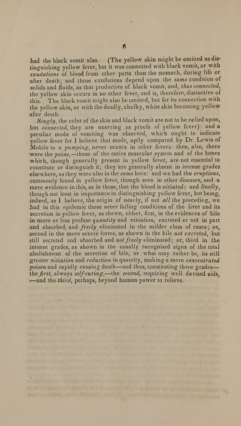 had the black vomit also. (The yellow skin might be omitted as dis- tinguishing yellow fever, but it was connected with black vomit, or with exudations of blood from other parts than the stomach, during life or after death; and those exudations depend upon the same condition of solids and fluids, as that productive of black vomit, and, thus connected, the yellow skin occurs in no other fever, and is, therefore, distinctive of this. The black vomit might also be omitted, but for its connection with the yellow skin, or with the deadly, chalky, white skin becoming yellow after death. Singly, the color of the skin and black vomit are not to be relied upon, but connected, they are unerring as proofs of yellow fever): and a peculiar mode of vomiting was observed, which ought to indicate yellow fever for I believe that mode, aptly compared by Dr. Lewis of Mobile to a pumping, never occurs in other fevers: then, also, there were the pains,— those of the entire muscular system and of the bones which, though generally present in yellow fever, are not essential to constitute or distinguish it; they are generally absent in intense grades elsewhere as they were also in the same here: and we had the eruptions, commonly found in yellow fever, though seen in other diseases, and a mere evidence in this, as in those, that the blood is vitiated: and finally, though not least in importance in distinguishing yellow fever, but being, indeed, as I believe, the origin of nearly, if not all the preceding, we had in this epidemic those never failing conditions of the liver and its secretion in yellow fever, as shewn, either, first, in the evidences of bile in more or less profuse quantity and vitiation, excreted or not in part and absorbed, and freely eliminated in the milder class of cases; or, second in the more severe forms, as shown in the bile not excreted, but still secreted and absorbed and not freely eliminated; or, third in the intense grades, as shown in the usually recognised signs of the total abolishment of the secretion of bile, or what may rather be, its still greater vitiation and reduction in quantity, making a more concentrated poisonand rapidly causing death—and thus, constituting three grades— the first, always self curing,—the second, requiring well devised aids, —and the third, perhaps, beyond human power to relieve.