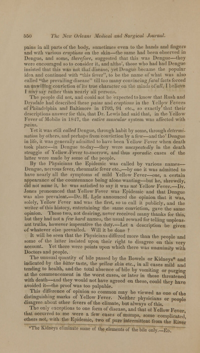pains in all parts of the body, sometimes even to the hands and fingers and with various eruptions on the skin—the same had been observed in Dengue, and some, therefore, suggested that this was Dengue—they were encouraged so to consider it, and altho', those who had had Dengue insisted that this was not that disease, yet Dengue became the popular idea and continued with this fever, to be the name of what was also called the prevailing disease till too many convincingjfa/aZ facts forced an unwilling conviction of its true character on the minds ot'all, I believe I may say rather than nearly all persons. The people did not, and could not be expected to know that Rush and Drysdale had described these pains and eruptions in the Yellow Fevers of Philadelphia and Baltimore in 1793, 94 etc., so exactly that their descriptions answer for this, that Dr. Lewis had said that, in the Yellow Fever of Mobile in 1847, the entire muscular system was affected with pains. Yet it was still called Dengue, through habit by some, through determi- nation by others, and perhaps from conviction by a few—and tho' Dengue in lite, it was generally admitted to have been Yellow Fever when death took place—in Dengue to-day—they were unexpectedly in the death struggle of Yellow-Fever to-morrow, and thus sporadic cases of the latter were made by some of the people. By the Physicians the Epidemic was called by various names— Dengue, nervous fever, rheumatic fever etc.,—by one it was admitted to have nearly all the symptoms of mild Yellow Fever—one, a certain appearance of the countenance being alone wanting—but he, shrewdly, did not name it, he was satisfied to say it was not Yellow Fever.—Dr. Jones pronounced that Yellow Fever was Epidemic and that Dengue was also prevalent.—Dr. H. Lyle announced the opinion that it was, solely, Yellow Fever and was the first, so to call it publicly, and the writer of this history, entertaining the same conviction, gave the same opinion. These two, not desiring, never received many thanks for this, but they had not a few hard names, the usual reward for telling unpleas- ant truths, however imperative the duty.—Let a description be given of whatever else prevailed. Will it be done ? It will be seen that the Physicians differed more than the people and some of the, latter insisted upon their right to disagree on this very account. Yet there were points upon which there was unanimity with Doctors and people. The unusual quantity of bile passed by the Bowels or Kidneys* and indicated by the bitter taste, the yellow skin etc., in all cases mild and tending to health, and the total absence of bile by vomiting or purging at the commencement in the worst cases, or later in those threatened with death—and they would not have agreed on these, could they have avoided it—the proof was too palpable. This difference of opinion so common may be viewed as one of the distinguishing marks of Yellow Fever. Neither physicians or people disagree about other fevers of the climate, but always of this. The only exceptions to one form of disease, and that of Yellow Fever that occurred to me were a few cases of mumns, some complicated' others not, with the Epidemic, two of pure intermittent from the River *The Kidneys eliminate some of the elements of the bile only.—Eo!