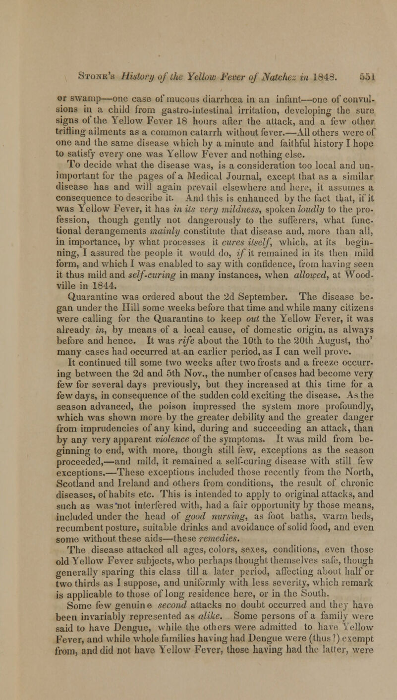 or swamp—one case of raucous diarrhoea in an infant—one of convul- sions in a child from gastro-intestinal irritation, developing the sure signs of the Yellow Fever 18 hours after the attack, and a few other trifling ailments as a common catarrh without fever.—All others were of one and the same disease which by a minute and faithful history I hope to satisfy every one was Yellow Fever and nothing else. To decide what the disease was, is a consideration too local and un- important for the pages of a Medical Journal, except that as a similar disease has and will again prevail elsewhere and here, it assumes a consequence to describe it. And this is enhanced by the fact that, if it was Yellow Fever, it has in its very mildness, spoken loudly to the pro- fession, though gently not dangerously to the sufferers, what func- tional derangements mainly constitute that disease and, more than all, in importance, by what processes it cures itself, which, at its begin- ning, I assured the people it would do, if it remained in its then mild form, and which I was enabled to say with confidence, from having seen it thus mild and self-curing in many instances, when allowed, at Wood- ville in 1844. Quarantine was ordered about the 2d September. The disease be- gan under the Hill some weeks before that time and while many citizens were calling for the Quarantine to keep out the Yellow Fever, it was already in, by means of a local cause, of domestic origin, as always before and hence. It was rife about the 10th to the 20th August, tho' many cases had occurred at an earlier period, as I can well prove. It continued till some two weeks after two frosts and a freeze occurr- ing between the 2d and 5th Nov., the number of cases had become very few for several days previously, but they increased at this time for a few days, in consequence of the sudden cold exciting the disease. As the season advanced, the poison impressed the system more profoundly, which was shown more by the greater debility and the greater danger from imprudencies of any kind, during and succeeding an attack, than by any very apparent violence of the symptoms. It was mild from be- ginning to end, with more, though still few, exceptions as the season proceeded,—and mild, it remained a self-curing disease with still few exceptions.—These exceptions included those recently from the North, Scotland and Ireland and others from conditions, the result of chronic diseases, of habits etc. This is intended to apply to original attacks, and such as was *not interfered with, had a fair opportunity by those means, included under the head of good nursing, as foot baths, warm beds, recumbent posture, suitable drinks and avoidance of solid food, and even some without these aids—these remedies. The disease attacked all ages, colors, sexes, conditions, even those old Yellow Fever subjects, who perhaps thought themselves safe, though generally sparing this class till a later period, affecting about half or two thirds as I suppose, and uniformly with less severity, which remark is applicable to those of long residence here, or in the South. Some few genuine second attacks no doubt occurred and they have been invariably represented as alike. Some persons of a family were said to have Dengue, while the others were admitted to have Yellow Fever, and while whole families having had Dengue were (thus ?) exempt from, and did not have Yellow Fever, those having had the latter, were