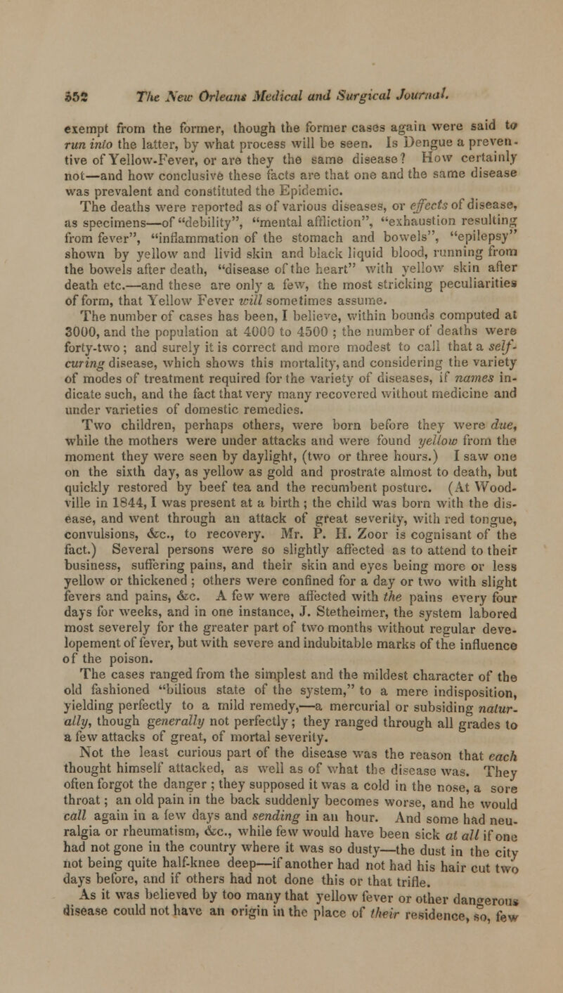 exempt from the former, though the former cases again were said to run into the latter, by what process will be seen. Is Dengue a preven- tive of Yellow-Fever, or are they the same disease? How certainly not—and how conclusive these facts are that one and the same disease was prevalent and constituted the Epidemic. The deaths were reported as of various diseases, or effects of disease, as specimens—of debility, mental affliction, exhaustion resulting from fever, inflammation of the stomach and bowels, epilepsy shown by yellow and livid skin and black liquid blood, running from the bowels after death, disease of the heart with yellow skin after death etc.—and these are only a few, the most stacking peculiarities of form, that Yellow Fever will sometimes assume. The number of cases has been, I believe, within bounds computed at 3000, and the population at 4000 to 4500 ; the number of deaths were forty-two ; and surely it is correct and more modest to call that a self- curing disease, which shows this mortality, and considering the variety of modes of treatment required for the variety of diseases, if names in- dicate such, and the fact that very many recovered without medicine and under varieties of domestic remedies. Two children, perhaps others, were born before they were due, while the mothers were under attacks and were found yellow from the moment they were seen by daylight, (two or three hours.) I saw one on the sixth day, as yellow as gold and prostrate almost to death, but quickly restored by beef tea and the recumbent posture. (At Wood- ville in 1844,1 was present at a birth; the child was born with the dis- ease, and went through an attack of great severity, with red tongue, convulsions, &c, to recovery. Mr. P. H. Zoor is cognisant of the fact.) Several persons were so slightly affected as to attend to their business, suffering pains, and their skin and eyes being more or less yellow or thickened ; others were confined for a day or two with slight fevers and pains, &c. A few were affected with the pains every four days for weeks, and in one instance, J. Stetheimer, the system labored most severely for the greater part of two months without regular deve- lopement of fever, but with severe and indubitable marks of the influence of the poison. The cases ranged from the simplest and the mildest character of the old fashioned bilious state of the system, to a mere indisposition, yielding perfectly to a mild remedy,—a mercurial or subsiding natur- ally, though generally not perfectly; they ranged through all grades to a few attacks of great, of mortal severity. Not the least curious part of the disease was the reason that each thought himself attacked, as well as of what the disease was. They often forgot the danger ; they supposed it was a cold in the nose, a sore throat; an old pain in the back suddenly becomes worse, and he would call again in a few days and sending in an hour. And some had neu- ralgia or rheumatism, &c, while few would have been sick at all if one had not gone in the country where it was so dusty—the dust in the city not being quite half-knee deep—if another had not had his hair cut two days before, and if others had not done this or that trifle. As it was believed by too many that yellow fever or other dangerous disease could not have an origin in the place of their residence, so, few