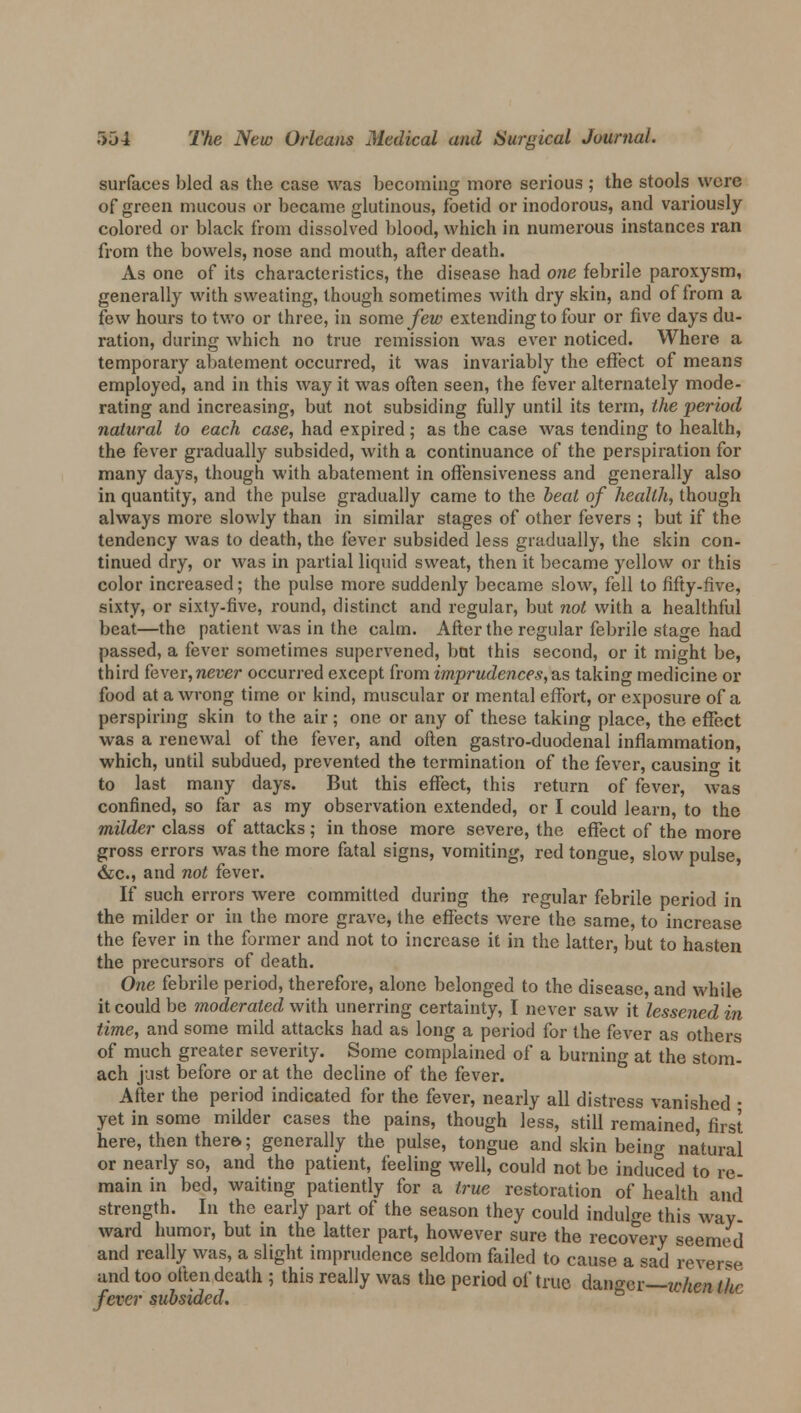surfaces bled as the case was becoming more serious ; the stools were of green mucous or became glutinous, foetid or inodorous, and variously colored or black from dissolved blood, which in numerous instances ran from the bowels, nose and mouth, after death. As one of its characteristics, the disease had one febrile paroxysm, generally with sweating, though sometimes with dry skin, and of from a few hours to two or three, in some few extending to four or five days du- ration, during which no true remission was ever noticed. Where a temporary abatement occurred, it was invariably the effect of means employed, and in this way it was often seen, the fever alternately mode- rating and increasing, but not subsiding fully until its term, the period natural to each case, had expired; as the case was tending to health, the fever gradually subsided, with a continuance of the perspiration for many days, though with abatement in offensiveness and generally also in quantity, and the pulse gradually came to the beat of health, though always more slowly than in similar stages of other fevers ; but if the tendency was to death, the fever subsided less gradually, the skin con- tinued dry, or was in partial liquid sweat, then it became yellow or this color increased; the pulse more suddenly became slow, fell to fifty-five, sixty, or sixty-five, round, distinct and regular, but not with a healthful beat—the patient was in the calm. After the regular febrile stage had passed, a fever sometimes supervened, but this second, or it might be, third fever, never occurred except from imprudences, as taking medicine or food at a wrong time or kind, muscular or mental effort, or exposure of a perspiring skin to the air; one or any of these taking place, the effect was a renewal of the fever, and often gastro-duodenal inflammation, which, until subdued, prevented the termination of the fever, causing it to last many days. But this effect, this return of fever, was confined, so far as my observation extended, or I could learn, to the milder class of attacks; in those more severe, the effect of the more gross errors was the more fatal signs, vomiting, red tongue, slow pulse, &c, and not fever. If such errors were committed during the regular febrile period in the milder or in the more grave, the effects were the same, to increase the fever in the former and not to increase it in the latter, but to hasten the precursors of death. One febrile period, therefore, alone belonged to the disease, and while it could be moderated with unerring certainty, I never saw it lessened in time, and some mild attacks had as long a period for the fever as others of much greater severity. Some complained of a burning at the stom- ach just before or at the decline of the fever. After the period indicated for the fever, nearly all distress vanished • yet in some milder cases the pains, though less, still remained, first here, then there; generally the pulse, tongue and skin being natural or nearly so, and the patient, feeling well, could not be induced to re- main in bed, waiting patiently for a true restoration of health and strength. In the early part of the season they could indulge this way ward humor, but in the latter part, however sure the recovery seemed and really was, a slight imprudence seldom failed to cause a sad reverse and too often death ; this really was the period of true da»ger—when the fever subsided.