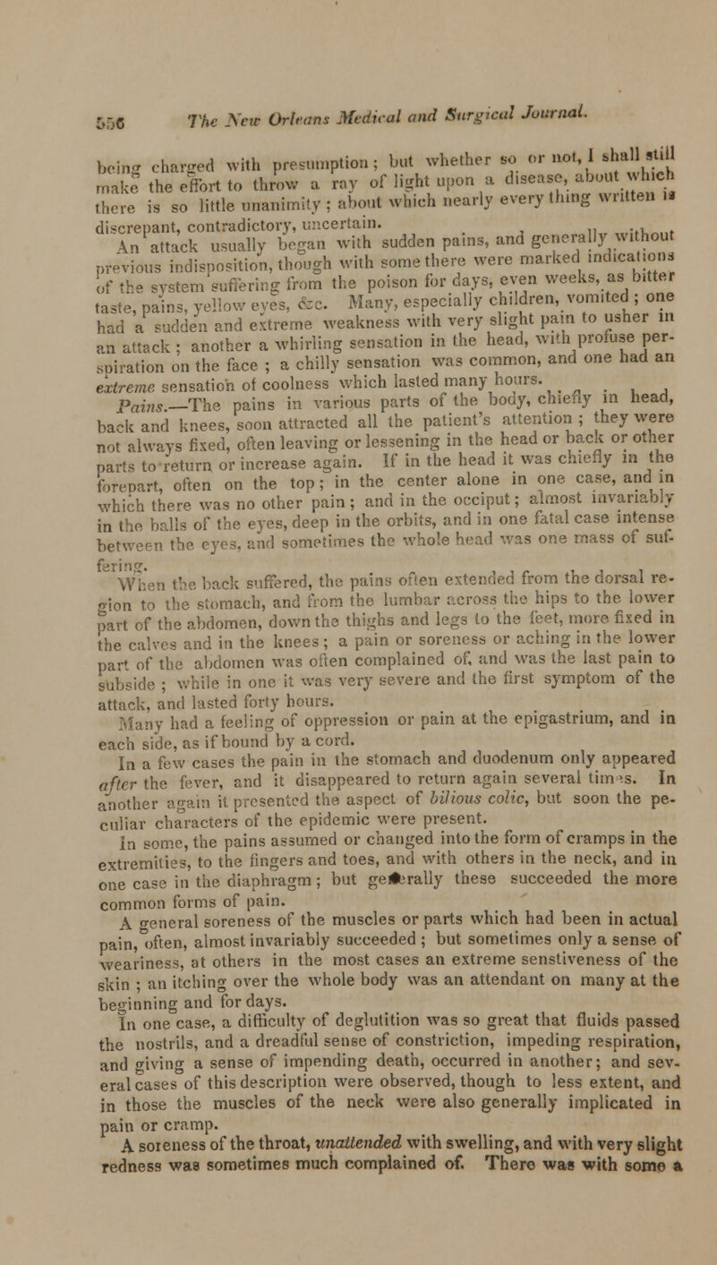 being changed With presumption; but whether to or not I -JaUrtiU make the effort to throw a ray of light upon . disease,.about which there is so little unanimity ; about which nearly everything wntten it discrepant, contradictory, uncertain. \n attack usually began with sudden pains, and generally without previous indisposition, though with some there were marked indications of the system suffering from the poison for days, even weeks, as bitter taste, pains, yellow eyes, fee Many, especially children, vomited ; one had a sudden and extreme weakness with very slight pain to usher in an attack ; another a whirling sensation in the head, with profuse per- .sanation on the face ; a chilly sensation was common, and one had an extreme sensation of coolness which lasted many hours. Pains —The pains in various parts of the body, chiefly in head, back and knees, soon attracted all the patient's attention; they were not always fixed, often leaving or lessening in the head or back or other parts to return or increase again. If in the head it was chiefly m the forepart, often on the top; in the center alone in one case, and in which there was no other pain; and in the occiput; almost invariably in the balls of the eyes, deep in the orbits, and in one fatal case intense between the eyes, and sometimes the whole head was one mass of suf- ferin. When the back suffered, the pains often extended from the dorsal re- gion to the stomach, and from the lumbar across the hips to the lower part of the abdomen, down the thighs and legs to the feet, more fixed in the calves and in the knees; a pain or soreness or aching in the lower part of the abdomen was often complained of, and was the last pain to subside ; while in one it was very severe and the first symptom of the attack, and lasted forty hours. Many had a feeling of oppression or pain at the epigastrium, and in each side, as if bound by a cord. In a few cases the pain in the stomach and duodenum only appeared after the fever, and it disappeared to return again several titms. In another ao-ain it presented the aspect of bilious colic, but soon the pe- culiar characters of the epidemic were present. In some, the pains assumed or changed into the form of cramps in the extremities, to the fingers and toes, and with others in the neck, and in one case in the diaphragm; but gellerally these succeeded the more common forms of pain. A o-eneral soreness of the muscles or parts which had been in actual pain, often, almost invariably succeeded ; but sometimes only a sense of weariness, at others in the most cases an extreme senstiveness of the skin ; an itching over the whole body was an attendant on many at the beginning and for days. In one case, a difficulty of deglutition was so great that fluids passed the nostrils, and a dreadful sense of constriction, impeding respiration, and giving a sense of impending death, occurred in another; and sev- eral cases of this description were observed, though to less extent, and in those the muscles of the neck were also generally implicated in pain or cramp. A soreness of the throat, unattended with swelling, and with very slight redness was sometimes much complained of. There was with somo a