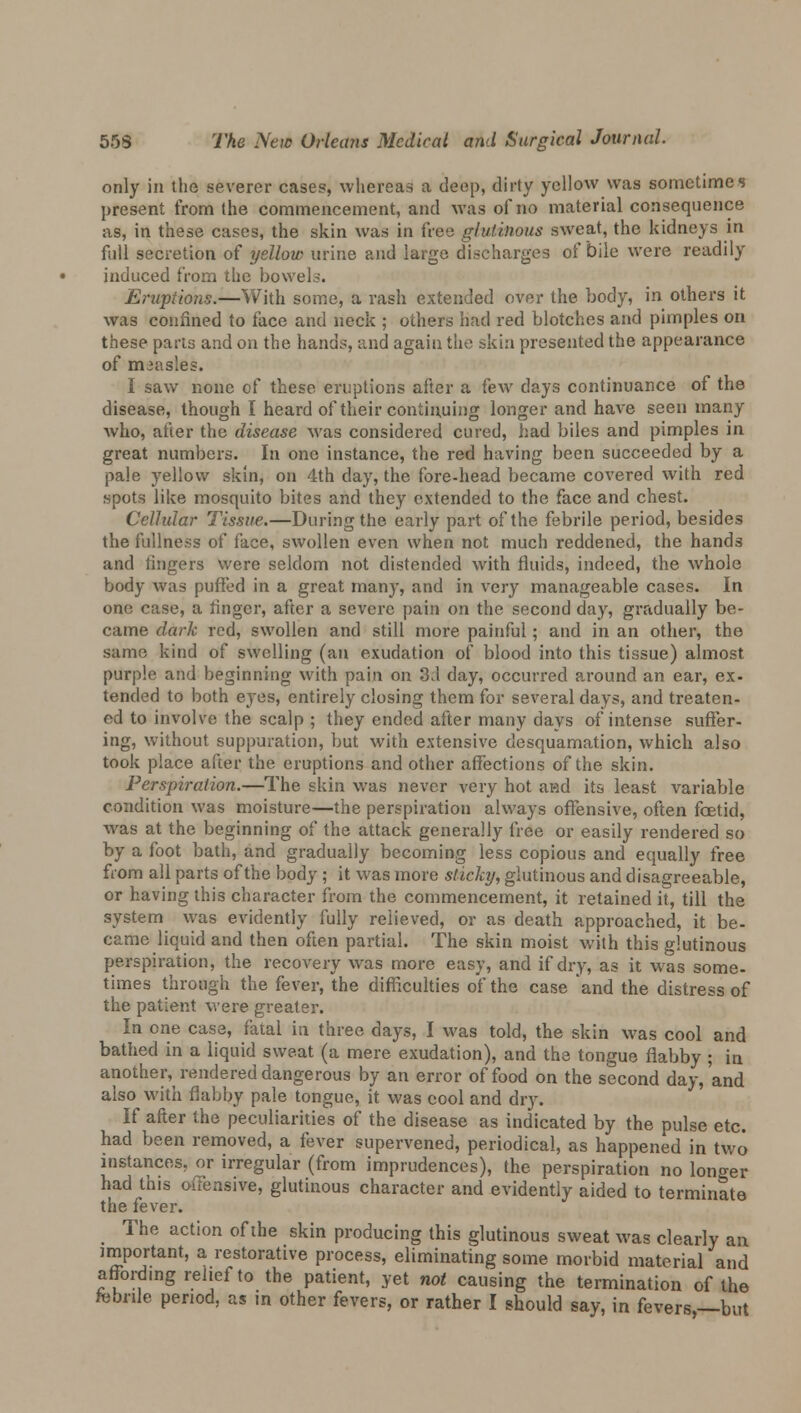 only in the severer cases, whereas a deep, dirty yellow was sometimes present from the commencement, and was of no material consequence as, in these cases, the skin was in free glutinous sweat, the kidneys in full secretion of yellow urine and large discharges of bile were readily induced from the bowels. Eruptions.—With some, a rash extended over the body, in others it was confined to face and neck ; others had red blotches and pimples on these parts and on the hands, and again the skin presented the appearance of measles. I saw none of these eruptions after a few days continuance of the disease, though I heard of their continuing longer and have seen many who, after the disease was considered cured, had biles and pimples in great numbers. In one instance, the red having been succeeded by a pale yellow skin, on 4th day, the fore-head became covered with red spots like mosquito bites and they extended to the face and chest. Cellular Tissue.—During the early part of the febrile period, besides the fullness of face, swollen even when not much reddened, the hands and lingers were seldom not distended with fluids, indeed, the whole body was puffed in a great many, and in very manageable cases. In one case, a ringer, after a severe pain on the second day, gradually be- came dark red, swollen and still more painful; and in an other, the same kind of swelling (an exudation of blood into this tissue) almost purple and beginning with pain on 3d day, occurred around an ear, ex- tended to both eyes, entirely closing them for several days, and treaten- ed to involve the scalp ; they ended after many days of intense suffer- ing, without suppuration, but with extensive desquamation, which also took place after the eruptions and other affections of the skin. Perspiration.—The skin was never very hot and its least variable condition was moisture—the perspiration always offensive, often foetid, was at the beginning of the attack generally free or easily rendered so by a foot bath, and gradually becoming less copious and equally free from all parts of the body ; it was more sticky, glutinous and disagreeable, or having this character from the commencement, it retained it, till the system was evidently fully relieved, or as death approached, it be- came liquid and then often partial. The skin moist with this glutinous perspiration, the recovery was more easy, and if dry, as it was some- times through the fever, the difficulties of the case and the distress of the patient were greater. In one case, fatal in three days, I was told, the skin was cool and bathed in a liquid sweat (a mere exudation), and the tongue flabby ; in another^ rendered dangerous by an error of food on the second day,'and also with flabby pale tongue, it was cool and dry. If after the peculiarities of the disease as indicated by the pulse etc. had been removed, a fever supervened, periodical, as happened in two instances, or irregular (from imprudences), the perspiration no longer had this offensive, glutinous character and evidently aided to terminate the fever. The action of the skin producing this glutinous sweat was clearly an important, a restorative process, eliminating some morbid material and affording relief to the patient, yet not causing the termination of the