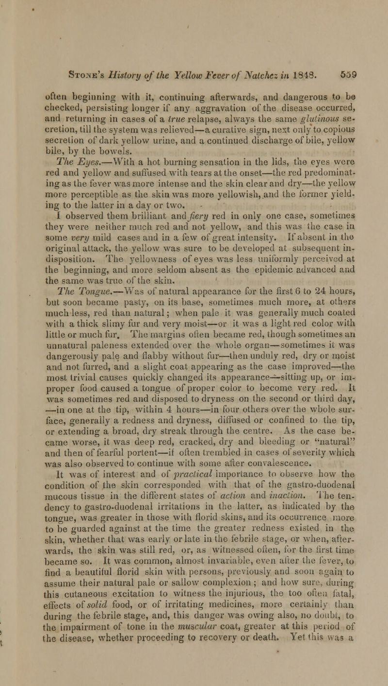 often beginning with it, continuing afterwards, and dangerous to be checked, persisting longer if any aggravation of the disease occurred, and returning in cases of a true relapse, always the same glutinous se- cretion, till the system was relieved—a curative sign, next only to copious secretion of dark yellow urine, and a continued discharge of bile, yellow bile, by the bowels. The Eyes.—With a hot burning sensation in the lids, the eyes were red and yellow and suffused with tears at the onset—the red predominat- ing as the fever was more intense and the skin clear and dry—the yellow more perceptible as the skin was more yellowish, and the former yield- ing to the latter in a day or two. I observed them brilliant and fiery red in only one case, sometimes they were neither much red and not yellow, and this was the case in some very mild cases and in a few of great intensity. If absent in the original attack, the yellow was sure to be developed at subsequent in- disposition. The yellowness of eyes was less uniformly perceived at the beginning, and more seldom absent as the epidemic advanced and the same was true of the skin. The Tongue.—Was of natural appearance for the first 6 to 24 hours, but soon became pasty, on its base, sometimes much more, at others much less, red than natural; when pale it was generally much coated with a thick slimy fur and very moist—or it was a light red color with little or much fur. The margins often became red, though sometimes an unnatural paleness extended over the whole organ—sometimes it was dangerously pale and flabby without fur—then unduly red, dry or moist and not furred, and a slight coat appearing as the case improved—the most trivial causes quickly changed its appearance—sitting up, or im- proper food caused a tongue of proper color to become very red. It was sometimes red and disposed to dryness on the second or third day, —in one at the tip, within 4 hours—in four others over the whole sur- face, generally a redness and dryness, diffused or confined to the tip, or extending a broad, dry streak through the centre. As the case be- came worse, it was deep red, cracked, dry and bleeding or natural and then of fearful portent—if often trembled in cases of severity which was also observed to continue with some after convalescence. It was of interest and of practical importance to observe how the condition of the skin corresponded with that of the gastro-duodenal mucous tissue in the different states of action and inaction. The ten- dency to gastro-duodenal irritations in the latter, as indicated by the tongue, was greater in those with florid skins, and its occurrence more to be guarded against at the time the greater redness existed in the skin, whether that was early or late in the febrile stage, or when, after- wards, the skin was still red, or, as witnessed often, ibr the first time became so. It was common, almost invariable, even after the i'ever, to find a beautiful florid skin with persons, previously and soon again to assume their natural pale or sallow complexion; and how suit, during this cutaneous excitation to witness the injurious, the too often fatal, effects of solid food, or of irritating medicines, more certainly than durino- the febrile stage, and, this danger was owing also, no doubt, to the impairment of tone in the muscular coat, greater at this period of the disease, whether proceeding to recovery or death. Yet this was a